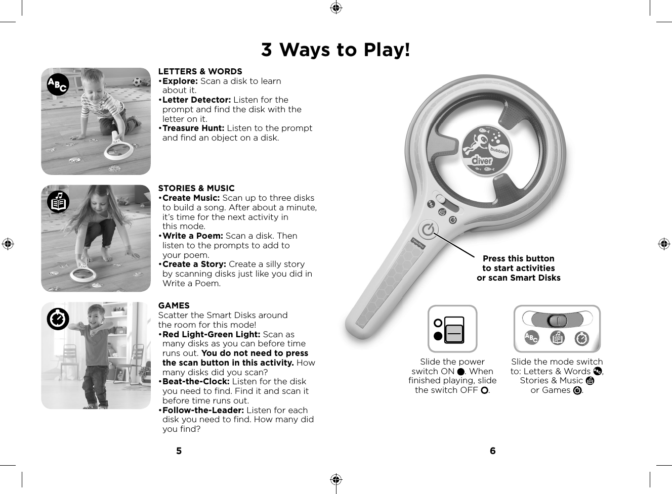 5 63 Ways to Play!LETTERS &amp; WORDS• Explore: Scan a disk to learn about it.• Letter Detector: Listen for the prompt and find the disk with the letter on it.• Treasure Hunt: Listen to the prompt and find an object on a disk.STORIES &amp; MUSIC• Create Music: Scan up to three disks to build a song. After about a minute, it’s time for the next activity in this mode.• Write a Poem: Scan a disk. Then listen to the prompts to add to your poem. • Create a Story: Create a silly story by scanning disks just like you did in Write a Poem.GAMESScatter the Smart Disks around the room for this mode!• Red Light-Green Light: Scan as many disks as you can before time runs out. You do not need to press the scan button in this activity. How many disks did you scan?• Beat-the-Clock: Listen for the disk you need to find. Find it and scan it before time runs out.• Follow-the-Leader: Listen for each disk you need to find. How many did you find?s to Play!Press this button to start activities or scan Smart DisksSlide the power switch ON  . When finished playing, slide the switch OFF  .Slide the mode switch to: Letters &amp; Words  , Stories &amp; Music   or Games  .