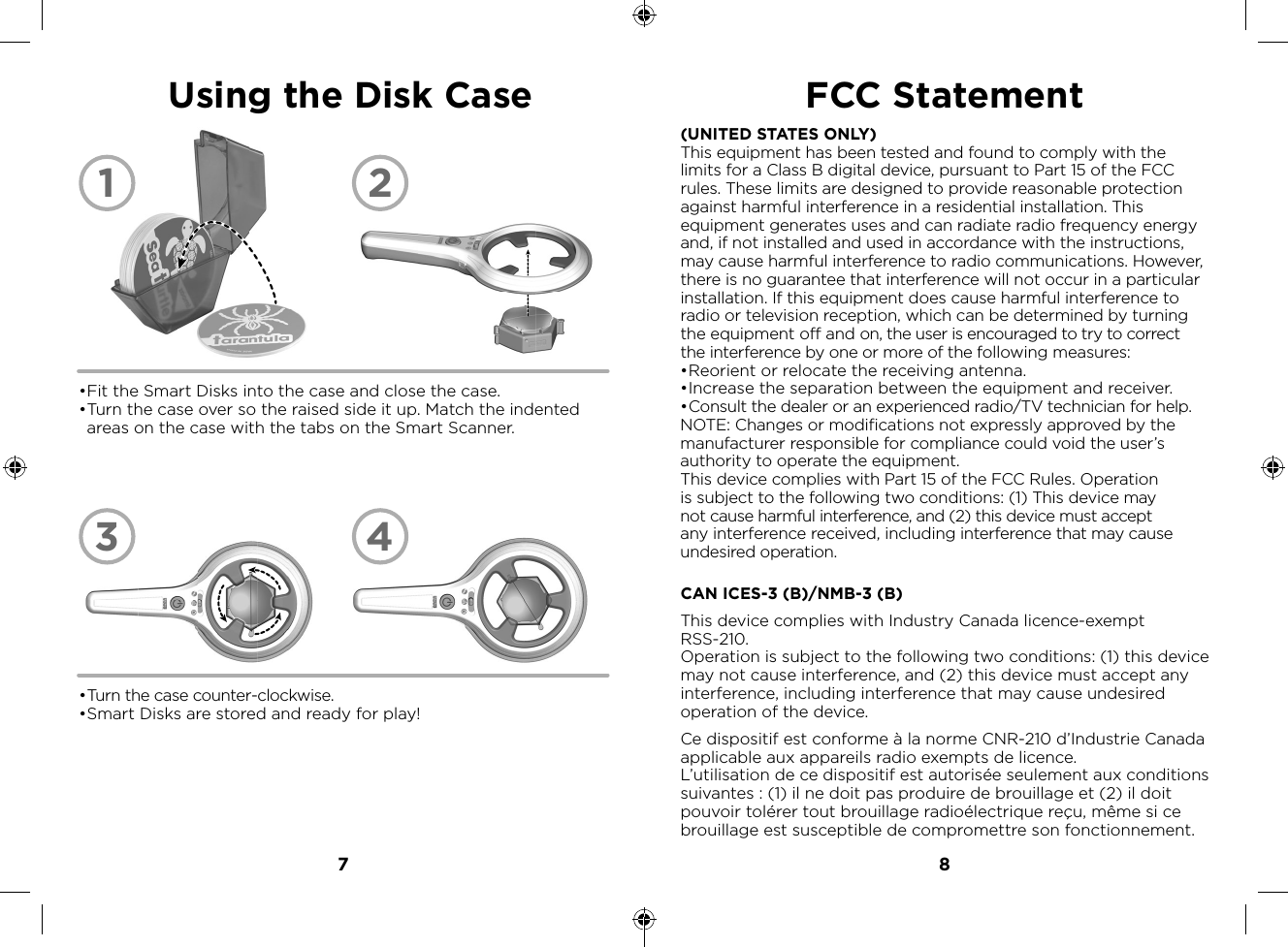 7 8• Turn the case counter-clockwise.• Smart Disks are stored and ready for play!Using the Disk Case• Fit the Smart Disks into the case and close the case.• Turn the case over so the raised side it up. Match the indented areas on the case with the tabs on the Smart Scanner.1324(UNITED STATES ONLY)This equipment has been tested and found to comply with the limits for a Class B digital device, pursuant to Part 15 of the FCC rules. These limits are designed to provide reasonable protection against harmful interference in a residential installation. This equipment generates uses and can radiate radio frequency energy and, if not installed and used in accordance with the instructions, may cause harmful interference to radio communications. However, there is no guarantee that interference will not occur in a particular installation. If this equipment does cause harmful interference to radio or television reception, which can be determined by turning the equipment off and on, the user is encouraged to try to correct the interference by one or more of the following measures:• Reorient or relocate the receiving antenna.• Increase the separation between the equipment and receiver.• Consult the dealer or an experienced radio/TV technician for help.NOTE: Changes or modifications not expressly approved by the manufacturer responsible for compliance could void the user’s authority to operate the equipment.This device complies with Part 15 of the FCC Rules. Operation is subject to the following two conditions: (1) This device may not cause harmful interference, and (2) this device must accept any interference received, including interference that may cause undesired operation.FCC StatementCAN ICES-3 (B)/NMB-3 (B)This device complies with Industry Canada licence-exempt RSS-210.Operation is subject to the following two conditions: (1) this device may not cause interference, and (2) this device must accept any interference, including interference that may cause undesired operation of the device.Ce dispositif est conforme à la norme CNR-210 d’Industrie Canada applicable aux appareils radio exempts de licence.L’utilisation de ce dispositif est autorisée seulement aux conditions suivantes : (1) il ne doit pas produire de brouillage et (2) il doit pouvoir tolérer tout brouillage radioélectrique reçu, même si ce brouillage est susceptible de compromettre son fonctionnement.