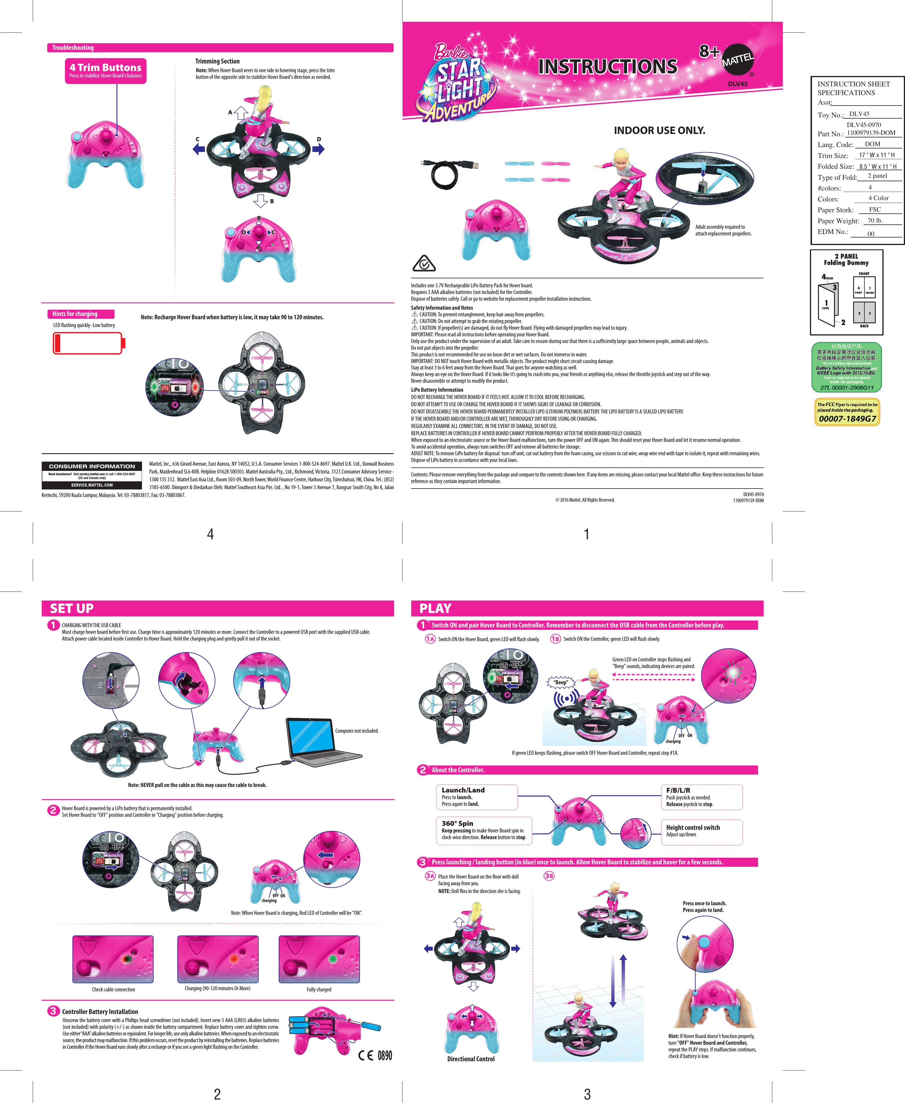 ONONOFFOFFchargingAABBCCDDAABBCCDDAdult assembly required to attach replacement propellers.ONON OFFOFF DLV45© 2016 Mattel. All Rights Reserved.8+8+INSTRUCTIONSINSTRUCTIONSDLV45-09701100979139-DOM360° SpinKeep pressing to make Hover Board spin in clock-wise direction. Release button to stop.Launch/LandPress to launch. Press again to land.F/B/L/RPush joystick as needed.Release joystick to stop.4 Trim ButtonsPress to stabilize Hover Board&apos;s balance.1A3A3BNote: Recharge Hover Board when battery is low, it may take 90 to 120 minutes. 1BSwitch ON the Controller, green LED will ash slowly. Computer not included.LED ashing quickly- Low battery.Switch ON the Hover Board, green LED will ash slowly. If green LED keeps ashing, please switch OFF Hover Board and Controller, repeat step #1A.CHARGING WITH THE USB CABLEMust charge hover board before rst use. Charge time is approximately 120 minutes or more. Connect the Controller to a powered USB port with the supplied USB cable.  Attach power cable located inside Controller to Hover Board. Hold the charging plug and gently pull it out of the socket. Contents: Please remove everything from the package and compare to the contents shown here. If any items are missing, please contact your local Mattel office. Keep these instructions for future reference as they contain important information.  PLAYController Battery InstallationPress launching / landing button (in blue) once to launch. Allow Hover Board to stabilize and hover for a few seconds. 3Switch ON and pair Hover Board to Controller. Remember to disconnect the USB cable from the Controller before play.1About the Controller.2TroubleshootingDirectional ControlTrimming Section123SET UPHints for chargingCheck cable connection Fully chargedCharging (90-120 minutes Or More)Height control switchAdjust up/downONON OFFOFFNote: When Hover Board is charging, Red LED of Controller will be &quot;ON&quot;.ONONOFFOFFchargingHover Board is powered by a LiPo battery that is permanently installed.Set Hover Board to &quot;OFF&quot; position and Controller in &quot;Charging&quot; position before charging.Hint: If Hover Board doesn&apos;t function properly, turn &quot;OFF&quot; Hover Board and Controller, repeat the PLAY steps. If malfunction continues, check if battery is low.“Beep”Note: When Hover Board veers to one side in hovering stage, press the trim button of the opposite side to stabilize Hover Board&apos;s direction as needed.Place the Hover Board on the oor with doll facing away from you.NOTE: Doll ies in the direction she is facing.LiPo Battery InformationDO NOT RECHARGE THE HOVER BOARD IF IT FEELS HOT. ALLOW IT TO COOL BEFORE RECHARGING.DO NOT ATTEMPT TO USE OR CHARGE THE HOVER BOARD IF IT SHOWS SIGNS OF LEAKAGE OR CORROSION.DO NOT DISASSEMBLE THE HOVER BOARD PERMANENTLY INSTALLED LIPO (LITHIUM POLYMER) BATTERY. THE LIPO BATTERY IS A SEALED LIPO BATTERY.IF THE HOVER BOARD AND/OR CONTROLLER ARE WET, THOROUGHLY DRY BEFORE USING OR CHARGING.REGULARLY EXAMINE ALL CONNECTORS. IN THE EVENT OF DAMAGE, DO NOT USE.REPLACE BATTERIES IN CONTROLLER IF HOVER BOARD CANNOT PERFROM PROPERLY AFTER THE HOVER BOARD FULLY CHARGED.When exposed to an electrostatic source or the Hover Board malfunctions, turn the power OFF and ON again. This should reset your Hover Board and let it resume normal operation.To avoid accidental operation, always turn switches OFF and remove all batteries for storage.ADULT NOTE: To remove LiPo battery for disposal: turn o unit, cut out battery from the foam casing, use scissors to cut wire, wrap wire end with tape to isolate it, repeat with remaining wires.  Dispose of LiPo battery in accordance with your local laws.Includes one 3.7V Rechargeable LiPo Battery Pack for Hover board. Requires 3 AAA alkaline batteries (not included) for the Controller.Dispose of batteries safely. Call or go to website for replacement propeller installation instructions. Safety Information and Notes         CAUTION: To prevent entanglement, keep hair away from propellers.         CAUTION: Do not attempt to grab the rotating propeller.         CAUTION: If propeller(s) are damaged, do not y Hover Board. Flying with damaged propellers may lead to injury.IMPORTANT: Please read all instructions before operating your Hover Board.Only use the product under the supervision of an adult. Take care to ensure during use that there is a suciently large space between people, animals and objects.Do not put objects into the propeller.         This product is not recommended for use on loose dirt or wet surfaces. Do not immerse in water. IMPORTANT: DO NOT touch Hover Board with metallic objects. The product might short circuit causing damage.Stay at least 3 to 6 feet away from the Hover Board. That goes for anyone watching as well.Always keep an eye on the Hover Board. If it looks like it’s going to crash into you, your friends or anything else, release the throttle joystick and step out of the way.Never disassemble or attempt to modify the product.Note: NEVER pull on the cable as this may cause the cable to break.Green LED on Controller stops ashing and &quot;Beep&quot; sounds, indicating devices are paired.Press once to launch.Press again to land.INDOOR USE ONLY. Unscrew the battery cover with a Phillips head screwdriver (not included). Insert new 3 AAA (LR03) alkaline batteries (not included) with polarity (+/-) as shown inside the battery compartment. Replace battery cover and tighten screw. Use either “AAA” alkaline batteries or equivalent. For longer life, use only alkaline batteries. When exposed to an electrostatic source, the product may malfunction. If this problem occurs, reset the product by reinstalling the batteries. Replace batteries in Controller if the Hover Board runs slowly after a recharge or if you see a green light ashing on the Controller.0890Mattel, Inc., 636 Girard Avenue, East Aurora, NY 14052, U.S.A. Consumer Services 1-800-524-8697. Mattel U.K. Ltd., Vanwall Business Park, Maidenhead SL6 4UB. Helpline 01628 500303. Mattel Australia Pty., Ltd., Richmond, Victoria. 3121.Consumer Advisory Service - 1300 135 312.  Mattel East Asia Ltd., Room 503-09, North Tower, World Finance Centre, Harbour City, Tsimshatsui, HK, China. Tel.: (852) 3185-6500. Diimport &amp; Diedarkan Oleh: Mattel Southeast Asia Pte. Ltd. , No 19-1, Tower 3 Avenue 7, Bangsar South City, No 8, Jalan Kerinchi, 59200 Kuala Lumpur, Malaysia. Tel: 03-78803817, Fax: 03-78803867.CONSUMER INFORMATIONSERVICE.MATTEL.COMNeed Assistance?  Visit service.mattel.com or call 1-800-524-8697 (US and Canada only).4312INSTRUCTION SHEET SPECIFICATIONSAsst:Toy No.:Part No.:Lang. Code:Trim Size:Folded Size:Type of Fold:#colors:Colors:Paper Stork:Paper Weight:EDM No.:17 &quot; W x 11 &quot; H8.5 &quot; W x 11 &quot; H2 panel4 Color4FSC70 lb.00DLV45DOMDLV45-09701100979139-DOM