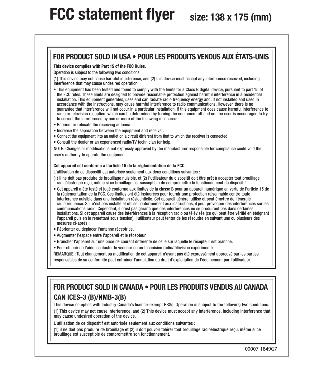 NOTE: Changes or modiﬁcations not expressly approved by the manufacturer responsible for compliance could void the user’s authority to operate the equipment.This device complies with Part 15 of the FCC Rules.Operation is subject to the following two conditions: (1) This device may not cause harmful interference, and (2) this device must accept any interference received, including interference that may cause undesired operation.• This equipment has been tested and found to comply with the limits for a Class B digital device, pursuant to part 15 of the FCC rules. These limits are designed to provide reasonable protection against harmful interference in a residential installation. This equipment generates, uses and can radiate radio frequency energy and, if not installed and used in accordance with the instructions, may cause harmful interference to radio communications. However, there is no guarantee that interference will not occur in a particular installation. If this equipment does cause harmful interference to radio or television reception, which can be determined by turning the equipment off and on, the user is encouraged to try to correct the interference by one or more of the following measures:• Reorient or relocate the receiving antenna.• Increase the separation between the equipment and receiver.• Connect the equipment into an outlet on a circuit different from that to which the receiver is connected.• Consult the dealer or an experienced radio/TV technician for help.FCC statement ﬂyer  size: 138 x 175 (mm)00007-1849G7Cet appareil est conforme à l&apos;article 15 de la réglementation de la FCC.L&apos;utilisation de ce dispositif est autorisée seulement aux deux conditions suivantes :(1) il ne doit pas produire de brouillage nuisible, et (2) l&apos;utilisateur du dispositif doit être prêt à accepter tout brouillage radioélectrique reçu, même si ce brouillage est susceptible de compromettre le fonctionnement du dispositif.• Cet appareil a été testé et jugé conforme aux limites de la classe B pour un appareil numérique en vertu de l&apos;article 15 de la réglementation de la FCC. Ces limites ont été instaurées pour fournir une protection raisonnable contre toute interférence nuisible dans une installation résidentielle. Cet appareil génère, utilise et peut émettre de l&apos;énergie radiofréquence. S&apos;il n&apos;est pas installé et utilisé conformément aux instructions, il peut provoquer des interférences sur les communications radio. Cependant, il n&apos;est pas garanti que des interférences ne se produiront pas dans certaines installations. Si cet appareil cause des interférences à la réception radio ou télévisée (ce qui peut être vériﬁé en éteignant l&apos;appareil puis en le remettant sous tension), l&apos;utilisateur peut tenter de les résoudre en suivant une ou plusieurs des mesures ci-après :• Réorienter ou déplacer l&apos;antenne réceptrice.• Augmenter l&apos;espace entre l&apos;appareil et le récepteur.• Brancher l&apos;appareil sur une prise de courant différente de celle sur laquelle le récepteur est branché.• Pour obtenir de l&apos;aide, contacter le vendeur ou un technicien radio/télévision expérimenté.REMARQUE : Tout changement ou modiﬁcation de cet appareil n&apos;ayant pas été expressément approuvé par les partiesresponsables de sa conformité peut entraîner l&apos;annulation du droit d&apos;exploitation de l&apos;équipement par l&apos;utilisateur.FOR PRODUCT SOLD IN USA • POUR LES PRODUITS VENDUS AUX ÉTATS-UNIS CAN ICES-3 (B)/NMB-3(B) This device complies with Industry Canada’s licence-exempt RSSs. Operation is subject to the following two conditions:(1) This device may not cause interference, and (2) This device must accept any interference, including interference that may cause undesired operation of the device.L’utilisation de ce dispositif est autorisée seulement aux conditions suivantes : (1) il ne doit pas produire de brouillage et (2) il doit pouvoir tolérer tout brouillage radioélectrique reçu, même si ce brouillage est susceptible de compromettre son fonctionnement.FOR PRODUCT SOLD IN CANADA • POUR LES PRODUITS VENDUS AU CANADA