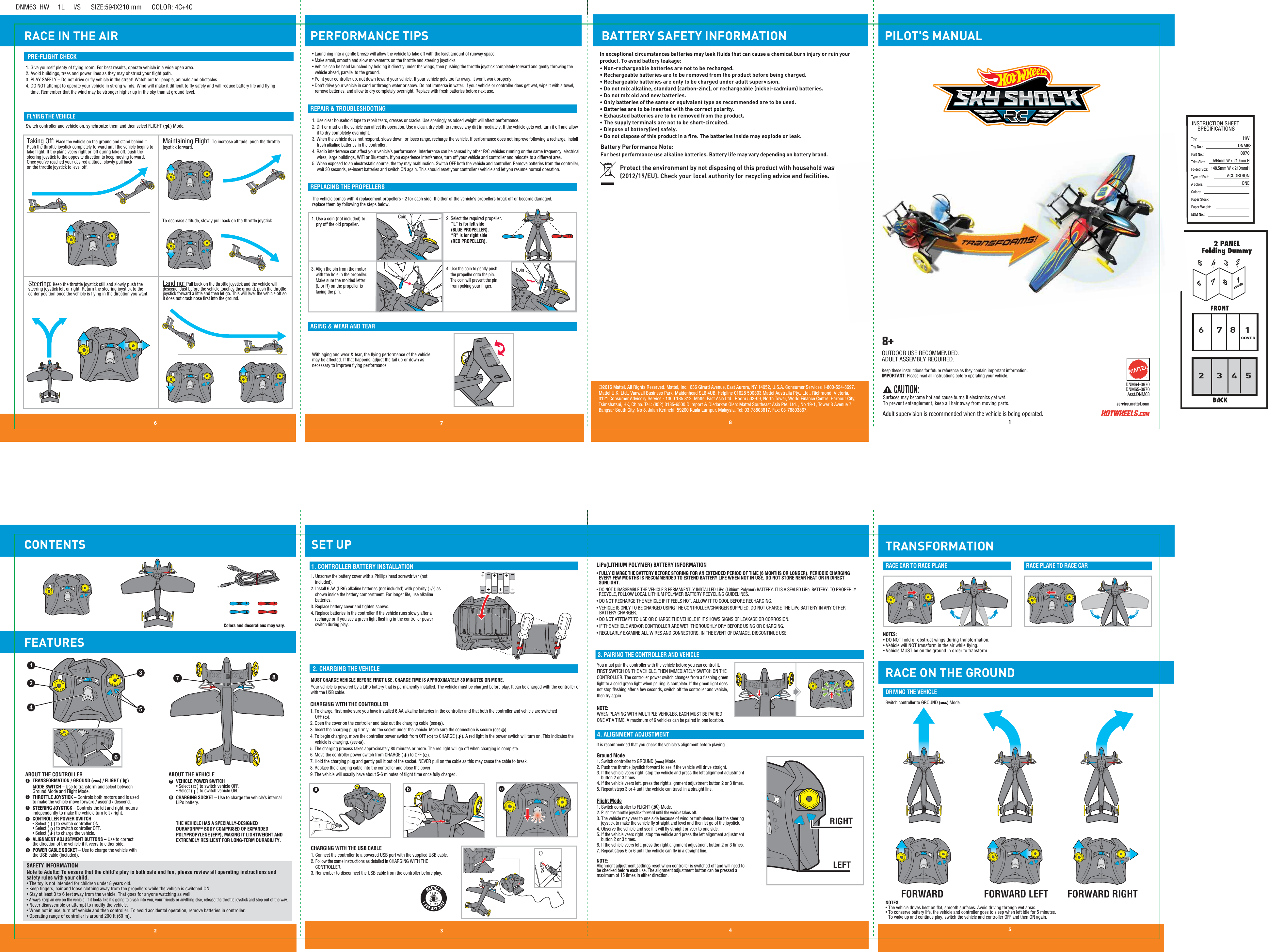 PILOT&apos;S MANUALRACE IN THE AIRDNM63  HW     1L     I/S      SIZE:594X210 mm      COLOR: 4C+4CINSTRUCTION SHEETSPECIFICATIONSToy: Toy No.: Part No.:Trim Size:Folded Size:Type of Fold:# colors:Colors:Paper Stock:Paper Weight:EDM No.:HWDNM630970594mm W x 210mm H148.5mm W x 210mmHACCORDIONONE12 3 46 7 8568COVER153472COVERTRANSFORMATION81764532458+service.mattel.comDNM64-0970DNM65-0970Asst.DNM63  CAUTION: Surfaces may become hot and cause burns if electronics get wet. To prevent entanglement, keep all hair away from moving parts.Keep these instructions for future reference as they contain important information. IMPORTANT: Please read all instructions before operating your vehicle.Adult supervision is recommended when the vehicle is being operated.©2016 Mattel. All Rights Reserved. Mattel, Inc., 636 Girard Avenue, East Aurora, NY 14052, U.S.A. Consumer Services 1-800-524-8697. Mattel U.K. Ltd., Vanwall Business Park, Maidenhead SL6 4UB. Helpline 01628 500303.Mattel Australia Pty., Ltd., Richmond, Victoria. 3121.Consumer Advisory Service - 1300 135 312. Mattel East Asia Ltd., Room 503-09, North Tower, World Finance Centre, Harbour City, Tsimshatsui, HK, China. Tel.: (852) 3185-6500.Diimport &amp; Diedarkan Oleh: Mattel Southeast Asia Pte. Ltd. , No 19-1, Tower 3 Avenue 7, Bangsar South City, No 8, Jalan Kerinchi, 59200 Kuala Lumpur, Malaysia. Tel: 03-78803817, Fax: 03-78803867.1. CONTROLLER BATTERY INSTALLATION2. CHARGING THE VEHICLE3. PAIRING THE CONTROLLER AND VEHICLELiPo(LITHIUM POLYMER) BATTERY INFORMATION4. ALIGNMENT ADJUSTMENTSwitch controller to GROUND (      ) Mode.DRIVING THE VEHICLERACE CAR TO RACE PLANE RACE PLANE TO RACE CARPRE-FLIGHT CHECKFLYING THE VEHICLEREPAIR &amp; TROUBLESHOOTINGCONTENTS FEATURESPERFORMANCE TIPSSET UP1. Use clear household tape to repair tears, creases or cracks. Use sparingly as added weight will affect performance.2. Dirt or mud on the vehicle can affect its operation. Use a clean, dry cloth to remove any dirt immediately. If the vehicle gets wet, turn it off and allow it to dry completely overnight.3. When the vehicle does not respond, slows down, or loses range, recharge the vehicle. If performance does not improve following a recharge, install fresh alkaline batteries in the controller.4. Radio interference can affect your vehicle’s performance. Interference can be caused by other R/C vehicles running on the same frequency, electrical wires, large buildings, WiFi or Bluetooth. If you experience interference, turn off your vehicle and controller and relocate to a different area.5. When exposed to an electrostatic source, the toy may malfunction. Switch OFF both the vehicle and controller. Remove batteries from the controller, wait 30 seconds, re-insert batteries and switch ON again. This should reset your controller / vehicle and let you resume normal operation.Landing: Pull back on the throttle joystick and the vehicle will descend. Just before the vehicle touches the ground, push the throttle joystick forward a little and then let go. This will level the vehicle off so it does not crash nose ﬁrst into the ground.Steering: Keep the throttle joystick still and slowly push the steering joystick left or right. Return the steering joystick to the center position once the vehicle is ﬂying in the direction you want. 1. Give yourself plenty of ﬂying room. For best results, operate vehicle in a wide open area.2. Avoid buildings, trees and power lines as they may obstruct your ﬂight path.3. PLAY SAFELY – Do not drive or ﬂy vehicle in the street! Watch out for people, animals and obstacles.4. DO NOT attempt to operate your vehicle in strong winds. Wind will make it difﬁcult to ﬂy safely and will reduce battery life and ﬂying         time. Remember that the wind may be stronger higher up in the sky than at ground level.Switch controller and vehicle on, synchronize them and then select FLIGHT (     ) Mode.• Launching into a gentle breeze will allow the vehicle to take off with the least amount of runway space.• Make small, smooth and slow movements on the throttle and steering joysticks.• Vehicle can be hand launched by holding it directly under the wings, then pushing the throttle joystick completely forward and gently throwing the vehicle ahead, parallel to the ground.• Point your controller up, not down toward your vehicle. If your vehicle gets too far away, it won’t work properly.• Don&apos;t drive your vehicle in sand or through water or snow. Do not immerse in water. If your vehicle or controller does get wet, wipe it with a towel, remove batteries, and allow to dry completely overnight. Replace with fresh batteries before next use.Taking Off: Place the vehicle on the ground and stand behind it. Push the throttle joystick completely forward until the vehicle begins to take ﬂight. If the plane veers right or left during take off, push the steering joystick to the opposite direction to keep moving forward. Once you&apos;ve reached your desired altitude, slowly pull back on the throttle joystick to level off.Maintaining Flight: To increase altitude, push the throttle joystick forward. You must pair the controller with the vehicle before you can control it. FIRST SWITCH ON THE VEHICLE, THEN IMMEDIATELY SWITCH ON THE CONTROLLER. The controller power switch changes from a ﬂashing green light to a solid green light when pairing is complete. If the green light does not stop ﬂashing after a few seconds, switch off the controller and vehicle, then try again.NOTE:WHEN PLAYING WITH MULTIPLE VEHICLES, EACH MUST BE PAIRED ONE AT A TIME. A maximum of 6 vehicles can be paired in one location.• FULLY CHARGE THE BATTERY BEFORE STORING FOR AN EXTENDED PERIOD OF TIME (6 MONTHS OR LONGER). PERIODIC CHARGING   EVERY FEW MONTHS IS RECOMMENDED TO EXTEND BATTERY LIFE WHEN NOT IN USE. DO NOT STORE NEAR HEAT OR IN DIRECT  SUNLIGHT.• DO NOT DISASSEMBLE THE VEHICLE&apos;S PERMANENTLY INSTALLED LiPo (Lithium Polymer) BATTERY. IT IS A SEALED LiPo  BATTERY. TO PROPERLY   RECYCLE, FOLLOW LOCAL LITHIUM POLYMER BATTERY RECYCLING GUIDELINES.• DO NOT RECHARGE THE VEHICLE IF IT FEELS HOT. ALLOW IT TO COOL BEFORE RECHARGING.• VEHICLE IS ONLY TO BE CHARGED USING THE CONTROLLER/CHARGER SUPPLIED. DO NOT CHARGE THE LiPo BATTERY IN ANY OTHER    BATTERY CHARGER.• DO NOT ATTEMPT TO USE OR CHARGE THE VEHICLE IF IT SHOWS SIGNS OF LEAKAGE OR CORROSION.• IF THE VEHICLE AND/OR CONTROLLER ARE WET, THOROUGHLY DRY BEFORE USING OR CHARGING.• REGULARLY EXAMINE ALL WIRES AND CONNECTORS. IN THE EVENT OF DAMAGE, DISCONTINUE USE.It is recommended that you check the vehicle&apos;s alignment before playing. Ground Mode1. Switch controller to GROUND (      ) Mode.2. Push the throttle joystick forward to see if the vehicle will drive straight. 3. If the vehicle veers right, stop the vehicle and press the left alignment adjustment     button 2 or 3 times.4. If the vehicle veers left, press the right alignment adjustment button 2 or 3 times. 5. Repeat steps 3 or 4 until the vehicle can travel in a straight line. Flight Mode1. Switch controller to FLIGHT (     ) Mode.2. Push the throttle joystick forward until the vehicle takes off.3. The vehicle may veer to one side because of wind or turbulence. Use the steering      joystick to make the vehicle ﬂy straight and level and then let go of the joystick.4. Observe the vehicle and see if it will ﬂy straight or veer to one side. 5. If the vehicle veers right, stop the vehicle and press the left alignment adjustment     button 2 or 3 times.6. If the vehicle veers left, press the right alignment adjustment button 2 or 3 times.7. Repeat steps 5 or 6 until the vehicle can ﬂy in a straight line. NOTE: Alignment adjustment settings reset when controller is switched off and will need to be checked before each use. The alignment adjustment button can be pressed a maximum of 15 times in either direction.CHARGING WITH THE CONTROLLER1. To charge, ﬁrst make sure you have installed 6 AA alkaline batteries in the controller and that both the controller and vehicle are switched OFF (   ).2. Open the cover on the controller and take out the charging cable (see    ).3. Insert the charging plug ﬁrmly into the socket under the vehicle. Make sure the connection is secure (see    ).4. To begin charging, move the controller power switch from OFF (   ) to CHARGE (    ). A red light in the power switch will turn on. This indicates the vehicle is charging. (see    ).5. The charging process takes approximately 80 minutes or more. The red light will go off when charging is complete.6. Move the controller power switch from CHARGE (    ) to OFF (   ).7. Hold the charging plug and gently pull it out of the socket. NEVER pull on the cable as this may cause the cable to break.8. Replace the charging cable into the controller and close the cover.9. The vehicle will usually have about 5-6 minutes of ﬂight time once fully charged.MUST CHARGE VEHICLE BEFORE FIRST USE. CHARGE TIME IS APPROXIMATELY 80 MINUTES OR MORE.Your vehicle is powered by a LiPo battery that is permanently installed. The vehicle must be charged before play. It can be charged with the controller or with the USB cable. abc1. Unscrew the battery cover with a Phillips head screwdriver (not included).2. Install 6 AA (LR6) alkaline batteries (not included) with polarity (+/-) as shown inside the battery compartment. For longer life, use alkaline batteries.3. Replace battery cover and tighten screws.4. Replace batteries in the controller if the vehicle runs slowly after a recharge or if you see a green light ﬂashing in the controller power switch during play.CHARGING WITH THE USB CABLE1. Connect the controller to a powered USB port with the supplied USB cable. 2. Follow the same instructions as detailed in CHARGING WITH THE     CONTROLLER.3. Remember to disconnect the USB cable from the controller before play.2345716 8SAFETY INFORMATIONNote to Adults: To ensure that the child’s play is both safe and fun, please review all operating instructions and safety rules with your child.• The toy is not intended for children under 8 years old.• Keep ﬁngers, hair and loose clothing away from the propellers while the vehicle is switched ON.• Stay at least 3 to 6 feet away from the vehicle. That goes for anyone watching as well.• Always keep an eye on the vehicle. If it looks like it’s going to crash into you, your friends or anything else, release the throttle joystick and step out of the way.• Never disassemble or attempt to modify the vehicle. • When not in use, turn off vehicle and then controller. To avoid accidental operation, remove batteries in controller. • Operating range of controller is around 200 ft (60 m).ABOUT THE CONTROLLER ABOUT THE VEHICLETRANSFORMATION / GROUND (      ) / FLIGHT (     ) MODE SWITCH – Use to transform and select between Ground Mode and Flight Mode.THROTTLE JOYSTICK – Controls both motors and is used to make the vehicle move forward / ascend / descend.STEERING JOYSTICK – Controls the left and right motors independently to make the vehicle turn left / right.CONTROLLER POWER SWITCH • Select (    ) to switch controller ON.• Select (    ) to switch controller OFF.• Select (    ) to charge the vehicle.ALIGNMENT ADJUSTMENT BUTTONS – Use to correct the direction of the vehicle if it veers to either side.POWER CABLE SOCKET – Use to charge the vehicle with the USB cable (included).VEHICLE POWER SWITCH • Select (    ) to switch vehicle OFF.• Select (    ) to switch vehicle ON.CHARGING SOCKET – Use to charge the vehicle’s internal LiPo battery.THE VEHICLE HAS A SPECIALLY-DESIGNEDDURAFORM™ BODY COMPRISED OF EXPANDED POLYPROPYLENE (EPP), MAKING IT LIGHTWEIGHT AND EXTREMELY RESILIENT FOR LONG-TERM DURABILITY. To decrease altitude, slowly pull back on the throttle joystick. OUTDOOR USE RECOMMENDED.ADULT ASSEMBLY REQUIRED.REPLACING THE PROPELLERSAGING &amp; WEAR AND TEAR1. Use a coin (not included) to      pry off the old propeller.2. Select the required propeller. “L” is for left side (BLUE PROPELLER). “R” is for right side (RED PROPELLER).3. Align the pin from the motor     with the hole in the propeller.     Make sure the molded letter    (L or R) on the propeller is         facing the pin.4. Use the coin to gently push     the propeller onto the pin.    The coin will prevent the pin    from poking your ﬁnger.  The vehicle comes with 4 replacement propellers - 2 for each side. If either of the vehicle&apos;s propellers break off or become damaged, replace them by following the steps below.BATTERY SAFETY INFORMATIONProtect the environment by not disposing of this product with household waste (2012/19/EU). Check your local authority for recycling advice and facilities. In exceptional circumstances batteries may leak fluids that can cause a chemical burn injury or ruin your product. To avoid battery leakage:• Non-rechargeable batteries are not to be recharged.• Rechargeable batteries are to be removed from the product before being charged.• Rechargeable batteries are only to be charged under adult supervision.• Do not mix alkaline, standard (carbon-zinc), or rechargeable (nickel-cadmium) batteries.• Do not mix old and new batteries.•  Only batteries of the same or equivalent type as recommended are to be used.• Batteries are to be inserted with the correct polarity.• Exhausted batteries are to be removed from the product.• The supply terminals are not to be short-circuited.• Dispose of battery(ies) safely. • Do not dispose of this product in a fire. The batteries inside may explode or leak.Battery Performance Note: For best performance use alkaline batteries. Battery life may vary depending on battery brand. RACE ON THE GROUNDNOTES:• DO NOT hold or obstruct wings during transformation.• Vehicle will NOT transform in the air while ﬂying.• Vehicle MUST be on the ground in order to transform.NOTES:• The vehicle drives best on ﬂat, smooth surfaces. Avoid driving through wet areas.• To conserve battery life, the vehicle and controller goes to sleep when left idle for 5 minutes. To wake up and continue play, switch the vehicle and controller OFF and then ON again.ccbaCoinColors and decorations may vary.With aging and wear &amp; tear, the ﬂying performance of the vehicle may be affected. If that happens, adjust the tail up or down as necessary to improve ﬂying performance.6 5876TMRRLLRIGHTLEFTFORWARD FORWARD RIGHTFORWARD LEFTLRLCoin3214