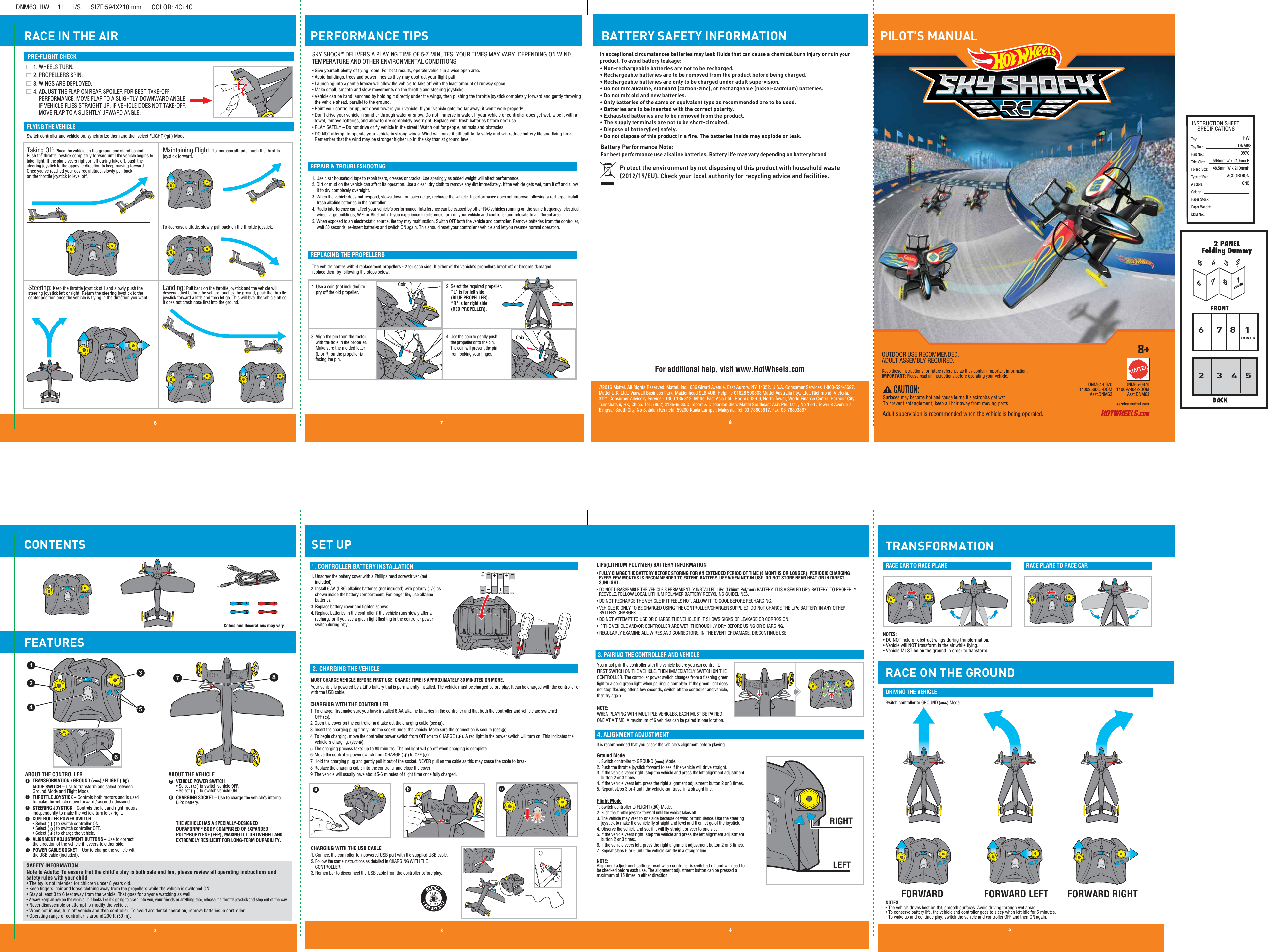 RACE IN THE AIRDNM63  HW     1L     I/S      SIZE:594X210 mm      COLOR: 4C+4CINSTRUCTION SHEETSPECIFICATIONSToy: Toy No.: Part No.:Trim Size:Folded Size:Type of Fold:# colors:Colors:Paper Stock:Paper Weight:EDM No.:HWDNM630970594mm W x 210mm H148.5mm W x 210mmHACCORDIONONE12 3 46 7 8568COVER153472COVERTRANSFORMATIONPILOT&apos;S MANUAL876453245©2016 Mattel. All Rights Reserved. Mattel, Inc., 636 Girard Avenue, East Aurora, NY 14052, U.S.A. Consumer Services 1-800-524-8697. Mattel U.K. Ltd., Vanwall Business Park, Maidenhead SL6 4UB. Helpline 01628 500303.Mattel Australia Pty., Ltd., Richmond, Victoria. 3121.Consumer Advisory Service - 1300 135 312. Mattel East Asia Ltd., Room 503-09, North Tower, World Finance Centre, Harbour City, Tsimshatsui, HK, China. Tel.: (852) 3185-6500.Diimport &amp; Diedarkan Oleh: Mattel Southeast Asia Pte. Ltd. , No 19-1, Tower 3 Avenue 7, Bangsar South City, No 8, Jalan Kerinchi, 59200 Kuala Lumpur, Malaysia. Tel: 03-78803817, Fax: 03-78803867.service.mattel.comDNM64-09701100956665-DOMAsst.DNM63DNM65-09701100974042-DOMAsst.DNM631. CONTROLLER BATTERY INSTALLATION2. CHARGING THE VEHICLE3. PAIRING THE CONTROLLER AND VEHICLELiPo(LITHIUM POLYMER) BATTERY INFORMATION4. ALIGNMENT ADJUSTMENTSwitch controller to GROUND (      ) Mode.DRIVING THE VEHICLERACE CAR TO RACE PLANE RACE PLANE TO RACE CARPRE-FLIGHT CHECKFLYING THE VEHICLEREPAIR &amp; TROUBLESHOOTINGCONTENTS FEATURESPERFORMANCE TIPSSET UP1. Use clear household tape to repair tears, creases or cracks. Use sparingly as added weight will affect performance.2. Dirt or mud on the vehicle can affect its operation. Use a clean, dry cloth to remove any dirt immediately. If the vehicle gets wet, turn it off and allow it to dry completely overnight.3. When the vehicle does not respond, slows down, or loses range, recharge the vehicle. If performance does not improve following a recharge, install fresh alkaline batteries in the controller.4. Radio interference can affect your vehicle’s performance. Interference can be caused by other R/C vehicles running on the same frequency, electrical wires, large buildings, WiFi or Bluetooth. If you experience interference, turn off your vehicle and controller and relocate to a different area.5. When exposed to an electrostatic source, the toy may malfunction. Switch OFF both the vehicle and controller. Remove batteries from the controller, wait 30 seconds, re-insert batteries and switch ON again. This should reset your controller / vehicle and let you resume normal operation.Landing: Pull back on the throttle joystick and the vehicle will descend. Just before the vehicle touches the ground, push the throttle joystick forward a little and then let go. This will level the vehicle off so it does not crash nose ﬁrst into the ground.Steering: Keep the throttle joystick still and slowly push the steering joystick left or right. Return the steering joystick to the center position once the vehicle is ﬂying in the direction you want. SKY SHOCKTM DELIVERS A PLAYING TIME OF 5-7 MINUTES. YOUR TIMES MAY VARY, DEPENDING ON WIND, TEMPERATURE AND OTHER ENVIRONMENTAL CONDITIONS.• Give yourself plenty of ﬂying room. For best results, operate vehicle in a wide open area.• Avoid buildings, trees and power lines as they may obstruct your ﬂight path.• Launching into a gentle breeze will allow the vehicle to take off with the least amount of runway space.• Make small, smooth and slow movements on the throttle and steering joysticks.• Vehicle can be hand launched by holding it directly under the wings, then pushing the throttle joystick completely forward and gently throwing the vehicle ahead, parallel to the ground.• Point your controller up, not down toward your vehicle. If your vehicle gets too far away, it won’t work properly.• Don&apos;t drive your vehicle in sand or through water or snow. Do not immerse in water. If your vehicle or controller does get wet, wipe it with a towel, remove batteries, and allow to dry completely overnight. Replace with fresh batteries before next use.• PLAY SAFELY – Do not drive or ﬂy vehicle in the street! Watch out for people, animals and obstacles.• DO NOT attempt to operate your vehicle in strong winds. Wind will make it difﬁcult to ﬂy safely and will reduce battery life and ﬂying time. Remember that the wind may be stronger higher up in the sky than at ground level.Taking Off: Place the vehicle on the ground and stand behind it. Push the throttle joystick completely forward until the vehicle begins to take ﬂight. If the plane veers right or left during take off, push the steering joystick to the opposite direction to keep moving forward. Once you&apos;ve reached your desired altitude, slowly pull back on the throttle joystick to level off.Maintaining Flight: To increase altitude, push the throttle joystick forward. You must pair the controller with the vehicle before you can control it. FIRST SWITCH ON THE VEHICLE, THEN IMMEDIATELY SWITCH ON THE CONTROLLER. The controller power switch changes from a ﬂashing green light to a solid green light when pairing is complete. If the green light does not stop ﬂashing after a few seconds, switch off the controller and vehicle, then try again.NOTE:WHEN PLAYING WITH MULTIPLE VEHICLES, EACH MUST BE PAIRED ONE AT A TIME. A maximum of 6 vehicles can be paired in one location.• FULLY CHARGE THE BATTERY BEFORE STORING FOR AN EXTENDED PERIOD OF TIME (6 MONTHS OR LONGER). PERIODIC CHARGING   EVERY FEW MONTHS IS RECOMMENDED TO EXTEND BATTERY LIFE WHEN NOT IN USE. DO NOT STORE NEAR HEAT OR IN DIRECT  SUNLIGHT.• DO NOT DISASSEMBLE THE VEHICLE&apos;S PERMANENTLY INSTALLED LiPo (Lithium Polymer) BATTERY. IT IS A SEALED LiPo  BATTERY. TO PROPERLY   RECYCLE, FOLLOW LOCAL LITHIUM POLYMER BATTERY RECYCLING GUIDELINES.• DO NOT RECHARGE THE VEHICLE IF IT FEELS HOT. ALLOW IT TO COOL BEFORE RECHARGING.• VEHICLE IS ONLY TO BE CHARGED USING THE CONTROLLER/CHARGER SUPPLIED. DO NOT CHARGE THE LiPo BATTERY IN ANY OTHER    BATTERY CHARGER.• DO NOT ATTEMPT TO USE OR CHARGE THE VEHICLE IF IT SHOWS SIGNS OF LEAKAGE OR CORROSION.• IF THE VEHICLE AND/OR CONTROLLER ARE WET, THOROUGHLY DRY BEFORE USING OR CHARGING.• REGULARLY EXAMINE ALL WIRES AND CONNECTORS. IN THE EVENT OF DAMAGE, DISCONTINUE USE.It is recommended that you check the vehicle&apos;s alignment before playing. Ground Mode1. Switch controller to GROUND (      ) Mode.2. Push the throttle joystick forward to see if the vehicle will drive straight. 3. If the vehicle veers right, stop the vehicle and press the left alignment adjustment     button 2 or 3 times.4. If the vehicle veers left, press the right alignment adjustment button 2 or 3 times. 5. Repeat steps 3 or 4 until the vehicle can travel in a straight line. Flight Mode1. Switch controller to FLIGHT (     ) Mode.2. Push the throttle joystick forward until the vehicle takes off.3. The vehicle may veer to one side because of wind or turbulence. Use the steering      joystick to make the vehicle ﬂy straight and level and then let go of the joystick.4. Observe the vehicle and see if it will ﬂy straight or veer to one side. 5. If the vehicle veers right, stop the vehicle and press the left alignment adjustment     button 2 or 3 times.6. If the vehicle veers left, press the right alignment adjustment button 2 or 3 times.7. Repeat steps 5 or 6 until the vehicle can ﬂy in a straight line. NOTE: Alignment adjustment settings reset when controller is switched off and will need to be checked before each use. The alignment adjustment button can be pressed a maximum of 15 times in either direction.CHARGING WITH THE CONTROLLER1. To charge, ﬁrst make sure you have installed 6 AA alkaline batteries in the controller and that both the controller and vehicle are switched OFF (   ).2. Open the cover on the controller and take out the charging cable (see    ).3. Insert the charging plug ﬁrmly into the socket under the vehicle. Make sure the connection is secure (see    ).4. To begin charging, move the controller power switch from OFF (   ) to CHARGE (    ). A red light in the power switch will turn on. This indicates the vehicle is charging. (see    ).5. The charging process takes up to 80 minutes. The red light will go off when charging is complete.6. Move the controller power switch from CHARGE (    ) to OFF (   ).7. Hold the charging plug and gently pull it out of the socket. NEVER pull on the cable as this may cause the cable to break.8. Replace the charging cable into the controller and close the cover.9. The vehicle will usually have about 5-6 minutes of ﬂight time once fully charged.MUST CHARGE VEHICLE BEFORE FIRST USE. CHARGE TIME IS APPROXIMATELY 80 MINUTES OR MORE.Your vehicle is powered by a LiPo battery that is permanently installed. The vehicle must be charged before play. It can be charged with the controller or with the USB cable. abc1. Unscrew the battery cover with a Phillips head screwdriver (not included).2. Install 6 AA (LR6) alkaline batteries (not included) with polarity (+/-) as shown inside the battery compartment. For longer life, use alkaline batteries.3. Replace battery cover and tighten screws.4. Replace batteries in the controller if the vehicle runs slowly after a recharge or if you see a green light ﬂashing in the controller power switch during play.CHARGING WITH THE USB CABLE1. Connect the controller to a powered USB port with the supplied USB cable. 2. Follow the same instructions as detailed in CHARGING WITH THE     CONTROLLER.3. Remember to disconnect the USB cable from the controller before play.2345716 8SAFETY INFORMATIONNote to Adults: To ensure that the child’s play is both safe and fun, please review all operating instructions and safety rules with your child.• The toy is not intended for children under 8 years old.• Keep ﬁngers, hair and loose clothing away from the propellers while the vehicle is switched ON.• Stay at least 3 to 6 feet away from the vehicle. That goes for anyone watching as well.• Always keep an eye on the vehicle. If it looks like it’s going to crash into you, your friends or anything else, release the throttle joystick and step out of the way.• Never disassemble or attempt to modify the vehicle. • When not in use, turn off vehicle and then controller. To avoid accidental operation, remove batteries in controller. • Operating range of controller is around 200 ft (60 m).ABOUT THE CONTROLLER ABOUT THE VEHICLETRANSFORMATION / GROUND (      ) / FLIGHT (     ) MODE SWITCH – Use to transform and select between Ground Mode and Flight Mode.THROTTLE JOYSTICK – Controls both motors and is used to make the vehicle move forward / ascend / descend.STEERING JOYSTICK – Controls the left and right motors independently to make the vehicle turn left / right.CONTROLLER POWER SWITCH • Select (    ) to switch controller ON.• Select (    ) to switch controller OFF.• Select (    ) to charge the vehicle.ALIGNMENT ADJUSTMENT BUTTONS – Use to correct the direction of the vehicle if it veers to either side.POWER CABLE SOCKET – Use to charge the vehicle with the USB cable (included).VEHICLE POWER SWITCH • Select (    ) to switch vehicle OFF.• Select (    ) to switch vehicle ON.CHARGING SOCKET – Use to charge the vehicle’s internal LiPo battery.THE VEHICLE HAS A SPECIALLY-DESIGNEDDURAFORM™ BODY COMPRISED OF EXPANDED POLYPROPYLENE (EPP), MAKING IT LIGHTWEIGHT AND EXTREMELY RESILIENT FOR LONG-TERM DURABILITY. To decrease altitude, slowly pull back on the throttle joystick. 8+  CAUTION: Surfaces may become hot and cause burns if electronics get wet. To prevent entanglement, keep all hair away from moving parts.Keep these instructions for future reference as they contain important information. IMPORTANT: Please read all instructions before operating your vehicle.Adult supervision is recommended when the vehicle is being operated.OUTDOOR USE RECOMMENDED.ADULT ASSEMBLY REQUIRED.REPLACING THE PROPELLERS1. Use a coin (not included) to      pry off the old propeller.2. Select the required propeller. “L” is for left side (BLUE PROPELLER). “R” is for right side (RED PROPELLER).3. Align the pin from the motor     with the hole in the propeller.     Make sure the molded letter    (L or R) on the propeller is         facing the pin.4. Use the coin to gently push     the propeller onto the pin.    The coin will prevent the pin    from poking your ﬁnger.  The vehicle comes with 4 replacement propellers - 2 for each side. If either of the vehicle&apos;s propellers break off or become damaged, replace them by following the steps below.BATTERY SAFETY INFORMATIONProtect the environment by not disposing of this product with household waste (2012/19/EU). Check your local authority for recycling advice and facilities. In exceptional circumstances batteries may leak fluids that can cause a chemical burn injury or ruin your product. To avoid battery leakage:• Non-rechargeable batteries are not to be recharged.• Rechargeable batteries are to be removed from the product before being charged.• Rechargeable batteries are only to be charged under adult supervision.• Do not mix alkaline, standard (carbon-zinc), or rechargeable (nickel-cadmium) batteries.• Do not mix old and new batteries.•  Only batteries of the same or equivalent type as recommended are to be used.• Batteries are to be inserted with the correct polarity.• Exhausted batteries are to be removed from the product.• The supply terminals are not to be short-circuited.• Dispose of battery(ies) safely. • Do not dispose of this product in a fire. The batteries inside may explode or leak.Battery Performance Note: For best performance use alkaline batteries. Battery life may vary depending on battery brand. RACE ON THE GROUNDNOTES:• DO NOT hold or obstruct wings during transformation.• Vehicle will NOT transform in the air while ﬂying.• Vehicle MUST be on the ground in order to transform.NOTES:• The vehicle drives best on ﬂat, smooth surfaces. Avoid driving through wet areas.• To conserve battery life, the vehicle and controller goes to sleep when left idle for 5 minutes. To wake up and continue play, switch the vehicle and controller OFF and then ON again.ccbaCoinColors and decorations may vary.1. WHEELS TURN.2. PROPELLERS SPIN.3. WINGS ARE DEPLOYED.4. ADJUST THE FLAP ON REAR SPOILER FOR BEST TAKE-OFF PERFORMANCE. MOVE FLAP TO A SLIGHTLY DOWNWARD ANGLE IF VEHICLE FLIES STRAIGHT UP. IF VEHICLE DOES NOT TAKE-OFF, MOVE FLAP TO A SLIGHTLY UPWARD ANGLE.For additional help, visit www.HotWheels.com6 587Switch controller and vehicle on, synchronize them and then select FLIGHT (     ) Mode.6RRLLRIGHTLEFTFORWARD FORWARD RIGHTFORWARD LEFTLRLCoin3214TM