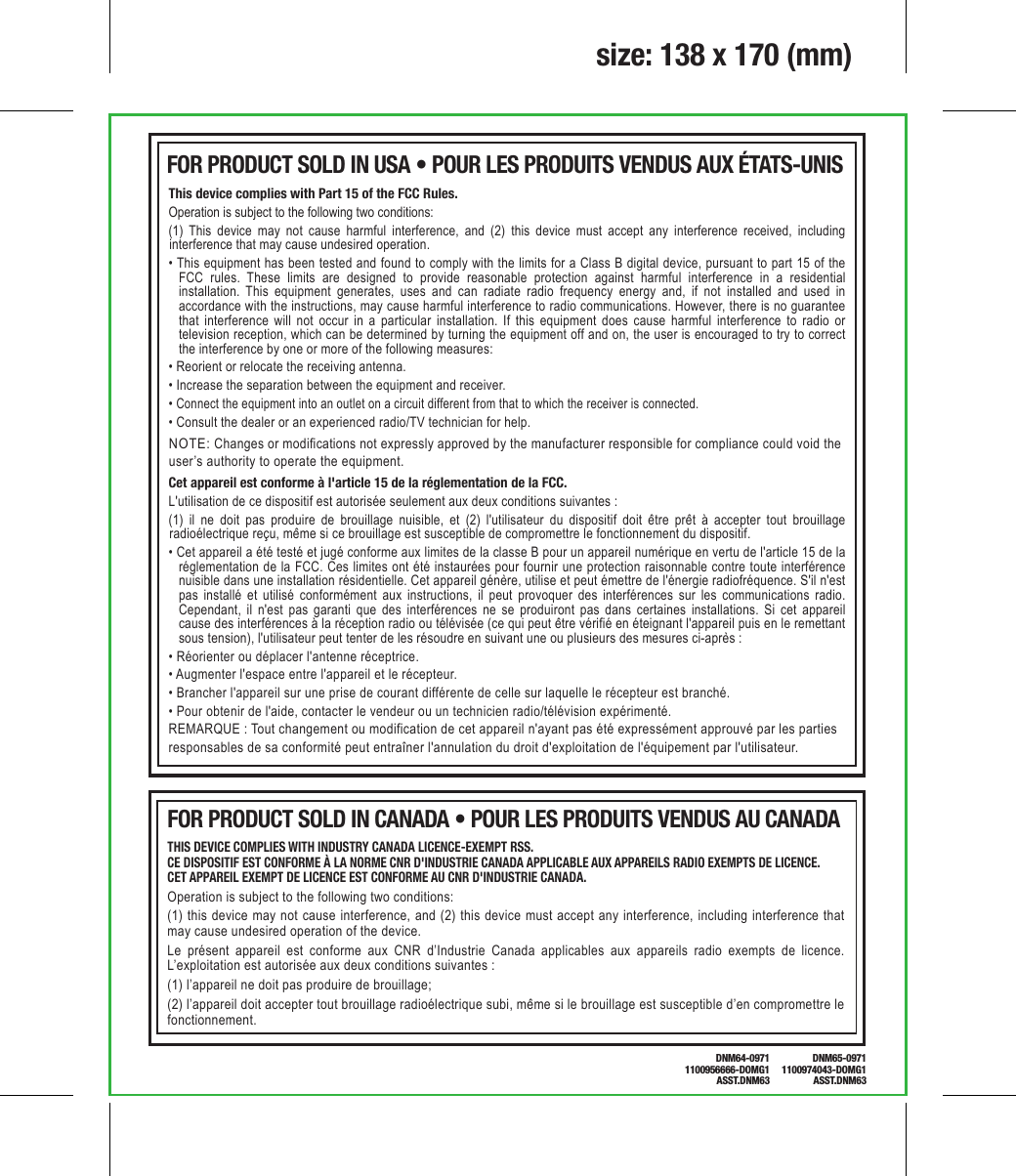 NOTE: Changes or modifications not expressly approved by the manufacturer responsible for compliance could void the user’s authority to operate the equipment.This device complies with Part 15 of the FCC Rules.Operation is subject to the following two conditions: (1) This device may not cause harmful interference, and (2) this device must accept any interference received, including interference that may cause undesired operation.• This equipment has been tested and found to comply with the limits for a Class B digital device, pursuant to part 15 of the FCC rules. These limits are designed to provide reasonable protection against harmful interference in a residential installation. This equipment generates, uses and can radiate radio frequency energy and, if not installed and used in accordance with the instructions, may cause harmful interference to radio communications. However, there is no guarantee that interference will not occur in a particular installation. If this equipment does cause harmful interference to radio or television reception, which can be determined by turning the equipment off and on, the user is encouraged to try to correct the interference by one or more of the following measures:• Reorient or relocate the receiving antenna.• Increase the separation between the equipment and receiver.• Connect the equipment into an outlet on a circuit different from that to which the receiver is connected.• Consult the dealer or an experienced radio/TV technician for help.size: 138 x 170 (mm)Cet appareil est conforme à l&apos;article 15 de la réglementation de la FCC.L&apos;utilisation de ce dispositif est autorisée seulement aux deux conditions suivantes :(1) il ne doit pas produire de brouillage nuisible, et (2) l&apos;utilisateur du dispositif doit être prêt à accepter tout brouillage radioélectrique reçu, même si ce brouillage est susceptible de compromettre le fonctionnement du dispositif.• Cet appareil a été testé et jugé conforme aux limites de la classe B pour un appareil numérique en vertu de l&apos;article 15 de la réglementation de la FCC. Ces limites ont été instaurées pour fournir une protection raisonnable contre toute interférence nuisible dans une installation résidentielle. Cet appareil génère, utilise et peut émettre de l&apos;énergie radiofréquence. S&apos;il n&apos;est pas installé et utilisé conformément aux instructions, il peut provoquer des interférences sur les communications radio. Cependant, il n&apos;est pas garanti que des interférences ne se produiront pas dans certaines installations. Si cet appareil cause des interférences à la réception radio ou télévisée (ce qui peut être vérifié en éteignant l&apos;appareil puis en le remettant sous tension), l&apos;utilisateur peut tenter de les résoudre en suivant une ou plusieurs des mesures ci-après :• Réorienter ou déplacer l&apos;antenne réceptrice.• Augmenter l&apos;espace entre l&apos;appareil et le récepteur.• Brancher l&apos;appareil sur une prise de courant différente de celle sur laquelle le récepteur est branché.• Pour obtenir de l&apos;aide, contacter le vendeur ou un technicien radio/télévision expérimenté.REMARQUE : Tout changement ou modification de cet appareil n&apos;ayant pas été expressément approuvé par les partiesresponsables de sa conformité peut entraîner l&apos;annulation du droit d&apos;exploitation de l&apos;équipement par l&apos;utilisateur.FOR PRODUCT SOLD IN USA • POUR LES PRODUITS VENDUS AUX ÉTATS-UNIS THIS DEVICE COMPLIES WITH INDUSTRY CANADA LICENCE-EXEMPT RSS.CE DISPOSITIF EST CONFORME À LA NORME CNR D&apos;INDUSTRIE CANADA APPLICABLE AUX APPAREILS RADIO EXEMPTS DE LICENCE. CET APPAREIL EXEMPT DE LICENCE EST CONFORME AU CNR D&apos;INDUSTRIE CANADA. Operation is subject to the following two conditions:(1) this device may not cause interference, and (2) this device must accept any interference, including interference that may cause undesired operation of the device.Le présent appareil est conforme aux CNR d’Industrie Canada applicables aux appareils radio exempts de licence. L’exploitation est autorisée aux deux conditions suivantes :(1) l’appareil ne doit pas produire de brouillage;(2) l’appareil doit accepter tout brouillage radioélectrique subi, même si le brouillage est susceptible d’en compromettre le fonctionnement.FOR PRODUCT SOLD IN CANADA • POUR LES PRODUITS VENDUS AU CANADADNM64-09711100956666-DOMG1ASST.DNM63DNM65-09711100974043-DOMG1ASST.DNM63