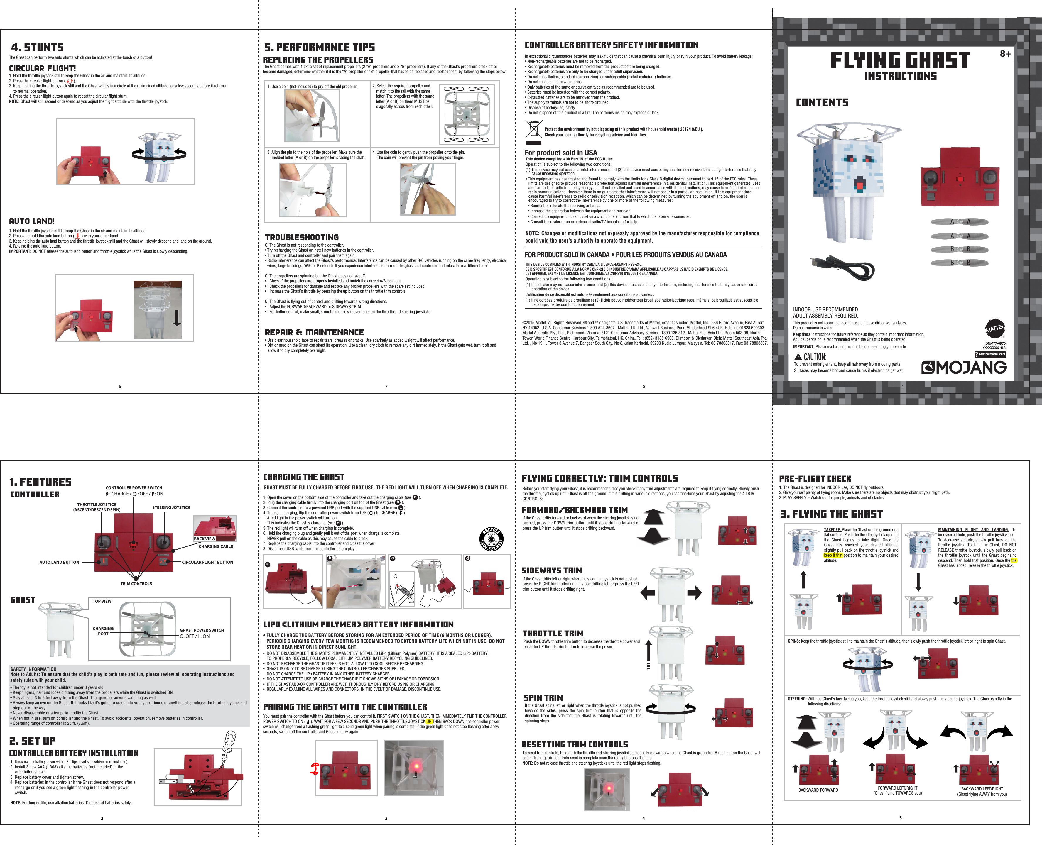 FLYING GHASTINSTRUCTIONS8+187632 5CAUTION: To prevent entanglement, keep all hair away from moving parts.Surfaces may become hot and cause burns if electronics get wet. Keep these instructions for future reference as they contain important information.Adult supervision is recommended when the Ghast is being operated. This product is not recommended for use on loose dirt or wet surfaces.Do not immerse in water.IMPORTANT: Please read all instructions before operating your vehicle.INDOOR USE RECOMMENDED.ADULT ASSEMBLY REQUIRED.©2015 Mattel. All Rights Reserved. ® and ™ designate U.S. trademarks of Mattel, except as noted. Mattel, Inc., 636 Girard Avenue, East Aurora, NY 14052, U.S.A. Consumer Services 1-800-524-8697.  Mattel U.K. Ltd., Vanwall Business Park, Maidenhead SL6 4UB. Helpline 01628 500303. Mattel Australia Pty., Ltd., Richmond, Victoria. 3121.Consumer Advisory Service - 1300 135 312.  Mattel East Asia Ltd., Room 503-09, North Tower, World Finance Centre, Harbour City, Tsimshatsui, HK, China. Tel.: (852) 3185-6500. Diimport &amp; Diedarkan Oleh: Mattel Southeast Asia Pte. Ltd. , No 19-1, Tower 3 Avenue 7, Bangsar South City, No 8, Jalan Kerinchi, 59200 Kuala Lumpur, Malaysia. Tel: 03-78803817, Fax: 03-78803867.                   CONTENTS1. FEATURES3. FLYING THE GHAST4. STUNTS 5. PERFORMANCE TIPS2. SET UPCONTROLLERCIRCULAR FLIGHT!CONTROLLER BATTERY INSTALLATIONGHASTTHROTTLE JOYSTICK (ASCENT/DESCENT/SPIN) TRIM CONTROLSSTEERING JOYSTICK AUTO LAND BUTTON  CIRCULAR FLIGHT BUTTONCHARGING CABLE CONTROLLER POWER SWITCHGHAST POWER SWITCHO: OFF / l : ON     : CHARGE /      : OFF /    : ONSAFETY INFORMATIONNote to Adults: To ensure that the child’s play is both safe and fun, please review all operating instructions and safety rules with your child.• The toy is not intended for children under 8 years old.• Keep ﬁngers, hair and loose clothing away from the propellers while the Ghast is switched ON.• Stay at least 3 to 6 feet away from the Ghast. That goes for anyone watching as well.• Always keep an eye on the Ghast. If it looks like it’s going to crash into you, your friends or anything else, release the throttle joystick and step out of the way.• Never disassemble or attempt to modify the Ghast.• When not in use, turn off controller and the Ghast. To avoid accidental operation, remove batteries in controller.• Operating range of controller is 25 ft. (7.6m).1. Unscrew the battery cover with a Phillips head screwdriver (not included).2. Install 3 new AAA (LR03) alkaline batteries (not included) in the orientation shown.3. Replace battery cover and tighten screw.4. Replace batteries in the controller if the Ghast does not respond after a recharge or if you see a green light ﬂashing in the controller power switch.NOTE: For longer life, use alkaline batteries. Dispose of batteries safely.CHARGING PORT FLYING CORRECTLY: TRIM CONTROLSBefore you start ﬂying your Ghast, it is recommended that you check if any trim adjustments are required to keep it ﬂying correctly. Slowly push the throttle joystick up until Ghast is off the ground. If it is drifting in various directions, you can ﬁne-tune your Ghast by adjusting the 4 TRIM CONTROLS:1. The Ghast is designed for INDOOR use, DO NOT ﬂy outdoors.2. Give yourself plenty of ﬂying room. Make sure there are no objects that may obstruct your ﬂight path.3. PLAY SAFELY – Watch out for people, animals and obstacles.TAKEOFF: Place the Ghast on the ground or a ﬂat surface. Push the throttle joystick up until the Ghast begins to take ﬂight. Once the Ghast has reached your desired altitude, slightly pull back on the throttle joystick and keep it that position to maintain your desired altitude.SPINS: Keep the throttle joystick still to maintain the Ghast’s altitude, then slowly push the throttle joystick left or right to spin Ghast.STEERING: With the Ghast&apos;s face facing you, keep the throttle joystick still and slowly push the steering joystick. The Ghast can ﬂy in the    following directions:BACKWARD-FORWARDMAINTAINING FLIGHT AND LANDING: To increase altitude, push the throttle joystick up.To decrease altitude, slowly pull back on the throttle joystick. To land the Ghast, DO NOT RELEASE throttle joystick, slowly pull back on the throttle joystick until the Ghast begins to descend. Then hold that position. Once the the Ghast has landed, release the throttle joystick.THROTTLE TRIMPRE-FLIGHT CHECKPush the DOWN throttle trim button to decrease the throttle power and push the UP throttle trim button to increase the power.SPIN TRIMIf the Ghast spins left or right when the throttle joystick is not pushed towards the sides, press the spin trim button that is opposite the direction from the side that the Ghast is rotating towards until the spinning stops.FORWARD/BACKWARD TRIMIf the Ghast drifts forward or backward when the steering joystick is not pushed, press the DOWN trim button until it stops drifting forward or press the UP trim button until it stops drifting backward.SIDEWAYS TRIMIf the Ghast drifts left or right when the steering joystick is not pushed, press the RIGHT trim button until it stops drifting left or press the LEFT trim button until it stops drifting right.RESETTING TRIM CONTROLSTo reset trim controls, hold both the throttle and steering joysticks diagonally outwards when the Ghast is grounded. A red light on the Ghast will begin ﬂashing, trim controls reset is complete once the red light stops ﬂashing.NOTE: Do not release throttle and steering joysticks until the red light stops ﬂashing. CHARGING THE GHASTLiPo (LITHIUM POLYMER) BATTERY INFORMATIONPAIRING THE GHAST WITH THE CONTROLLERGHAST MUST BE FULLY CHARGED BEFORE FIRST USE. THE RED LIGHT WILL TURN OFF WHEN CHARGING IS COMPLETE.• FULLY CHARGE THE BATTERY BEFORE STORING FOR AN EXTENDED PERIOD OF TIME (6 MONTHS OR LONGER).      PERIODIC CHARGING EVERY FEW MONTHS IS RECOMMENDED TO EXTEND BATTERY LIFE WHEN NOT IN USE. DO NOT    STORE NEAR HEAT OR IN DIRECT SUNLIGHT.1. Open the cover on the bottom side of the controller and take out the charging cable (see       ).2. Plug the charging cable ﬁrmly into the charging port on top of the Ghast (see        ).3. Connect the controller to a powered USB port with the supplied USB cable (see       ).4. To begin charging, ﬂip the controller power switch from OFF (     ) to CHARGE (      ).   A red light in the power switch will turn on.   This indicates the Ghast is charging. (see       ).5. The red light will turn off when charging is complete.6. Hold the charging plug and gently pull it out of the port when charge is complete.     NEVER pull on the cable as this may cause the cable to break.7. Replace the charging cable into the controller and close the cover.8. Disconnect USB cable from the controller before play.The Ghast can perform two auto stunts which can be activated at the touch of a button!1. Hold the throttle joystick still to keep the Ghast in the air and maintain its altitude.2. Press the circular ﬂight button (        ).3. Keep holding the throttle joystick still and the Ghast will ﬂy in a circle at the maintained altitude for a few seconds before it returns      to normal operation.4. Press the circular ﬂight button again to repeat the circular ﬂight stunt.NOTE: Ghast will still ascend or descend as you adjust the ﬂight altitude with the throttle joystick. AUTO LAND!REPLACING THE PROPELLERSTROUBLESHOOTINGREPAIR &amp; MAINTENANCE 1. Hold the throttle joystick still to keep the Ghast in the air and maintain its altitude.2. Press and hold the auto land button (       ) with your other hand. 3. Keep holding the auto land button and the throttle joystick still and the Ghast will slowly descend and land on the ground.4. Release the auto land button.IMPORTANT: DO NOT release the auto land button and throttle joystick while the Ghast is slowly descending.Q: The Ghast is not responding to the controller.• Try recharging the Ghast or install new batteries in the controller.• Turn off the Ghast and controller and pair them again.• Radio interference can affect the Ghast&apos;s performance. Interference can be caused by other R/C vehicles running on the same frequency, electrical    wires, large buildings, WiFi or Bluetooth. If you experience interference, turn off the ghast and controller and relocate to a different area.Q: The propellers are spinning but the Ghast does not takeoff.•   Check if the propellers are properly installed and match the correct A/B locations.•  Check the propellers for damage and replace any broken propellers with the spare set included.•   Increase the Ghast’s throttle by pressing the up button on the throttle trim controls.Q: The Ghast is ﬂying out of control and drifting towards wrong directions.•   Adjust the FORWARD/BACKWARD or SIDEWAYS TRIM. •   For better control, make small, smooth and slow movements on the throttle and steering joysticks.• Use clear household tape to repair tears, creases or cracks. Use sparingly as added weight will affect performance.• Dirt or mud on the Ghast can affect its operation. Use a clean, dry cloth to remove any dirt immediately. If the Ghast gets wet, turn it off and    allow it to dry completely overnight.The Ghast comes with 1 extra set of replacement propellers (2 “A” propellers and 2 “B” propellers). If any of the Ghast’s propellers break off or become damaged, determine whether if it is the “A” propeller or “B” propeller that has to be replaced and replace them by following the steps below.•  DO NOT DISASSEMBLE THE GHAST&apos;S PERMANENTLY INSTALLED LiPo (Lithium Polymer) BATTERY. IT IS A SEALED LiPo BATTERY.    TO PROPERLY RECYCLE, FOLLOW LOCAL LITHIUM POLYMER BATTERY RECYCLING GUIDELINES.•  DO NOT RECHARGE THE GHAST IF IT FEELS HOT. ALLOW IT TO COOL BEFORE RECHARGING.•  GHAST IS ONLY TO BE CHARGED USING THE CONTROLLER/CHARGER SUPPLIED.    DO NOT CHARGE THE LiPo BATTERY IN ANY OTHER BATTERY CHARGER.•  DO NOT ATTEMPT TO USE OR CHARGE THE GHAST IF IT SHOWS SIGNS OF LEAKAGE OR CORROSION.•  IF THE GHAST AND/OR CONTROLLER ARE WET, THOROUGHLY DRY BEFORE USING OR CHARGING.•  REGULARLY EXAMINE ALL WIRES AND CONNECTORS. IN THE EVENT OF DAMAGE, DISCONTINUE USE.You must pair the controller with the Ghast before you can control it. FIRST SWITCH ON THE GHAST, THEN IMMEDIATELY FLIP THE CONTROLLER POWER SWITCH TO ON (     ). WAIT FOR A FEW SECONDS AND PUSH THE THROTTLE JOYSTICK UP THEN BACK DOWN, the controller power switch will change from a ﬂashing green light to a solid green light when pairing is complete. If the green light does not stop ﬂashing after a few seconds, switch off the controller and Ghast and try again.bbaccdd4CONTROLLER BATTERY SAFETY INFORMATIONIn exceptional circumstances batteries may leak ﬂuids that can cause a chemical burn injury or ruin your product. To avoid battery leakage:• Non-rechargeable batteries are not to be recharged. • Rechargeable batteries must be removed from the product before being charged. • Rechargeable batteries are only to be charged under adult supervision.• Do not mix alkaline, standard (carbon-zinc), or rechargeable (nickel-cadmium) batteries. • Do not mix old and new batteries. • Only batteries of the same or equivalent type as recommended are to be used. • Batteries must be inserted with the correct polarity. • Exhausted batteries are to be removed from the product. • The supply terminals are not to be short-circuited. • Dispose of battery(ies) safely. • Do not dispose of this product in a ﬁre. The batteries inside may explode or leak.1. Use a coin (not included) to pry off the old propeller.For product sold in USA NOTE: Changes or modiﬁcations not expressly approved by the manufacturer responsible for compliance could void the user’s authority to operate the equipment.This device complies with Part 15 of the FCC Rules.Operation is subject to the following two conditions: (1) This device may not cause harmful interference, and (2) this device must accept any interference received, including interference that may      cause undesired operation.• This equipment has been tested and found to comply with the limits for a Class B digital device, pursuant to part 15 of the FCC rules. These      limits are designed to provide reasonable protection against harmful interference in a residential installation. This equipment generates, uses     and can radiate radio frequency energy and, if not installed and used in accordance with the instructions, may cause harmful interference to     radio communications. However, there is no guarantee that interference will not occur in a particular installation. If this equipment does      cause harmful interference to radio or television reception, which can be determined by turning the equipment off and on, the user is     encouraged to try to correct the interference by one or more of the following measures:  • Reorient or relocate the receiving antenna.  • Increase the separation between the equipment and receiver. • Connect the equipment into an outlet on a circuit different from that to which the receiver is connected.  • Consult the dealer or an experienced radio/TV technician for help.? service.mattel.comProtect the environment by not disposing of this product with household waste ( 2012/19/EU ).Check your local authority for recycling advice and facilities. BBBBBBAAAAAA2. Select the required propeller and    match it to the rail with the same    letter. The propellers with the same    letter (A or B) on them MUST be    diagonally across from each other.3. Align the pin to the hole of the propeller. Make sure the    molded letter (A or B) on the propeller is facing the shaft.4. Use the coin to gently push the propeller onto the pin.    The coin will prevent the pin from poking your ﬁnger.AAAABBBBDNM77-0970XXXXXXXX-4LBaBACK VIEWTOP VIEWTHIS DEVICE COMPLIES WITH INDUSTRY CANADA LICENCE-EXEMPT RSS-210.CE DISPOSITIF EST CONFORME À LA NORME CNR-210 D&apos;INDUSTRIE CANADA APPLICABLE AUX APPAREILS RADIO EXEMPTS DE LICENCE. CET APPAREIL EXEMPT DE LICENCE EST CONFORME AU CNR-210 D&apos;INDUSTRIE CANADA. Operation is subject to the following two conditions:(1) this device may not cause interference, and (2) this device must accept any interference, including interference that may cause undesired      operation of the device.L’utilisation de ce dispositif est autorisée seulement aux conditions suivantes : (1) il ne doit pas produire de brouillage et (2) il doit pouvoir tolérer tout brouillage radioélectrique reçu, même si ce brouillage est susceptible      de compromettre son fonctionnement.FOR PRODUCT SOLD IN CANADA • POUR LES PRODUITS VENDUS AU CANADABACKWARD LEFT/RIGHT(Ghast ﬂying AWAY from you)FORWARD LEFT/RIGHT(Ghast ﬂying TOWARDS you)  AA