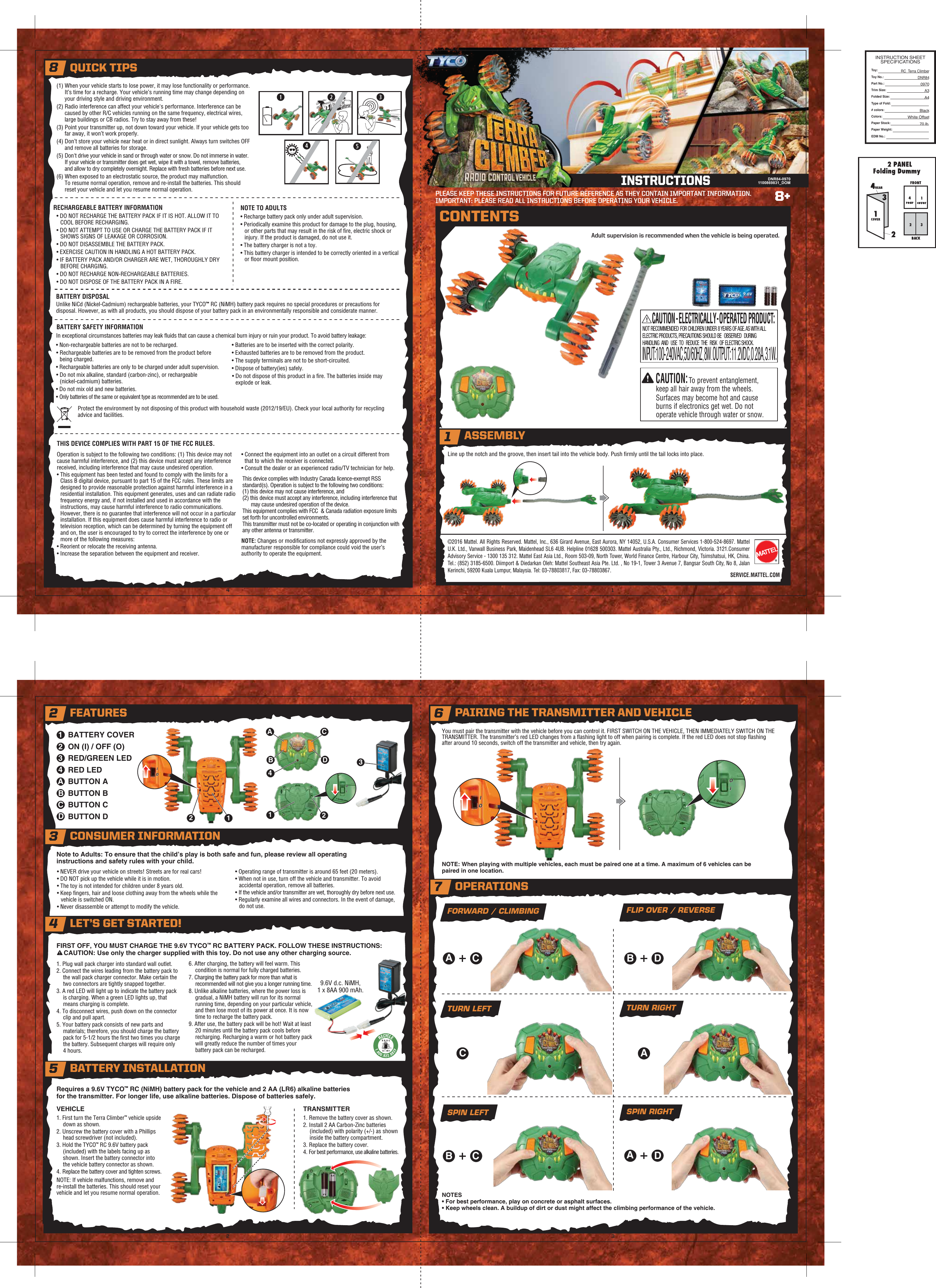 OIOI14328+SERVICE.MATTEL.COM2 FEATURES6 PAIRING THE TRANSMITTER AND VEHICLE©2016 Mattel. All Rights Reserved. Mattel, Inc., 636 Girard Avenue, East Aurora, NY 14052, U.S.A. Consumer Services 1-800-524-8697. Mattel U.K. Ltd., Vanwall Business Park, Maidenhead SL6 4UB. Helpline 01628 500303. Mattel Australia Pty., Ltd., Richmond, Victoria. 3121.Consumer Advisory Service - 1300 135 312. Mattel East Asia Ltd., Room 503-09, North Tower, World Finance Centre, Harbour City, Tsimshatsui, HK, China. Tel.: (852) 3185-6500. Diimport &amp; Diedarkan Oleh: Mattel Southeast Asia Pte. Ltd. , No 19-1, Tower 3 Avenue 7, Bangsar South City, No 8, Jalan Kerinchi, 59200 Kuala Lumpur, Malaysia. Tel: 03-78803817, Fax: 03-78803867.PLEASE KEEP THESE INSTRUCTIONS FOR FUTURE REFERENCE AS THEY CONTAIN IMPORTANT INFORMATION.IMPORTANT: PLEASE READ ALL INSTRUCTIONS BEFORE OPERATING YOUR VEHICLE.TRANSMITTERLine up the notch and the groove, then insert tail into the vehicle body. Push ﬁrmly until the tail locks into place.Note to Adults: To ensure that the child’s play is both safe and fun, please review all operating instructions and safety rules with your child. NOTE: When playing with multiple vehicles, each must be paired one at a time. A maximum of 6 vehicles can be paired in one location.NOTES• For best performance, play on concrete or asphalt surfaces.• Keep wheels clean. A buildup of dirt or dust might affect the climbing performance of the vehicle.You must pair the transmitter with the vehicle before you can control it. FIRST SWITCH ON THE VEHICLE, THEN IMMEDIATELY SWITCH ON THE TRANSMITTER. The transmitter’s red LED changes from a ﬂashing light to off when pairing is complete. If the red LED does not stop ﬂashing after around 10 seconds, switch off the transmitter and vehicle, then try again.(1) When your vehicle starts to lose power, it may lose functionality or performance. It’s time for a recharge. Your vehicle’s running time may change depending on your driving style and driving environment.(2) Radio interference can affect your vehicle&apos;s performance. Interference can be caused by other R/C vehicles running on the same frequency, electrical wires, large buildings or CB radios. Try to stay away from these!(3) Point your transmitter up, not down toward your vehicle. If your vehicle gets too far away, it won’t work properly.(4) Don’t store your vehicle near heat or in direct sunlight. Always turn switches OFF and remove all batteries for storage.(5) Don&apos;t drive your vehicle in sand or through water or snow. Do not immerse in water. If your vehicle or transmitter does get wet, wipe it with a towel, remove batteries, and allow to dry completely overnight. Replace with fresh batteries before next use.(6) When exposed to an electrostatic source, the product may malfunction. To resume normal operation, remove and re-install the batteries. This should reset your vehicle and let you resume normal operation.Unlike NiCd (Nickel-Cadmium) rechargeable batteries, your TYCO™ RC (NiMH) battery pack requires no special procedures or precautions for disposal. However, as with all products, you should dispose of your battery pack in an environmentally responsible and considerate manner.In exceptional circumstances batteries may leak ﬂuids that can cause a chemical burn injury or ruin your product. To avoid battery leakage:• Non-rechargeable batteries are not to be recharged.• Rechargeable batteries are to be removed from the product before being charged.• Rechargeable batteries are only to be charged under adult supervision.• Do not mix alkaline, standard (carbon-zinc), or rechargeable (nickel-cadmium) batteries.• Do not mix old and new batteries.• Only batteries of the same or equivalent type as recommended are to be used.• Batteries are to be inserted with the correct polarity.• Exhausted batteries are to be removed from the product.• The supply terminals are not to be short-circuited.• Dispose of battery(ies) safely.• Do not dispose of this product in a ﬁre. The batteries inside may explode or leak.Requires a 9.6V TYCO™ RC (NiMH) battery pack for the vehicle and 2 AA (LR6) alkaline batteries for the transmitter. For longer life, use alkaline batteries. Dispose of batteries safely.FIRST OFF, YOU MUST CHARGE THE 9.6V TYCO™ RC BATTERY PACK. FOLLOW THESE INSTRUCTIONS:CAUTION: Use only the charger supplied with this toy. Do not use any other charging source.1. Plug wall pack charger into standard wall outlet.2. Connect the wires leading from the battery pack to the wall pack charger connector. Make certain the two connectors are tightly snapped together.3. A red LED will light up to indicate the battery pack is charging. When a green LED lights up, that means charging is complete.4. To disconnect wires, push down on the connector clip and pull apart.5. Your battery pack consists of new parts and materials; therefore, you should charge the battery pack for 5-1/2 hours the ﬁrst two times you charge the battery. Subsequent charges will require only 4 hours.6. After charging, the battery will feel warm. This condition is normal for fully charged batteries.7. Charging the battery pack for more than what is recommended will not give you a longer running time. 8. Unlike alkaline batteries, where the power loss is gradual, a NiMH battery will run for its normal running time, depending on your particular vehicle, and then lose most of its power at once. It is now time to recharge the battery pack.9. After use, the battery pack will be hot! Wait at least 20 minutes until the battery pack cools before recharging. Recharging a warm or hot battery pack will greatly reduce the number of times your battery pack can be recharged.1. First turn the Terra Climber™ vehicle upside down as shown.2. Unscrew the battery cover with a Phillips head screwdriver (not included).3. Hold the TYCO™ RC 9.6V battery pack (included) with the labels facing up as shown. Insert the battery connector into the vehicle battery connector as shown.4. Replace the battery cover and tighten screws.NOTE: If vehicle malfunctions, remove and re-install the batteries. This should reset your vehicle and let you resume normal operation.1. Remove the battery cover as shown.2. Install 2 AA Carbon-Zinc batteries (included) with polarity (+/-) as shown inside the battery compartment.3. Replace the battery cover.4. For best performance, use alkaline batteries.FORWARD / CLIMBING FLIP OVER / REVERSESPIN LEFT SPIN RIGHTTURN LEFT  TURN RIGHTVEHICLE• DO NOT RECHARGE THE BATTERY PACK IF IT IS HOT. ALLOW IT TO COOL BEFORE RECHARGING.• DO NOT ATTEMPT TO USE OR CHARGE THE BATTERY PACK IF IT SHOWS SIGNS OF LEAKAGE OR CORROSION.• DO NOT DISASSEMBLE THE BATTERY PACK. • EXERCISE CAUTION IN HANDLING A HOT BATTERY PACK.• IF BATTERY PACK AND/OR CHARGER ARE WET, THOROUGHLY DRY BEFORE CHARGING.• DO NOT RECHARGE NON-RECHARGEABLE BATTERIES.• DO NOT DISPOSE OF THE BATTERY PACK IN A FIRE.• Recharge battery pack only under adult supervision.• Periodically examine this product for damage to the plug, housing, or other parts that may result in the risk of ﬁre, electric shock or injury. If the product is damaged, do not use it.• The battery charger is not a toy.• This battery charger is intended to be correctly oriented in a vertical or ﬂoor mount position.RECHARGEABLE BATTERY INFORMATION NOTE TO ADULTSBATTERY DISPOSALBATTERY SAFETY INFORMATIONDNR84-09701100869831_DOMCAUTION - ELECTRICALLY - OPERATED PRODUCT:NOT RECOMMENDED FOR CHILDREN UNDER 8 YEARS OF AGE. AS WITH ALL ELECTRIC PRODUCTS, PRECAUTIONS SHOULD BE OBSERVED DURING HANDLING AND USE TO REDUCE THE RISK OF ELECTRIC SHOCK. INPUT: 100-240VAC, 50/60HZ, 8W. OUTPUT: 11.2VDC, 0.28A, 3.1W.CAUTION:To prevent entanglement, keep all hair away from the wheels.Surfaces may become hot and cause burns if electronics get wet. Do not operate vehicle through water or snow.BATTERY COVERON (I) / OFF (O)RED/GREEN LEDRED LEDBUTTON ABUTTON BBUTTON CBUTTON D1234ABCDCAINSTRUCTIONSCONTENTSAdult supervision is recommended when the vehicle is being operated.Operation is subject to the following two conditions: (1) This device may not cause harmful interference, and (2) this device must accept any interference received, including interference that may cause undesired operation.• This equipment has been tested and found to comply with the limits for a Class B digital device, pursuant to part 15 of the FCC rules. These limits are designed to provide reasonable protection against harmful interference in a residential installation. This equipment generates, uses and can radiate radio frequency energy and, if not installed and used in accordance with the instructions, may cause harmful interference to radio communications. However, there is no guarantee that interference will not occur in a particular installation. If this equipment does cause harmful interference to radio or television reception, which can be determined by turning the equipment off and on, the user is encouraged to try to correct the interference by one or more of the following measures:• Reorient or relocate the receiving antenna.• Increase the separation between the equipment and receiver.This device complies with Industry Canada licence-exempt RSS standard(s). Operation is subject to the following two conditions:(1) this device may not cause interference, and(2) this device must accept any interference, including interference that may cause undesired operation of the device.This equipment complies with FCC  &amp; Canada radiation exposure limits set forth for uncontrolled environments.This transmitter must not be co-located or operating in conjunction with any other antenna or transmitter.3Protect the environment by not disposing of this product with household waste (2012/19/EU). Check your local authority for recycling advice and facilities.NOTE: Changes or modiﬁcations not expressly approved by the manufacturer responsible for compliance could void the user’s authority to operate the equipment.THIS DEVICE COMPLIES WITH PART 15 OF THE FCC RULES.TMADBC2112OIOI4• NEVER drive your vehicle on streets! Streets are for real cars!• DO NOT pick up the vehicle while it is in motion.• The toy is not intended for children under 8 years old.• Keep ﬁngers, hair and loose clothing away from the wheels while the vehicle is switched ON.• Never disassemble or attempt to modify the vehicle.• Operating range of transmitter is around 65 feet (20 meters).• When not in use, turn off the vehicle and transmitter. To avoid accidental operation, remove all batteries.• If the vehicle and/or transmitter are wet, thoroughly dry before next use.• Regularly examine all wires and connectors. In the event of damage, do not use.ACBDBCAD®7 OPERATIONS3 CONSUMER INFORMATION4 LET’S GET STARTED!5 BATTERY INSTALLATION9.6V d.c. NiMH,1 x 8AA 900 mAh.8 QUICK TIPSASSEMBLY1 • Connect the equipment into an outlet on a circuit different from that to which the receiver is connected.• Consult the dealer or an experienced radio/TV technician for help. INSTRUCTION SHEETSPECIFICATIONSToy: Toy No.: Part No.:Trim Size:Folded Size:Type of Fold:# colors:Colors:Paper Stock:Paper Weight:EDM No.:RC_Terra ClimberDNR840970A3 A4BlackWhite Offset70 lb.