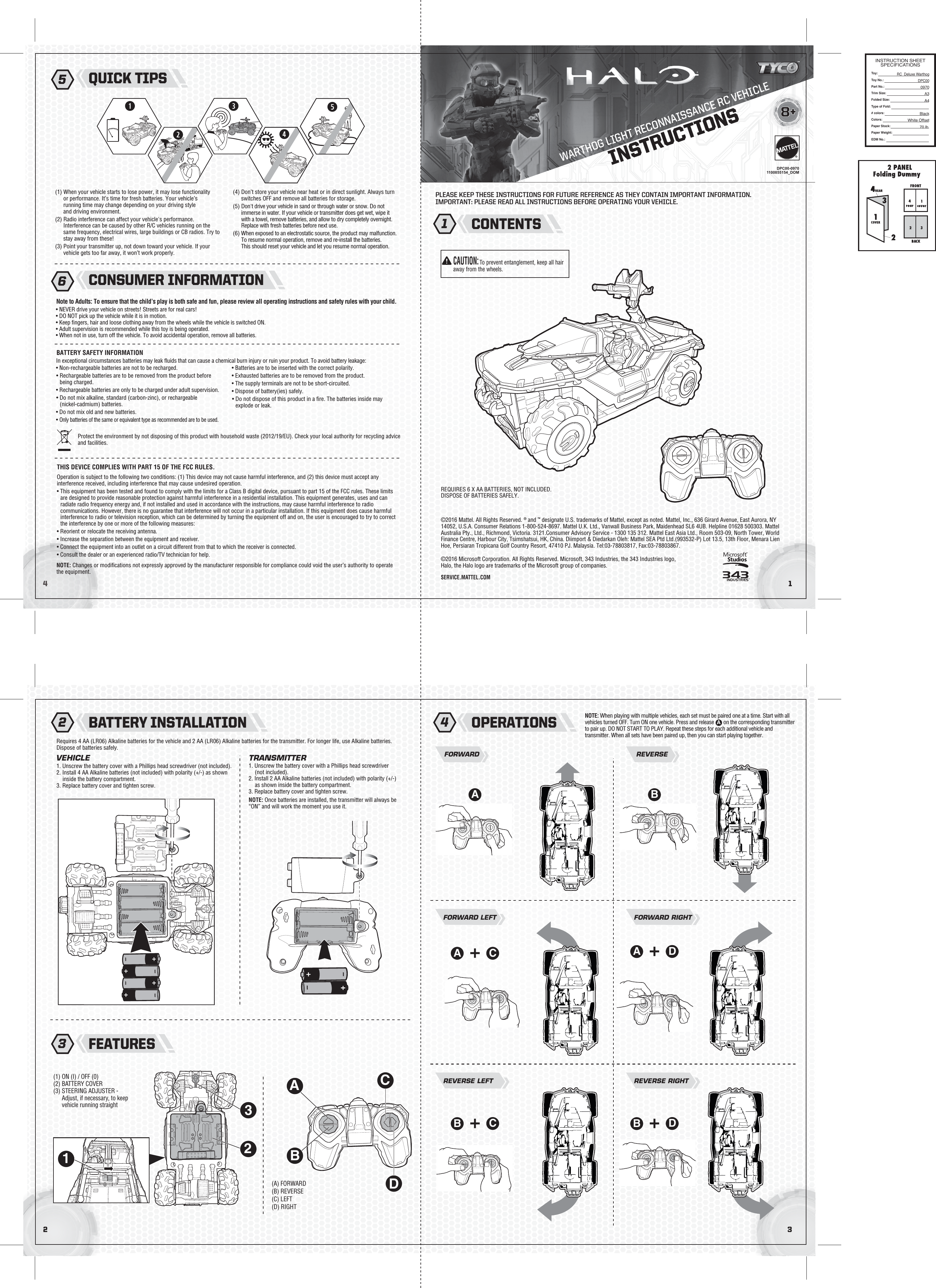WARTHOG LIGHT RECONNAISSANCE RC VEHICLE32©2016 Mattel. All Rights Reserved. ® and ™ designate U.S. trademarks of Mattel, except as noted. Mattel, Inc., 636 Girard Avenue, East Aurora, NY 14052, U.S.A. Consumer Relations 1-800-524-8697. Mattel U.K. Ltd., Vanwall Business Park, Maidenhead SL6 4UB. Helpline 01628 500303. Mattel Australia Pty., Ltd., Richmond, Victoria. 3121.Consumer Advisory Service - 1300 135 312. Mattel East Asia Ltd., Room 503-09, North Tower, World Finance Centre, Harbour City, Tsimshatsui, HK, China. Diimport &amp; Diedarkan Oleh: Mattel SEA Ptd Ltd.(993532-P) Lot 13.5, 13th Floor, Menara Lien Hoe, Persiaran Tropicana Golf Country Resort, 47410 PJ. Malaysia. Tel:03-78803817, Fax:03-78803867.©2016 Microsoft Corporation. All Rights Reserved. Microsoft, 343 Industries, the 343 Industries logo, Halo, the Halo logo are trademarks of the Microsoft group of companies.41INSTRUCTIONS8+®SERVICE.MATTEL.COM(1) When your vehicle starts to lose power, it may lose functionality or performance. It’s time for fresh batteries. Your vehicle’s running time may change depending on your driving style and driving environment.(2) Radio interference can affect your vehicle&apos;s performance. Interference can be caused by other R/C vehicles running on the same frequency, electrical wires, large buildings or CB radios. Try to stay away from these!(3) Point your transmitter up, not down toward your vehicle. If your vehicle gets too far away, it won’t work properly.(4) Don’t store your vehicle near heat or in direct sunlight. Always turn switches OFF and remove all batteries for storage.(5) Don&apos;t drive your vehicle in sand or through water or snow. Do not immerse in water. If your vehicle or transmitter does get wet, wipe it with a towel, remove batteries, and allow to dry completely overnight. Replace with fresh batteries before next use.(6) When exposed to an electrostatic source, the product may malfunction. To resume normal operation, remove and re-install the batteries. This should reset your vehicle and let you resume normal operation.Requires 4 AA (LR06) Alkaline batteries for the vehicle and 2 AA (LR06) Alkaline batteries for the transmitter. For longer life, use Alkaline batteries. Dispose of batteries safely.REQUIRES 6 X AA BATTERIES, NOT INCLUDED.DISPOSE OF BATTERIES SAFELY.1. Unscrew the battery cover with a Phillips head screwdriver (not included).2. Install 4 AA Alkaline batteries (not included) with polarity (+/-) as shown inside the battery compartment.3. Replace battery cover and tighten screw.In exceptional circumstances batteries may leak ﬂuids that can cause a chemical burn injury or ruin your product. To avoid battery leakage:• Non-rechargeable batteries are not to be recharged.• Rechargeable batteries are to be removed from the product before being charged.• Rechargeable batteries are only to be charged under adult supervision.• Do not mix alkaline, standard (carbon-zinc), or rechargeable (nickel-cadmium) batteries.• Do not mix old and new batteries.• Only batteries of the same or equivalent type as recommended are to be used.• Batteries are to be inserted with the correct polarity.• Exhausted batteries are to be removed from the product.• The supply terminals are not to be short-circuited.• Dispose of battery(ies) safely.• Do not dispose of this product in a ﬁre. The batteries inside may explode or leak.FORWARDVEHICLE TRANSMITTER1. Unscrew the battery cover with a Phillips head screwdriver (not included).2. Install 2 AA Alkaline batteries (not included) with polarity (+/-) as shown inside the battery compartment.3. Replace battery cover and tighten screw.NOTE: Once batteries are installed, the transmitter will always be “ON” and will work the moment you use it.REVERSEFORWARD LEFT FORWARD RIGHTBATTERY SAFETY INFORMATION• NEVER drive your vehicle on streets! Streets are for real cars!• DO NOT pick up the vehicle while it is in motion.• Keep ﬁngers, hair and loose clothing away from the wheels while the vehicle is switched ON.• Adult supervision is recommended while this toy is being operated.• When not in use, turn off the vehicle. To avoid accidental operation, remove all batteries.Note to Adults: To ensure that the child’s play is both safe and fun, please review all operating instructions and safety rules with your child.DPC00-09701100855154_DOMACONTENTSBATTERY INSTALLATIONNOTE: Changes or modiﬁcations not expressly approved by the manufacturer responsible for compliance could void the user’s authority to operate the equipment.Operation is subject to the following two conditions: (1) This device may not cause harmful interference, and (2) this device must accept any interference received, including interference that may cause undesired operation.• This equipment has been tested and found to comply with the limits for a Class B digital device, pursuant to part 15 of the FCC rules. These limits are designed to provide reasonable protection against harmful interference in a residential installation. This equipment generates, uses and can radiate radio frequency energy and, if not installed and used in accordance with the instructions, may cause harmful interference to radio communications. However, there is no guarantee that interference will not occur in a particular installation. If this equipment does cause harmful interference to radio or television reception, which can be determined by turning the equipment off and on, the user is encouraged to try to correct the interference by one or more of the following measures:• Reorient or relocate the receiving antenna.• Increase the separation between the equipment and receiver.• Connect the equipment into an outlet on a circuit different from that to which the receiver is connected.• Consult the dealer or an experienced radio/TV technician for help. Protect the environment by not disposing of this product with household waste (2012/19/EU). Check your local authority for recycling advice and facilities.THIS DEVICE COMPLIES WITH PART 15 OF THE FCC RULES.PLEASE KEEP THESE INSTRUCTIONS FOR FUTURE REFERENCE AS THEY CONTAIN IMPORTANT INFORMATION.IMPORTANT: PLEASE READ ALL INSTRUCTIONS BEFORE OPERATING YOUR VEHICLE.1 2QUICK TIPS5CONSUMER INFORMATION6OPERATIONS4FEATURES3(A) FORWARD(B) REVERSE(C) LEFT(D) RIGHTCA DAREVERSE LEFTCBREVERSE RIGHTDBINSTRUCTION SHEETSPECIFICATIONSToy: Toy No.: Part No.:Trim Size:Folded Size:Type of Fold:# colors:Colors:Paper Stock:Paper Weight:EDM No.:RC_Deluxe WarthogDPC000970A3 A4BlackWhite Offset70 lb.BCAUTION:To prevent entanglement, keep all hair away from the wheels.(1) ON (I) / OFF (0)(2) BATTERY COVER(3) STEERING ADJUSTER - Adjust, if necessary, to keep vehicle running straightNOTE: When playing with multiple vehicles, each set must be paired one at a time. Start with all vehicles turned OFF. Turn ON one vehicle. Press and release  on on the corresponding transmitter to pair up. DO NOT START TO PLAY. Repeat these steps for each additional vehicle and transmitter. When all sets have been paired up, then you can start playing together.ADBCA10 I32