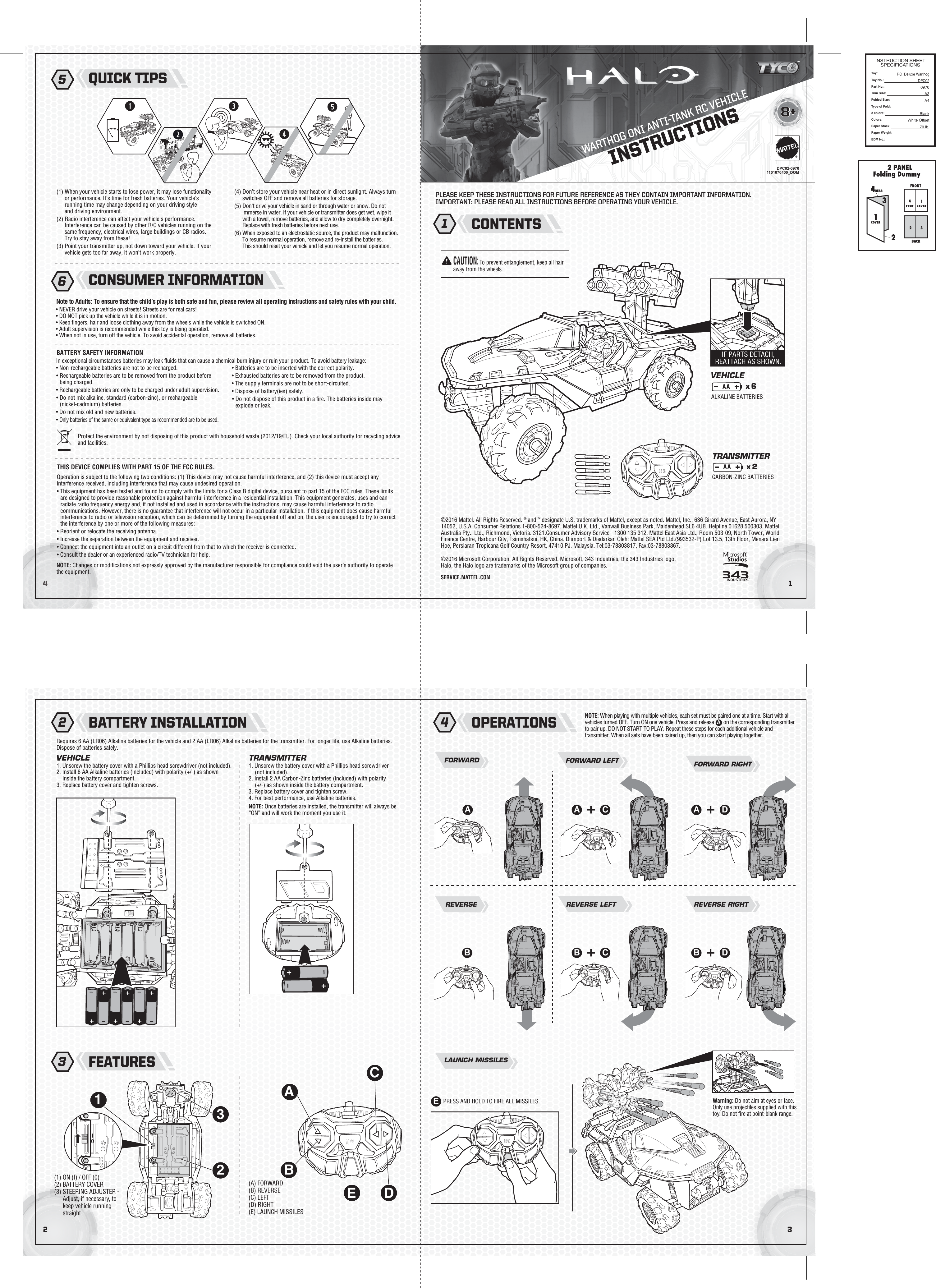 WARTHOG ONI ANTI-TANK RC VEHICLE32©2016 Mattel. All Rights Reserved. ® and ™ designate U.S. trademarks of Mattel, except as noted. Mattel, Inc., 636 Girard Avenue, East Aurora, NY 14052, U.S.A. Consumer Relations 1-800-524-8697. Mattel U.K. Ltd., Vanwall Business Park, Maidenhead SL6 4UB. Helpline 01628 500303. Mattel Australia Pty., Ltd., Richmond, Victoria. 3121.Consumer Advisory Service - 1300 135 312. Mattel East Asia Ltd., Room 503-09, North Tower, World Finance Centre, Harbour City, Tsimshatsui, HK, China. Diimport &amp; Diedarkan Oleh: Mattel SEA Ptd Ltd.(993532-P) Lot 13.5, 13th Floor, Menara Lien Hoe, Persiaran Tropicana Golf Country Resort, 47410 PJ. Malaysia. Tel:03-78803817, Fax:03-78803867.©2016 Microsoft Corporation. All Rights Reserved. Microsoft, 343 Industries, the 343 Industries logo, Halo, the Halo logo are trademarks of the Microsoft group of companies.41INSTRUCTIONS8+®SERVICE.MATTEL.COM(1) When your vehicle starts to lose power, it may lose functionality or performance. It’s time for fresh batteries. Your vehicle’s running time may change depending on your driving style and driving environment.(2) Radio interference can affect your vehicle&apos;s performance. Interference can be caused by other R/C vehicles running on the same frequency, electrical wires, large buildings or CB radios. Try to stay away from these!(3) Point your transmitter up, not down toward your vehicle. If your vehicle gets too far away, it won’t work properly.(4) Don’t store your vehicle near heat or in direct sunlight. Always turn switches OFF and remove all batteries for storage.(5) Don&apos;t drive your vehicle in sand or through water or snow. Do not immerse in water. If your vehicle or transmitter does get wet, wipe it with a towel, remove batteries, and allow to dry completely overnight. Replace with fresh batteries before next use.(6) When exposed to an electrostatic source, the product may malfunction. To resume normal operation, remove and re-install the batteries. This should reset your vehicle and let you resume normal operation.Requires 6 AA (LR06) Alkaline batteries for the vehicle and 2 AA (LR06) Alkaline batteries for the transmitter. For longer life, use Alkaline batteries. Dispose of batteries safely.1. Unscrew the battery cover with a Phillips head screwdriver (not included).2. Install 6 AA Alkaline batteries (included) with polarity (+/-) as shown inside the battery compartment.3. Replace battery cover and tighten screws.In exceptional circumstances batteries may leak ﬂuids that can cause a chemical burn injury or ruin your product. To avoid battery leakage:• Non-rechargeable batteries are not to be recharged.• Rechargeable batteries are to be removed from the product before being charged.• Rechargeable batteries are only to be charged under adult supervision.• Do not mix alkaline, standard (carbon-zinc), or rechargeable (nickel-cadmium) batteries.• Do not mix old and new batteries.• Only batteries of the same or equivalent type as recommended are to be used.• Batteries are to be inserted with the correct polarity.• Exhausted batteries are to be removed from the product.• The supply terminals are not to be short-circuited.• Dispose of battery(ies) safely.• Do not dispose of this product in a ﬁre. The batteries inside may explode or leak.FORWARDVEHICLE TRANSMITTERVEHICLETRANSMITTERx 2x 61. Unscrew the battery cover with a Phillips head screwdriver (not included).2. Install 2 AA Carbon-Zinc batteries (included) with polarity (+/-) as shown inside the battery compartment.3. Replace battery cover and tighten screw.4. For best performance, use Alkaline batteries.NOTE: Once batteries are installed, the transmitter will always be “ON” and will work the moment you use it.REVERSEFORWARD LEFT FORWARD RIGHTLAUNCH MISSILESBATTERY SAFETY INFORMATION• NEVER drive your vehicle on streets! Streets are for real cars!• DO NOT pick up the vehicle while it is in motion.• Keep ﬁngers, hair and loose clothing away from the wheels while the vehicle is switched ON.• Adult supervision is recommended while this toy is being operated.• When not in use, turn off the vehicle. To avoid accidental operation, remove all batteries.Note to Adults: To ensure that the child’s play is both safe and fun, please review all operating instructions and safety rules with your child.DPC02-09701101070400_DOMANOTE: When playing with multiple vehicles, each set must be paired one at a time. Start with all vehicles turned OFF. Turn ON one vehicle. Press and release  on on the corresponding transmitter to pair up. DO NOT START TO PLAY. Repeat these steps for each additional vehicle and transmitter. When all sets have been paired up, then you can start playing together.ACONTENTSBATTERY INSTALLATIONNOTE: Changes or modiﬁcations not expressly approved by the manufacturer responsible for compliance could void the user’s authority to operate the equipment.Operation is subject to the following two conditions: (1) This device may not cause harmful interference, and (2) this device must accept any interference received, including interference that may cause undesired operation.• This equipment has been tested and found to comply with the limits for a Class B digital device, pursuant to part 15 of the FCC rules. These limits are designed to provide reasonable protection against harmful interference in a residential installation. This equipment generates, uses and can radiate radio frequency energy and, if not installed and used in accordance with the instructions, may cause harmful interference to radio communications. However, there is no guarantee that interference will not occur in a particular installation. If this equipment does cause harmful interference to radio or television reception, which can be determined by turning the equipment off and on, the user is encouraged to try to correct the interference by one or more of the following measures:• Reorient or relocate the receiving antenna.• Increase the separation between the equipment and receiver.• Connect the equipment into an outlet on a circuit different from that to which the receiver is connected.• Consult the dealer or an experienced radio/TV technician for help. Protect the environment by not disposing of this product with household waste (2012/19/EU). Check your local authority for recycling advice and facilities.THIS DEVICE COMPLIES WITH PART 15 OF THE FCC RULES.PLEASE KEEP THESE INSTRUCTIONS FOR FUTURE REFERENCE AS THEY CONTAIN IMPORTANT INFORMATION.IMPORTANT: PLEASE READ ALL INSTRUCTIONS BEFORE OPERATING YOUR VEHICLE.1 2QUICK TIPS5CONSUMER INFORMATION6OPERATIONS4FEATURES3Warning: Do not aim at eyes or face. Only use projectiles supplied with this toy. Do not ﬁre at point-blank range.PRESS AND HOLD TO FIRE ALL MISSILES.(A) FORWARD(B) REVERSE(C) LEFT(D) RIGHT(E) LAUNCH MISSILES(1) ON (I) / OFF (0)(2) BATTERY COVER(3) STEERING ADJUSTER - Adjust, if necessary, to keep vehicle running straightCA DAREVERSE LEFTCBREVERSE RIGHTDBEAAAAIF PARTS DETACH, REATTACH AS SHOWN.ALKALINE BATTERIESCARBON-ZINC BATTERIESDEBCAB3210ICAUTION:To prevent entanglement, keep all hair away from the wheels.0IINSTRUCTION SHEETSPECIFICATIONSToy: Toy No.: Part No.:Trim Size:Folded Size:Type of Fold:# colors:Colors:Paper Stock:Paper Weight:EDM No.:RC_Deluxe WarthogDPC020970A3 A4BlackWhite Offset70 lb.