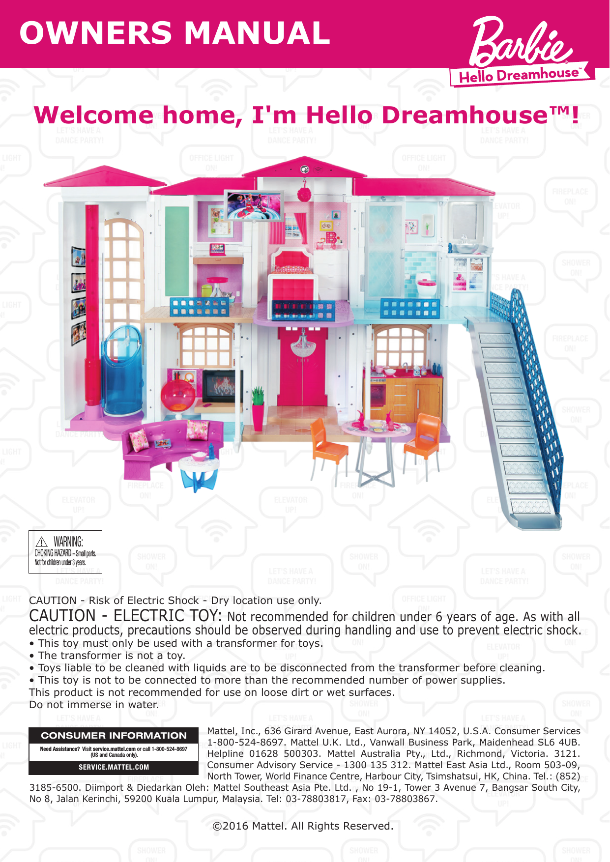 OWNERS MANUALWelcome home, I&apos;m Hello Dreamhouse™!CHOKING HAZARD – Small parts.Not for children under 3 years.WARNING:Mattel, Inc., 636 Girard Avenue, East Aurora, NY 14052, U.S.A. Consumer Services 1-800-524-8697. Mattel U.K. Ltd., Vanwall Business Park, Maidenhead SL6 4UB. Helpline 01628 500303. Mattel Australia Pty., Ltd., Richmond, Victoria. 3121. Consumer Advisory Service - 1300 135 312. Mattel East Asia Ltd., Room 503-09, North Tower, World Finance Centre, Harbour City, Tsimshatsui, HK, China. Tel.: (852) 3185-6500. Diimport &amp; Diedarkan Oleh: Mattel Southeast Asia Pte. Ltd. , No 19-1, Tower 3 Avenue 7, Bangsar South City, No 8, Jalan Kerinchi, 59200 Kuala Lumpur, Malaysia. Tel: 03-78803817, Fax: 03-78803867.CONSUMER INFORMATIONSERVICE.MATTEL.COMNeed Assistance?  Visit service.mattel.com or call 1-800-524-8697 (US and Canada only).©2016 Mattel. All Rights Reserved. CAUTION - Risk of Electric Shock - Dry location use only.CAUTION - ELECTRIC TOY: Not recommended for children under 6 years of age. As with all electric products, precautions should be observed during handling and use to prevent electric shock.• This toy must only be used with a transformer for toys.• The transformer is not a toy.• Toys liable to be cleaned with liquids are to be disconnected from the transformer before cleaning.• This toy is not to be connected to more than the recommended number of power supplies.This product is not recommended for use on loose dirt or wet surfaces.Do not immerse in water.