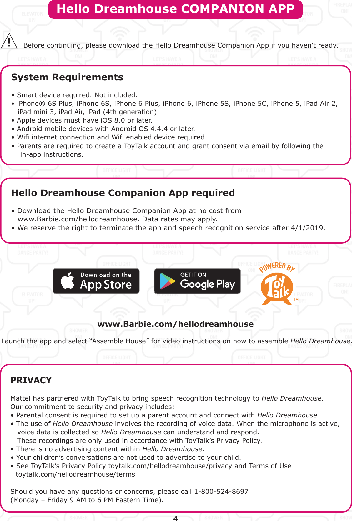 Hello Dreamhouse COMPANION APPSystem Requirements• Smart device required. Not included. • iPhone® 6S Plus, iPhone 6S, iPhone 6 Plus, iPhone 6, iPhone 5S, iPhone 5C, iPhone 5, iPad Air 2, iPad mini 3, iPad Air, iPad (4th generation).• Apple devices must have iOS 8.0 or later.• Android mobile devices with Android OS 4.4.4 or later.• Wifi internet connection and Wifi enabled device required.• Parents are required to create a ToyTalk account and grant consent via email by following the     in-app instructions.PRIVACYMattel has partnered with ToyTalk to bring speech recognition technology to Hello Dreamhouse.Our commitment to security and privacy includes:• Parental consent is required to set up a parent account and connect with Hello Dreamhouse.• The use of Hello Dreamhouse involves the recording of voice data. When the microphone is active,    voice data is collected so Hello Dreamhouse can understand and respond.    These recordings are only used in accordance with ToyTalk’s Privacy Policy.• There is no advertising content within Hello Dreamhouse.• Your children’s conversations are not used to advertise to your child.• See ToyTalk’s Privacy Policy toytalk.com/hellodreamhouse/privacy and Terms of Use toytalk.com/hellodreamhouse/termsShould you have any questions or concerns, please call 1-800-524-8697 (Monday – Friday 9 AM to 6 PM Eastern Time).Hello Dreamhouse Companion App required• Download the Hello Dreamhouse Companion App at no cost from  www.Barbie.com/hellodreamhouse. Data rates may apply.• We reserve the right to terminate the app and speech recognition service after 4/1/2019.Before continuing, please download the Hello Dreamhouse Companion App if you haven&apos;t ready.4www.Barbie.com/hellodreamhouseLaunch the app and select “Assemble House” for video instructions on how to assemble Hello Dreamhouse.