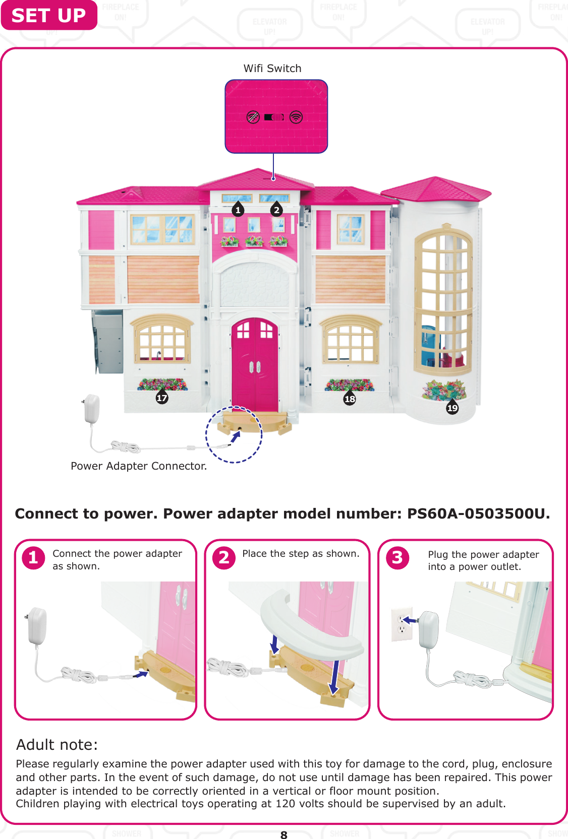 1917 181 2Connect to power. Power adapter model number: PS60A-0503500U. SET UPConnect the power adapter as shown.Please regularly examine the power adapter used with this toy for damage to the cord, plug, enclosure and other parts. In the event of such damage, do not use until damage has been repaired. This power adapter is intended to be correctly oriented in a vertical or floor mount position.Children playing with electrical toys operating at 120 volts should be supervised by an adult.Place the step as shown. Plug the power adapter into a power outlet.Adult note:81 2 3Wifi SwitchPower Adapter Connector.