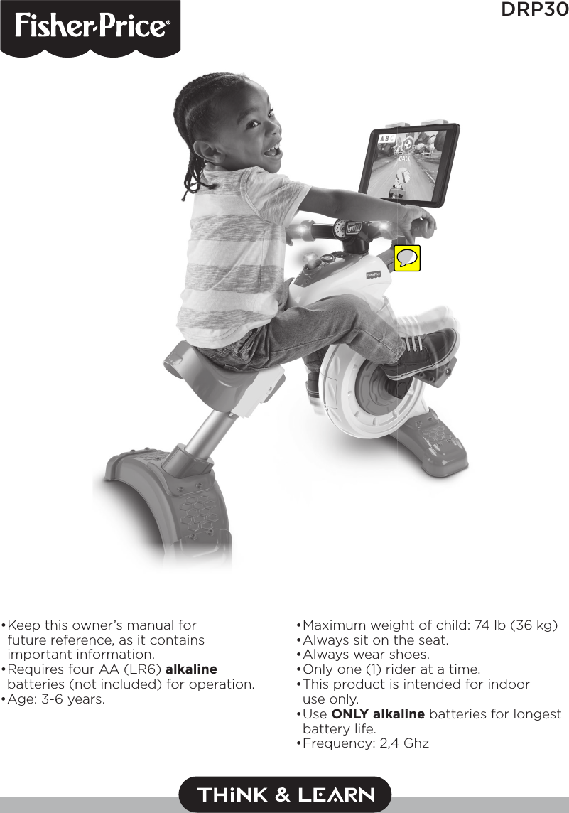 1DRP30• Keep this owner’s manual for future reference, as it contains important information.• Requires four AA (LR6) alkaline batteries (not included) for operation.• Age: 3-6 years.• Maximum weight of child: 74 lb (36 kg)• A lways   sit on the seat.• A lways   wear shoes.• Only one (1) rider at a time.• This product is intended for indoor use only.• Use  ONLY alkaline batteries for longest battery life.• Frequency: 2,4 Ghz