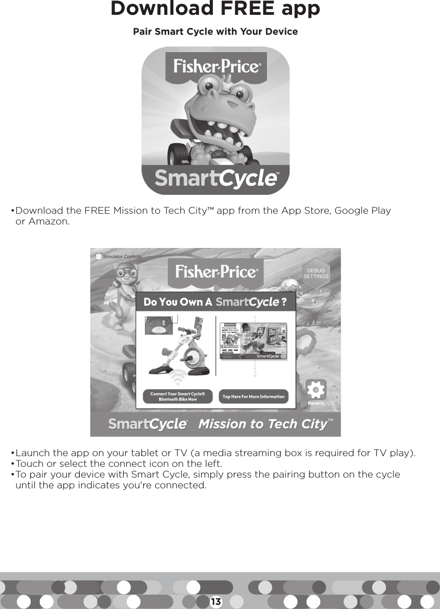 13Download FREE app• Launch the app on your tablet or TV (a media streaming box is required for TV play).• Touch or select the connect icon on the left.• To pair your device with Smart Cycle, simply press the pairing button on the cycle until the app indicates you&apos;re connected.• Download the FREE Mission to Tech City™ app from the App Store, Google Play or Amazon.Pair Smart Cycle with Your Device