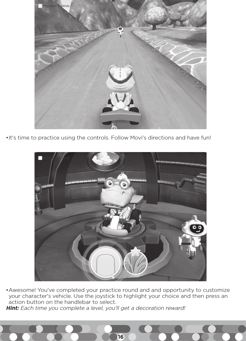 16• It&apos;s time to practice using the controls. Follow Movi&apos;s directions and have fun!• Awesome! You&apos;ve completed your practice round and and opportunity to customize your character&apos;s vehicle. Use the joystick to highlight your choice and then press an action button on the handlebar to select.Hint: Each time you complete a level, you&apos;ll get a decoration reward!