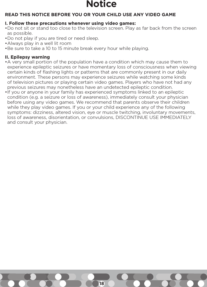 18NoticeREAD THIS NOTICE BEFORE YOU OR YOUR CHILD USE ANY VIDEO GAMEI. Follow these precautions whenever using video games:• Do not sit or stand too close to the television screen. Play as far back from the screen as possible. • Do not play if you are tired or need sleep. • Always play in a well lit room• Be sure to take a 10 to 15 minute break every hour while playing. II. Epilepsy warning• A very small portion of the population have a condition which may cause them to experience epileptic seizures or have momentary loss of consciousness when viewing certain kinds of flashing lights or patterns that are commonly present in our daily environment. These persons may experience seizures while watching some kinds of television pictures or playing certain video games. Players who have not had any previous seizures may nonetheless have an undetected epileptic condition.• If you or anyone in your family has experienced symptoms linked to an epileptic condition (e.g. a seizure or loss of awareness), immediately consult your physician before using any video games. We recommend that parents observe their children while they play video games. If you or your child experience any of the following symptoms: dizziness, altered vision, eye or muscle twitching, involuntary movements, loss of awareness, disorientation, or convulsions, DISCONTINUE USE IMMEDIATELY and consult your physician.