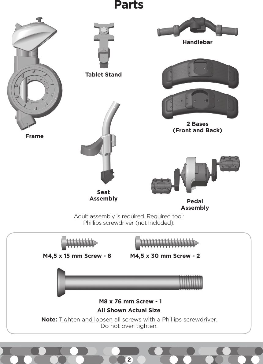 2Note: Tighten and loosen all screws with a Phillips screwdriver. Do not over-tighten.All Shown Actual SizePartsAdult assembly is required. Required tool:Phillips screwdriver (not included).M4,5 x 15 mm Screw - 8 M8 x 76 mm Screw - 1M4,5 x 30 mm Screw - 2FrameTablet StandSeat Assembly Pedal AssemblyHandlebar2 Bases(Front and Back)