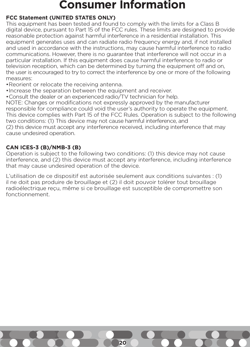 20Consumer InformationFCC Statement (UNITED STATES ONLY)This equipment has been tested and found to comply with the limits for a Class B digital device, pursuant to Part 15 of the FCC rules. These limits are designed to provide reasonable protection against harmful interference in a residential installation. This equipment generates uses and can radiate radio frequency energy and, if not installed and used in accordance with the instructions, may cause harmful interference to radio communications. However, there is no guarantee that interference will not occur in a particular installation. If this equipment does cause harmful interference to radio or television reception, which can be determined by turning the equipment off and on, the user is encouraged to try to correct the interference by one or more of the following measures:• Reorient or relocate the receiving antenna.• Increase the separation between the equipment and receiver.• Consult the dealer or an experienced radio/TV technician for help.NOTE: Changes or modifications not expressly approved by the manufacturer responsible for compliance could void the user’s authority to operate the equipment.This device complies with Part 15 of the FCC Rules. Operation is subject to the following two conditions: (1) This device may not cause harmful interference, and (2) this device must accept any interference received, including interference that may cause undesired operation.CAN ICES-3 (B)/NMB-3 (B)Operation is subject to the following two conditions: (1) this device may not cause interference, and (2) this device must accept any interference, including interference that may cause undesired operation of the device.L’utilisation de ce dispositif est autorisée seulement aux conditions suivantes : (1) il ne doit pas produire de brouillage et (2) il doit pouvoir tolérer tout brouillage radioélectrique reçu, même si ce brouillage est susceptible de compromettre son fonctionnement.