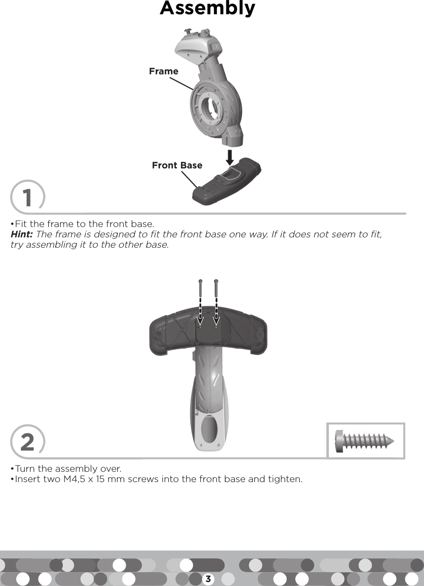 3Assembly12• Fit the frame to the front base.Hint: The frame is designed to fit the front base one way. If it does not seem to fit, try assembling it to the other base.• Turn the assembly over.• Insert two M4,5 x 15 mm screws into the front base and tighten.FrameFront Base