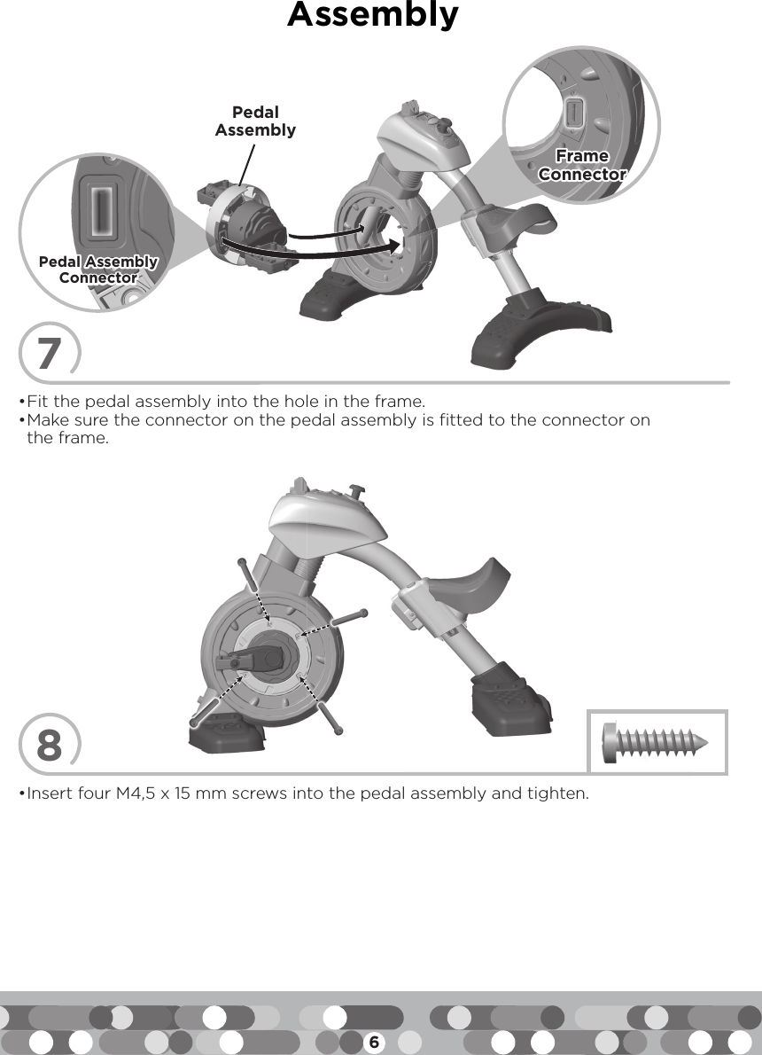 6Assembly7• Fit the pedal assembly into the hole in the frame. • Make sure the connector on the pedal assembly is fitted to the connector on the frame.Pedal AssemblyFrame Frame ConnectorConnector8• Insert four M4,5 x 15 mm screws into the pedal assembly and tighten.Pedal Assembly Pedal Assembly ConnectorConnector