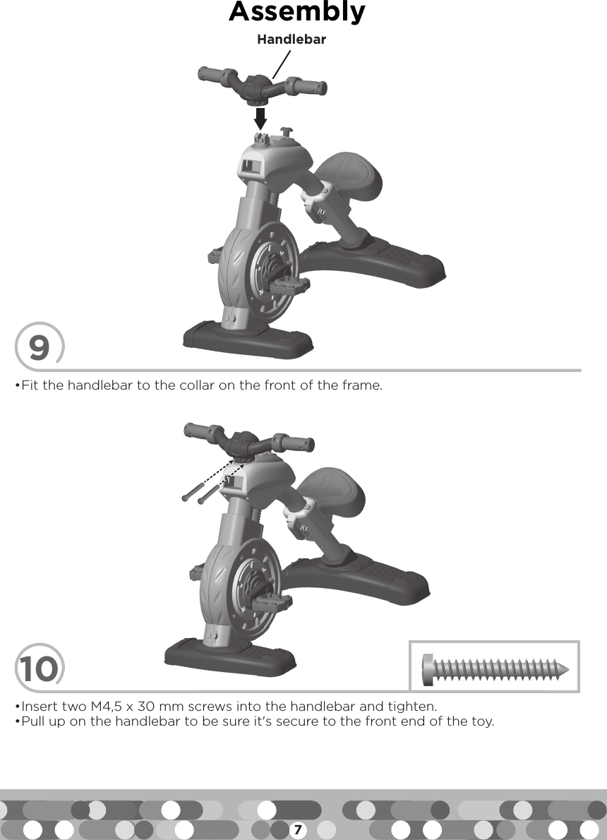 7Assembly910• Fit the handlebar to the collar on the front of the frame.• Insert two M4,5 x 30 mm screws into the handlebar and tighten.• Pull up on the handlebar to be sure it&apos;s secure to the front end of the toy.Handlebar