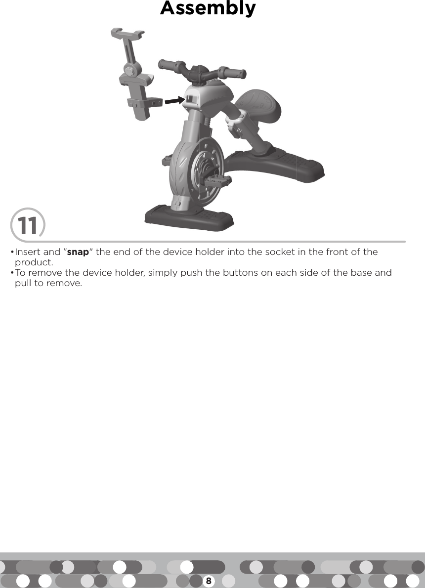8Assembly11• Insert and &quot;snap&quot; the end of the device holder into the socket in the front of the product.• To remove the device holder, simply push the buttons on each side of the base and pull to remove.AAsssseemmbbllyy