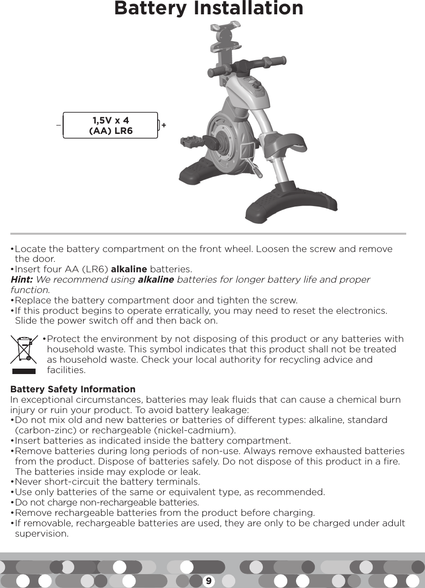 9• Locate the battery compartment on the front wheel. Loosen the screw and remove the door.• Insert four AA (LR6) alkaline batteries.Hint: We recommend using alkaline batteries for longer battery life and proper function.• Replace the battery compartment door and tighten the screw. • If this product begins to operate erratically, you may need to reset the electronics. Slide the power switch off and then back on.Battery Installation1,5V x 4(AA) LR6• Protect the environment by not disposing of this product or any batteries with household waste. This symbol indicates that this product shall not be treated as household waste. Check your local authority for recycling advice and facilities.Battery Safety InformationIn exceptional circumstances, batteries may leak fluids that can cause a chemical burn injury or ruin your product. To avoid battery leakage:• Do not mix old and new batteries or batteries of different types: alkaline, standard (carbon-zinc) or rechargeable (nickel-cadmium).• Insert batteries as indicated inside the battery compartment.• Remove batteries during long periods of non-use. Always remove exhausted batteries from the product. Dispose of batteries safely. Do not dispose of this product in a fire. The batteries inside may explode or leak.• Never short-circuit the battery terminals.• Use only batteries of the same or equivalent type, as recommended.• Do not charge non-rechargeable batteries.• Remove rechargeable batteries from the product before charging.• If removable, rechargeable batteries are used, they are only to be charged under adult supervision.y