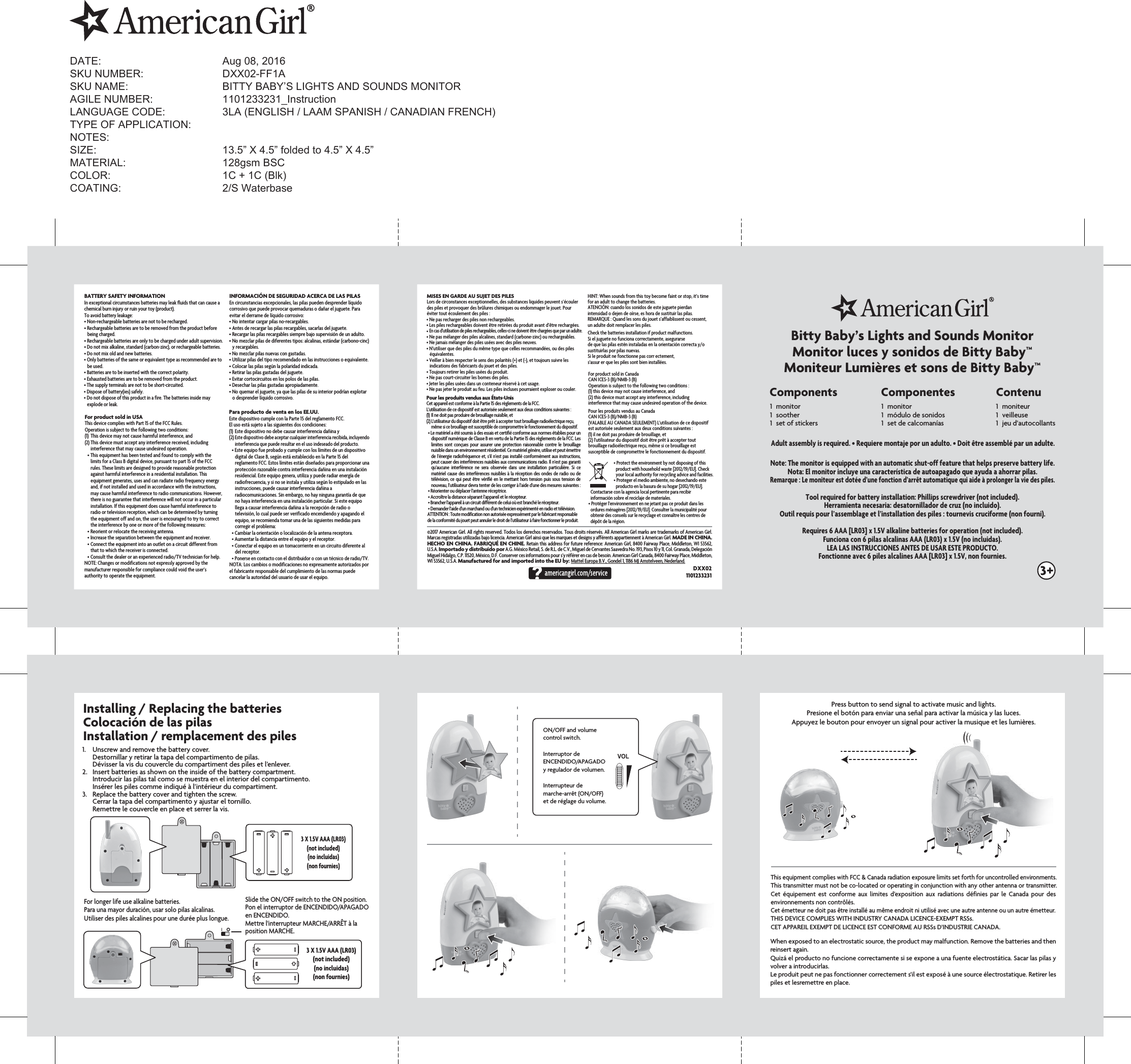 Press button to send signal to activate music and lights.Presione el botón para enviar una señal para activar la música y las luces.Appuyez le bouton pour envoyer un signal pour activer la musique et les lumières.3 Components111monitorsootherset of stickers111monitormódulo de sonidosset de calcomanías 111moniteurveilleusejeu d’autocollantsComponentes ContenuBitty Baby’s Lights and Sounds MonitorMonitor luces y sonidos de Bitty Baby™Moniteur Lumières et sons de Bitty Baby™DXX021101233231Installing / Replacing the batteriesColocación de las pilasInstallation / remplacement des pilesSlide the ON/OFF switch to the ON position. Pon el interruptor de ENCENDIDO/APAGADO en ENCENDIDO. Mettre l&apos;interrupteur MARCHE/ARRÊT à la position MARCHE.For longer life use alkaline batteries.Para una mayor duración, usar solo pilas alcalinas.Utiliser des piles alcalines pour une durée plus longue.1.  Unscrew and remove the battery cover.  Destornillar y retirar la tapa del compartimento de pilas.  Dévisser la vis du couvercle du compartiment des piles et l’enlever.2.  Insert batteries as shown on the inside of the battery compartment.  Introducir las pilas tal como se muestra en el interior del compartimento.  Insérer les piles comme indiqué à l’intérieur du compartiment.3.  Replace the battery cover and tighten the screw.  Cerrar la tapa del compartimento y ajustar el tornillo.  Remettre le couvercle en place et serrer la vis.ON/OFF and volume control switch.Interruptor de ENCENDIDO/APAGADO y regulador de volumen. Interrupteur de marche-arrêt (ON/OFF) et de réglage du volume. VOLNote: The monitor is equipped with an automatic shut-off feature that helps preserve battery life.Nota: El monitor incluye una característica de autoapagado que ayuda a ahorrar pilas.Remarque : Le moniteur est dotée d’une fonction d’arrêt automatique qui aide à prolonger la vie des piles.Tool required for battery installation: Phillips screwdriver (not included).Herramienta necesaria: desatornillador de cruz (no incluido).Outil requis pour l’assemblage et l’installation des piles : tournevis cruciforme (non fourni).Requires 6 AAA [LR03] x 1.5V alkaline batteries for operation (not included).Funciona con 6 pilas alcalinas AAA (LR03) x 1.5V (no incluidas).LEA LAS INSTRUCCIONES ANTES DE USAR ESTE PRODUCTO.Fonctionne avec 6 piles alcalines AAA [LR03] x 1.5V, non fournies.3 X 1.5V AAA (LR03)(not included)(no incluidas)(non fournies)©2017 American Girl. All rights reserved. Todos los derechos reservados. Tous droits réservés. All American Girl marks are trademarks of American Girl. Marcas registradas utilizadas bajo licencia. American Girl ainsi que les marques et designs y afférents appartiennent à American Girl. MADE IN CHINA. HECHO EN CHINA. FABRIQUÉ EN CHINE. Retain this address for future reference: American Girl, 8400 Fairway Place, Middleton, WI 53562, U.S.A. Importado y distribuido por A.G. México Retail, S. de R.L. de C.V., Miguel de Cervantes Saavedra No. 193, Pisos 10 y 11, Col. Granada, Delegación Miguel Hidalgo, C.P. 11520, México, D.F. Conserver ces informations pour s’y référer en cas de besoin. American Girl Canada, 8400 Fairway Place, Middleton, WI 53562, U.S.A. Manufactured for and imported into the EU by: Mattel Europa B.V., Gondel 1, 1186 MJ Amstelveen, Nederland.HINT: When sounds from this toy become faint or stop, it’s time for an adult to change the batteries.ATENCIÓN: cuando los sonidos de este juguete pierdan  intensidad o dejen de oírse, es hora de sustituir las pilas.REMARQUE : Quand les sons du jouet s’affaiblissent ou cessent, un adulte doit remplacer les piles.Check the batteries installation if product malfunctions.Si el juguete no funciona correctamente, asegurarse de que las pilas estén instaladas en la orientación correcta y/o sustituirlas por pilas nuevas.Si le produit ne fonctionne pas corr ectement, s&apos;assur er que les piles sont bien installées.For product sold in CanadaCAN ICES-3 (B)/NMB-3 (B)Operation is subject to the following two conditions :(1) this device may not cause interference, and (2) this device must accept any interference, including interference that may cause undesired operation of the device.Pour les produits vendus au CanadaCAN ICES-3 (B)/NMB-3 (B)(VALABLE AU CANADA SEULEMENT) L&apos;utilisation de ce dispositif est autorisée seulement aux deux conditions suivantes :(1) il ne doit pas produire de brouillage, et (2) l&apos;utilisateur du dispositif doit être prêt à accepter tout brouillage radioélectrique reçu, même si ce brouillage est susceptible de compromettre le fonctionnement du dispositif.• Protect the environment by not disposing of this product with household waste [2012/19/EU]. Check your local authority for recycling advice and facilities.• Proteger el medio ambiente, no desechando este producto en la basura de su hogar [2012/19/EU]. Contactarse con la agencia local pertinente para recibir información sobre el reciclaje de materiales.• Protéger l&apos;environnement en ne jetant pas ce produit dans les ordures ménagères [2012/19/EU]. Consulter la municipalité pour obtenir des conseils sur le recyclage et connaître les centres de dépôt de la région.    MISES EN GARDE AU SUJET DES PILESLors de circonstances exceptionnelles, des substances liquides peuvent s’écouler des piles et provoquer des brûlures chimiques ou endommager le jouet. Pour éviter tout écoulement des piles :• Ne pas recharger des piles non rechargeables.• Les piles rechargeables doivent être retirées du produit avant d’être rechargées.• En cas d’utilisation de piles rechargeables, celles-ci ne doivent être chargées que par un adulte. • Ne pas mélanger des piles alcalines, standard (carbone-zinc) ou rechargeables. • Ne jamais mélanger des piles usées avec des piles neuves.• N’utiliser que des piles du même type que celles recommandées, ou des piles équivalentes.• Veiller à bien respecter le sens des polarités (+) et (-), et toujours suivre les indications des fabricants du jouet et des piles.• Toujours retirer les piles usées du produit.  • Ne pas court-circuiter les bornes des piles.• Jeter les piles usées dans un conteneur réservé à cet usage.• Ne pas jeter le produit au feu. Les piles incluses pourraient exploser ou couler.Pour les produits vendus aux États-UnisCet appareil est conforme à la Partie 15 des règlements de la FCC.L&apos;utilisation de ce dispositif est autorisée seulement aux deux conditions suivantes :(1)  Il ne doit pas produire de brouillage nuisible, et (2) L&apos;utilisateur du dispositif doit être prêt à accepter tout brouillage radioélectrique reçu, même si ce brouillage est susceptible de compromettre le fonctionnement du dispositif.• Le matériel a été soumis à des essais et certifié conforme aux normes établies pour un dispositif numérique de Classe B en vertu de la Partie 15 des règlements de la FCC. Les limites sont conçues pour assurer une protection raisonnable contre le brouillage nuisible dans un environnement résidentiel. Ce matériel génère, utilise et peut émettre de l’énergie radiofréquence et, s’il n’est pas installé conformément aux instructions, peut causer des interférences nuisibles aux communications radio. Il n’est pas garanti qu’aucune  interférence  ne  sera observée  dans  une  installation  particulière. Si  ce matériel cause des interférences nuisibles à la réception des ondes de radio ou de télévision, ce qui peut être vérifié en le mettant hors tension puis sous tension de nouveau, l’utilisateur devra tenter de les corriger à l’aide d’une des mesures suivantes :• Réorienter ou déplacer l&apos;antenne réceptrice.• Accroître la distance séparant l’appareil et le récepteur.• Brancher l&apos;appareil à un circuit différent de celui où est branché le récepteur.• Demander l’aide d&apos;un marchand ou d&apos;un technicien expérimenté en radio et télévision.ATTENTION : Toute modification non autorisée expressément par le fabricant responsable de la conformité du jouet peut annuler le droit de l’utilisateur à faire fonctionner le produit. Adult assembly is required. • Requiere montaje por un adulto. • Doit être assemblé par un adulte.When exposed to an electrostatic source, the product may malfunction. Remove the batteries and then reinsert again.Quizá el producto no funcione correctamente si se expone a una fuente electrostática. Sacar las pilas y volver a introducirlas.Le produit peut ne pas fonctionner correctement s&apos;il est exposé à une source électrostatique. Retirer les piles et lesremettre en place.This equipment complies with FCC &amp; Canada radiation exposure limits set forth for uncontrolled environments.This transmitter must not be co-located or operating in conjunction with any other antenna or transmitter.Cet  équipement  est  conforme  aux  limites  d’exposition  aux  radiations définies  par  le  Canada  pour  des environnements non contrôlés.Cet émetteur ne doit pas être installé au même endroit ni utilisé avec une autre antenne ou un autre émetteur.THIS DEVICE COMPLIES WITH INDUSTRY CANADA LICENCE-EXEMPT RSSs.CET APPAREIL EXEMPT DE LICENCE EST CONFORME AU RSSs D&apos;INDUSTRIE CANADA.BATTERY SAFETY INFORMATIONIn exceptional circumstances batteries may leak fluids that can cause a chemical burn injury or ruin your toy (product). To avoid battery leakage:• Non-rechargeable batteries are not to be recharged.• Rechargeable batteries are to be removed from the product before being charged.• Rechargeable batteries are only to be charged under adult supervision.• Do not mix alkaline, standard (carbon-zinc), or rechargeable batteries.• Do not mix old and new batteries.• Only batteries of the same or equivalent type as recommended are to be used.• Batteries are to be inserted with the correct polarity.• Exhausted batteries are to be removed from the product.• The supply terminals are not to be short-circuited.• Dispose of battery(ies) safely.• Do not dispose of this product in a fire. The batteries inside may explode or leak.INFORMACIÓN DE SEGURIDAD ACERCA DE LAS PILASEn circunstancias excepcionales, las pilas pueden desprender líquido corrosivo que puede provocar quemaduras o dañar el juguete. Para evitar el derrame de líquido corrosivo: • No intentar cargar pilas no-recargables.   • Antes de recargar las pilas recargables, sacarlas del juguete. • Recargar las pilas recargables siempre bajo supervisión de un adulto.• No mezclar pilas de diferentes tipos: alcalinas, estándar (carbono-cinc) y recargables.• No mezclar pilas nuevas con gastadas.• Utilizar pilas del tipo recomendado en las instrucciones o equivalente.  • Colocar las pilas según la polaridad indicada. • Retirar las pilas gastadas del juguete.• Evitar cortocircuitos en los polos de las pilas.• Desechar las pilas gastadas apropiadamente.• No quemar el juguete, ya que las pilas de su interior podrían explotar o desprender líquido corrosivo.For product sold in USAThis device complies with Part 15 of the FCC Rules.Operation is subject to the following two conditions:(1)  This device may not cause harmful interference, and (2) This device must accept any interference received, including interference that may cause undesired operation.• This equipment has been tested and found to comply with the limits for a Class B digital device, pursuant to part 15 of the FCC rules. These limits are designed to provide reasonable protection against harmful interference in a residential installation. This equipment generates, uses and can radiate radio frequency energy and, if not installed and used in accordance with the instructions, may cause harmful interference to radio communications. However, there is no guarantee that interference will not occur in a particular installation. If this equipment does cause harmful interference to radio or television reception, which can be determined by turning the equipment off and on, the user is encouraged to try to correct the interference by one or more of the following measures:• Reorient or relocate the receiving antenna.• Increase the separation between the equipment and receiver.• Connect the equipment into an outlet on a circuit different from that to which the receiver is connected.• Consult the dealer or an experienced radio/TV technician for help.NOTE: Changes or modifications not expressly approved by the manufacturer responsible for compliance could void the user’s authority to operate the equipment.Para producto de venta en los EE.UU.Este dispositivo cumple con la Parte 15 del reglamento FCC.El uso está sujeto a las siguientes dos condiciones:(1)  Este dispositivo no debe causar interferencia dañina y (2) Este dispositivo debe aceptar cualquier interferencia recibida, incluyendo interferencia que puede resultar en el uso indeseado del producto.• Este equipo fue probado y cumple con los límites de un dispositivo digital de Clase B, según está establecido en la Parte 15 del reglamento FCC. Estos límites están diseñados para proporcionar una protección razonable contra interferencia dañina en una instalación residencial. Este equipo genera, utiliza y puede radiar energía de radiofrecuencia, y si no se instala y utiliza según lo estipulado en las instrucciones, puede causar interferencia dañina a radiocomunicaciones. Sin embargo, no hay ninguna garantía de que no haya interferencia en una instalación particular. Si este equipo llega a causar interferencia dañina a la recepción de radio o televisión, lo cual puede ser verificado encendiendo y apagando el equipo, se recomienda tomar una de las siguientes medidas para corregir el problema:• Cambiar la orientación o localización de la antena receptora.• Aumentar la distancia entre el equipo y el receptor.• Conectar el equipo en un tomacorriente en un circuito diferente al del receptor.• Ponerse en contacto con el distribuidor o con un técnico de radio/TV.NOTA: Los cambios o modificaciones no expresamente autorizados por el fabricante responsable del cumplimiento de las normas puede cancelar la autoridad del usuario de usar el equipo.3 X 1.5V AAA (LR03)(not included)(no incluidas)(non fournies)DATE:    Aug 08, 2016SKU NUMBER:   DXX02-FF1ASKU NAME:      BITTY BABY’S LIGHTS AND SOUNDS MONITORAGILE NUMBER:    1101233231_InstructionLANGUAGE CODE:    3LA (ENGLISH / LAAM SPANISH / CANADIAN FRENCH)TYPE OF APPLICATION:    NOTES:SIZE:        13.5” X 4.5” folded to 4.5” X 4.5”MATERIAL:       128gsm BSCCOLOR:      1C + 1C (Blk)COATING:   2/S Waterbase