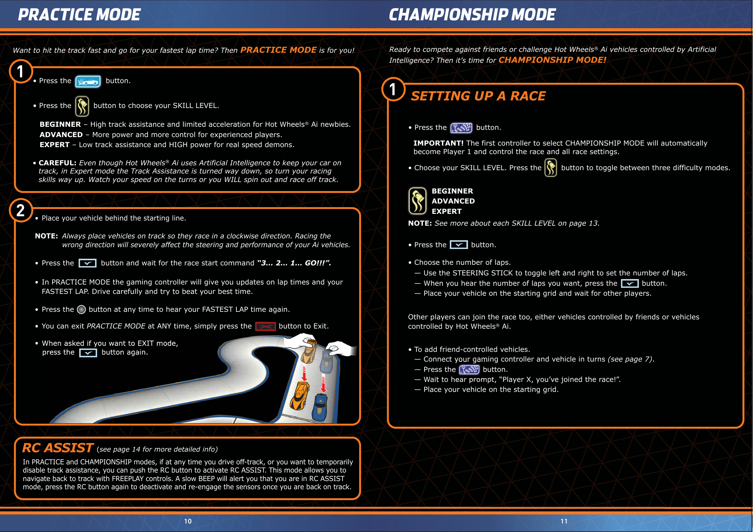 10 11PRACTICE MODE CHAMPIONSHIP MODE1 2 Want to hit the track fast and go for your fastest lap time? Then PRACTICE MODE is for you!•  CAREFUL: Even though Hot Wheels® Ai uses Artificial Intelligence to keep your car on    track, in Expert mode the Track Assistance is turned way down, so turn your racing    skills way up. Watch your speed on the turns or you WILL spin out and race off track.BEGINNER – High track assistance and limited acceleration for Hot Wheels® Ai newbies.ADVANCED – More power and more control for experienced players.EXPERT – Low track assistance and HIGH power for real speed demons.•  Press the         button to choose your SKILL LEVEL.•  Press the              button.•   Place your vehicle behind the starting line.NOTE:  Always place vehicles on track so they race in a clockwise direction. Racing the        wrong direction will severely affect the steering and performance of your Ai vehicles.•  Press the           button and wait for the race start command “3… 2… 1… GO!!!”.•  In PRACTICE MODE the gaming controller will give you updates on lap times and your      FASTEST LAP. Drive carefully and try to beat your best time.    •  Press the      button at any time to hear your FASTEST LAP time again.•  You can exit PRACTICE MODE at ANY time, simply press the           button to Exit.•  When asked if you want to EXIT mode,    press the           button again.In PRACTICE and CHAMPIONSHIP modes, if at any time you drive off-track, or you want to temporarily disable track assistance, you can push the RC button to activate RC ASSIST. This mode allows you to navigate back to track with FREEPLAY controls. A slow BEEP will alert you that you are in RC ASSIST mode, press the RC button again to deactivate and re-engage the sensors once you are back on track.RC ASSISTReady to compete against friends or challenge Hot Wheels® Ai vehicles controlled by ArtificialIntelligence? Then it’s time for CHAMPIONSHIP MODE!When asked if you want to EXIT mode,    press the           button again.1 •  Press the          button. NOTE: See more about each SKILL LEVEL on page 13.BEGINNERADVANCEDEXPERT•  Choose your SKILL LEVEL. Press the        button to toggle between three difficulty modes.IMPORTANT! The first controller to select CHAMPIONSHIP MODE will automaticallybecome Player 1 and control the race and all race settings.•  Press the            button.•  Choose your SKILL LEVEL. Press the        button to toggle between three difficulty modes.become Player 1 and control the race and all race settings.BEGINNERADVANCEDEXPERT•  Press the            button.Other players can join the race too, either vehicles controlled by friends or vehicles controlled by Hot Wheels® Ai.— Use the STEERING STICK to toggle left and right to set the number of laps.— When you hear the number of laps you want, press the          button.— Place your vehicle on the starting grid and wait for other players.•  Choose the number of laps.•  To add friend-controlled vehicles.— Connect your gaming controller and vehicle in turns (see page 7).— Press the           button.— Wait to hear prompt, “Player X, you’ve joined the race!”.— Place your vehicle on the starting grid. Connect your gaming controller and vehicle in turns  Press the           button. Wait to hear prompt, “Player X, you’ve joined the race!”.SETTING UP A RACE                  (see page 14 for more detailed info)