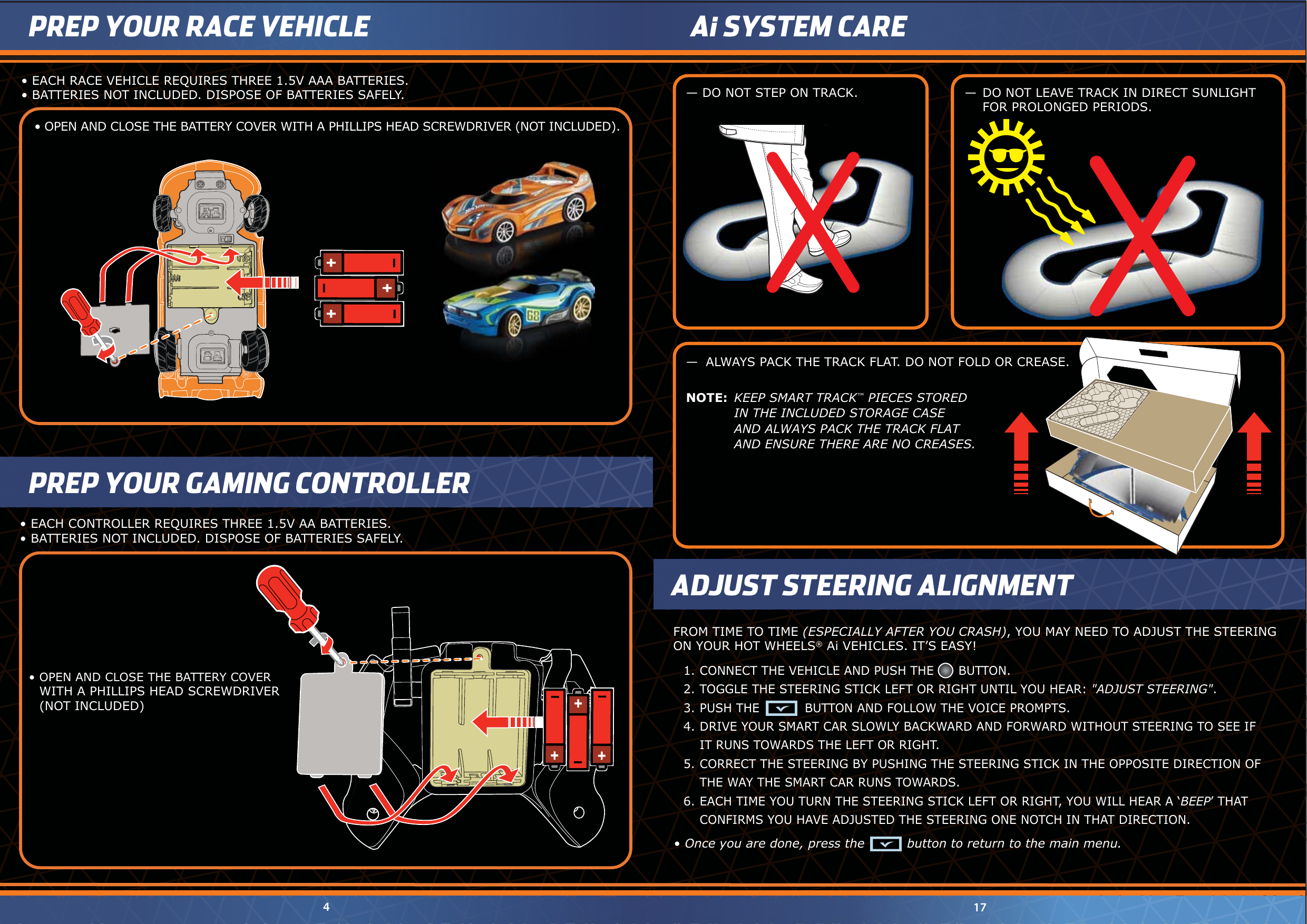 NOTE:  KEEP SMART TRACK™ PIECES STORED  IN THE INCLUDED STORAGE CASE  AND ALWAYS PACK THE TRACK FLAT  AND ENSURE THERE ARE NO CREASES.—  ALWAYS PACK THE TRACK FLAT. DO NOT FOLD OR CREASE.Ai SYSTEM CARE— DO NOT STEP ON TRACK. —  DO NOT LEAVE TRACK IN DIRECT SUNLIGHT  FOR PROLONGED PERIODS.•  OPEN AND CLOSE THE BATTERY COVER WITH A PHILLIPS HEAD SCREWDRIVER (NOT INCLUDED).•  EACH RACE VEHICLE REQUIRES THREE 1.5V AAA BATTERIES. •  BATTERIES NOT INCLUDED. DISPOSE OF BATTERIES SAFELY.•  OPEN AND CLOSE THE BATTERY COVER   WITH A PHILLIPS HEAD SCREWDRIVER  (NOT INCLUDED)•  EACH CONTROLLER REQUIRES THREE 1.5V AA BATTERIES. •  BATTERIES NOT INCLUDED. DISPOSE OF BATTERIES SAFELY.174PREP YOUR GAMING CONTROLLERADJUST STEERING ALIGNMENTFROM TIME TO TIME (ESPECIALLY AFTER YOU CRASH), YOU MAY NEED TO ADJUST THE STEERINGON YOUR HOT WHEELS® Ai VEHICLES. IT’S EASY!•  Once you are done, press the          button to return to the main menu.PREP YOUR RACE VEHICLE1. CONNECT THE VEHICLE AND PUSH THE      BUTTON.2. TOGGLE THE STEERING STICK LEFT OR RIGHT UNTIL YOU HEAR: &quot;ADJUST STEERING&quot;.3. PUSH THE           BUTTON AND FOLLOW THE VOICE PROMPTS.4. DRIVE YOUR SMART CAR SLOWLY BACKWARD AND FORWARD WITHOUT STEERING TO SEE IF  IT RUNS TOWARDS THE LEFT OR RIGHT.5. CORRECT THE STEERING BY PUSHING THE STEERING STICK IN THE OPPOSITE DIRECTION OF  THE WAY THE SMART CAR RUNS TOWARDS.6. EACH TIME YOU TURN THE STEERING STICK LEFT OR RIGHT, YOU WILL HEAR A ‘BEEP’ THAT  CONFIRMS YOU HAVE ADJUSTED THE STEERING ONE NOTCH IN THAT DIRECTION.