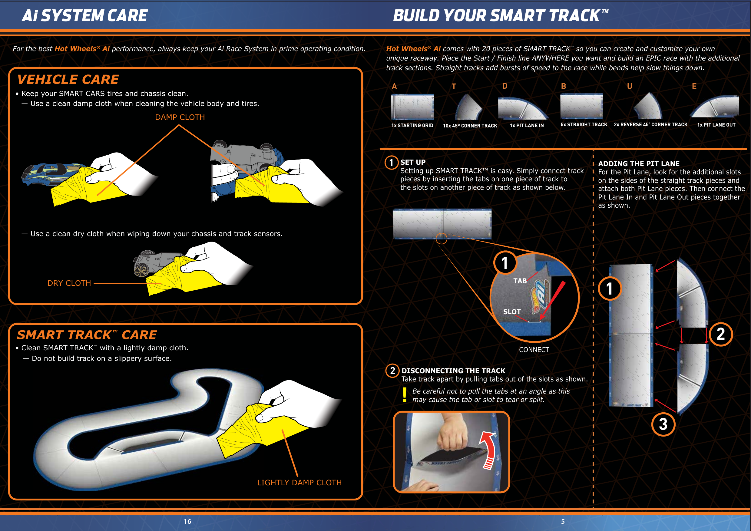 LIGHTLY DAMP CLOTHLIGHTLY DAMP CLOTHFor the best Hot Wheels® Ai performance, always keep your Ai Race System in prime operating condition.— Use a clean damp cloth when cleaning the vehicle body and tires.•  Keep your SMART CARS tires and chassis clean. VEHICLE CARE•  Clean SMART TRACK™ with a lightly damp cloth.   — Do not build track on a slippery surface.SMART TRACK TM CARE— Use a clean dry cloth when wiping down your chassis and track sensors.DAMP CLOTHDRY CLOTHHot Wheels® Ai comes with 20 pieces of SMART TRACK™ so you can create and customize your own unique raceway. Place the Start / Finish line ANYWHERE you want and build an EPIC race with the additional track sections. Straight tracks add bursts of speed to the race while bends help slow things down.SET UPSetting up SMART TRACK™ is easy. Simply connect track pieces by inserting the tabs on one piece of track tothe slots on another piece of track as shown below. 5BUILD YOUR SMART TRACK™ 16Ai SYSTEM CARE1 2 ADDING THE PIT LANEFor the Pit Lane, look for the additional slots on the sides of the straight track pieces and attach both Pit Lane pieces. Then connect thePit Lane In and Pit Lane Out pieces together as shown.CONNECTSLOTTAB11231x STARTING GRIDA2x REVERSE 450 CORNER TRACKU1x PIT LANE OUTE5x STRAIGHT TRACKB10x 45º CORNER TRACK T1x PIT LANE IND      DISCONNECTING THE TRACK      Take track apart by pulling tabs out of the slots as shown.  Be careful not to pull the tabs at an angle as this   may cause the tab or slot to tear or split. 1x PIT LANE IN1x PIT LANE IN!