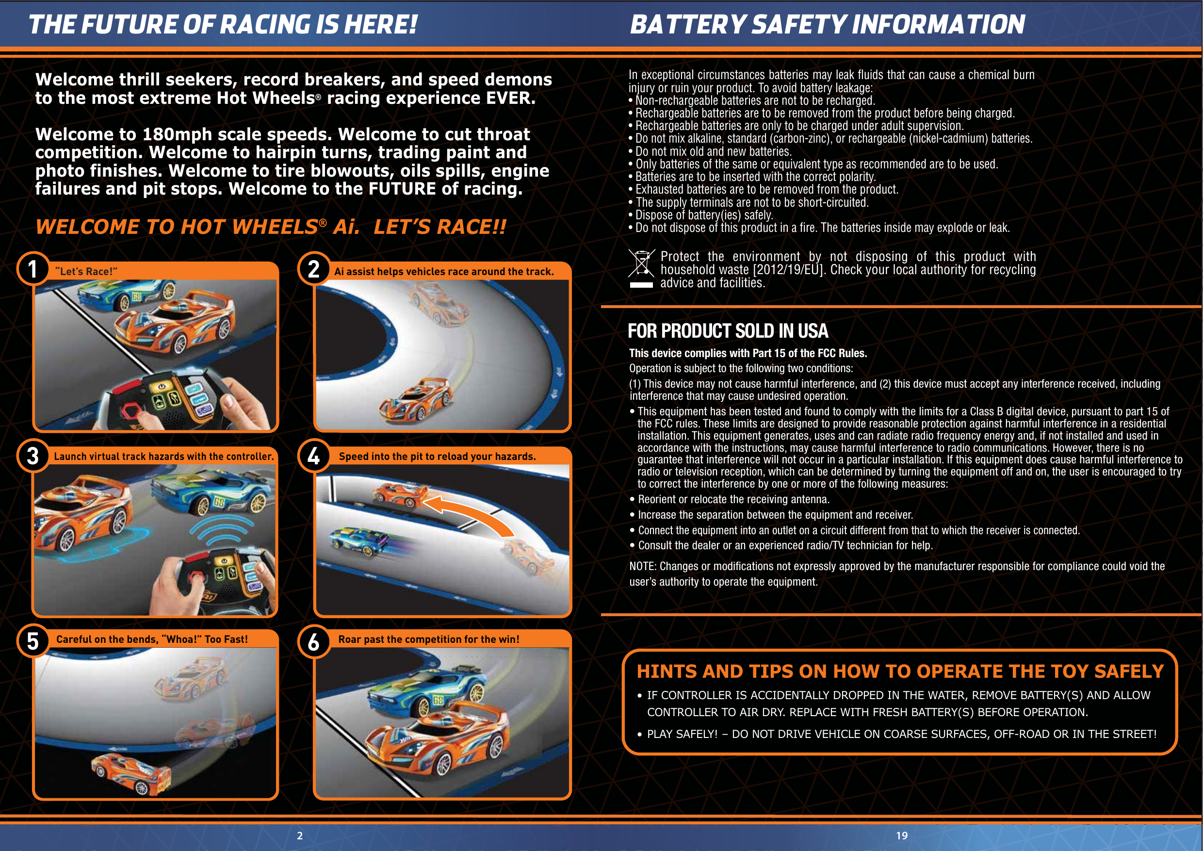 •  IF CONTROLLER IS ACCIDENTALLY DROPPED IN THE WATER, REMOVE BATTERY(S) AND ALLOW    CONTROLLER TO AIR DRY. REPLACE WITH FRESH BATTERY(S) BEFORE OPERATION.•  PLAY SAFELY! – DO NOT DRIVE VEHICLE ON COARSE SURFACES, OFF-ROAD OR IN THE STREET!HINTS AND TIPS ON HOW TO OPERATE THE TOY SAFELY2THE FUTURE OF RACING IS HERE!19BATTERY SAFETY INFORMATION Protect the environment by not disposing of this product with household waste [2012/19/EU]. Check your local authority for recycling advice and facilities. In exceptional circumstances batteries may leak ﬂuids that can cause a chemical burn injury or ruin your product. To avoid battery leakage:• Non-rechargeable batteries are not to be recharged.• Rechargeable batteries are to be removed from the product before being charged.• Rechargeable batteries are only to be charged under adult supervision.• Do not mix alkaline, standard (carbon-zinc), or rechargeable (nickel-cadmium) batteries.• Do not mix old and new batteries.•  Only batteries of the same or equivalent type as recommended are to be used.• Batteries are to be inserted with the correct polarity.• Exhausted batteries are to be removed from the product.• The supply terminals are not to be short-circuited.• Dispose of battery(ies) safely.• Do not dispose of this product in a ﬁre. The batteries inside may explode or leak.NOTE: Changes or modiﬁcations not expressly approved by the manufacturer responsible for compliance could void the user’s authority to operate the equipment.This device complies with Part 15 of the FCC Rules.Operation is subject to the following two conditions: (1) This device may not cause harmful interference, and (2) this device must accept any interference received, including interference that may cause undesired operation.• This equipment has been tested and found to comply with the limits for a Class B digital device, pursuant to part 15 of the FCC rules. These limits are designed to provide reasonable protection against harmful interference in a residential installation. This equipment generates, uses and can radiate radio frequency energy and, if not installed and used in accordance with the instructions, may cause harmful interference to radio communications. However, there is no guarantee that interference will not occur in a particular installation. If this equipment does cause harmful interference to radio or television reception, which can be determined by turning the equipment off and on, the user is encouraged to try to correct the interference by one or more of the following measures:• Reorient or relocate the receiving antenna.• Increase the separation between the equipment and receiver.• Connect the equipment into an outlet on a circuit different from that to which the receiver is connected.• Consult the dealer or an experienced radio/TV technician for help.FOR PRODUCT SOLD IN USA     “Let’s Race!”1  2    Ai assist helps vehicles race around the track.6   Careful on the bends, “Whoa!” Too Fast!  Roar past the competition for the win!5   Speed into the pit to reload your hazards.4 Welcome thrill seekers, record breakers, and speed demons to the most extreme Hot Wheels® racing experience EVER.Welcome to 180mph scale speeds. Welcome to cut throat competition. Welcome to hairpin turns, trading paint and photo finishes. Welcome to tire blowouts, oils spills, engine failures and pit stops. Welcome to the FUTURE of racing. WELCOME TO HOT WHEELS® Ai.  LET’S RACE!!  Launch virtual track hazards with the controller. 3 