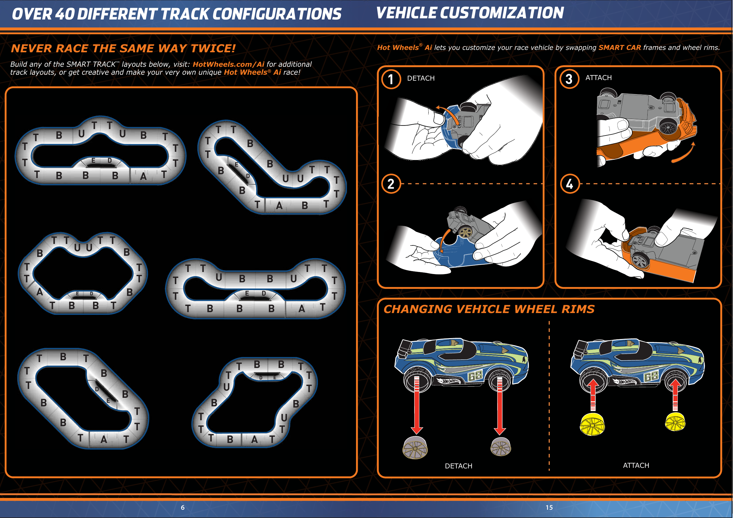 DETACH ATTACHDETACH ATTACHVEHICLE CUSTOMIZATION6 15OVER 40 DIFFERENT TRACK CONFIGURATIONSHot Wheels® Ai lets you customize your race vehicle by swapping SMART CAR frames and wheel rims.CHANGING VEHICLE WHEEL RIMSBuild any of the SMART TRACK™ layouts below, visit: HotWheels.com/Ai for additionaltrack layouts, or get creative and make your very own unique Hot Wheels® Ai race!U UU UU UUUUUT TTTT TTTTTTTBBBBBBBBBBBBBBBBBBTTTT TTTTTTTTTTTTTTTTTTTTTTTTTTTTTTT TTTTTTTTTTTBBBBBBBBBBBBDAAAAAAEDE DEDEEDNEVER RACE THE SAME WAY TWICE!06780678ED1 2 3 4 