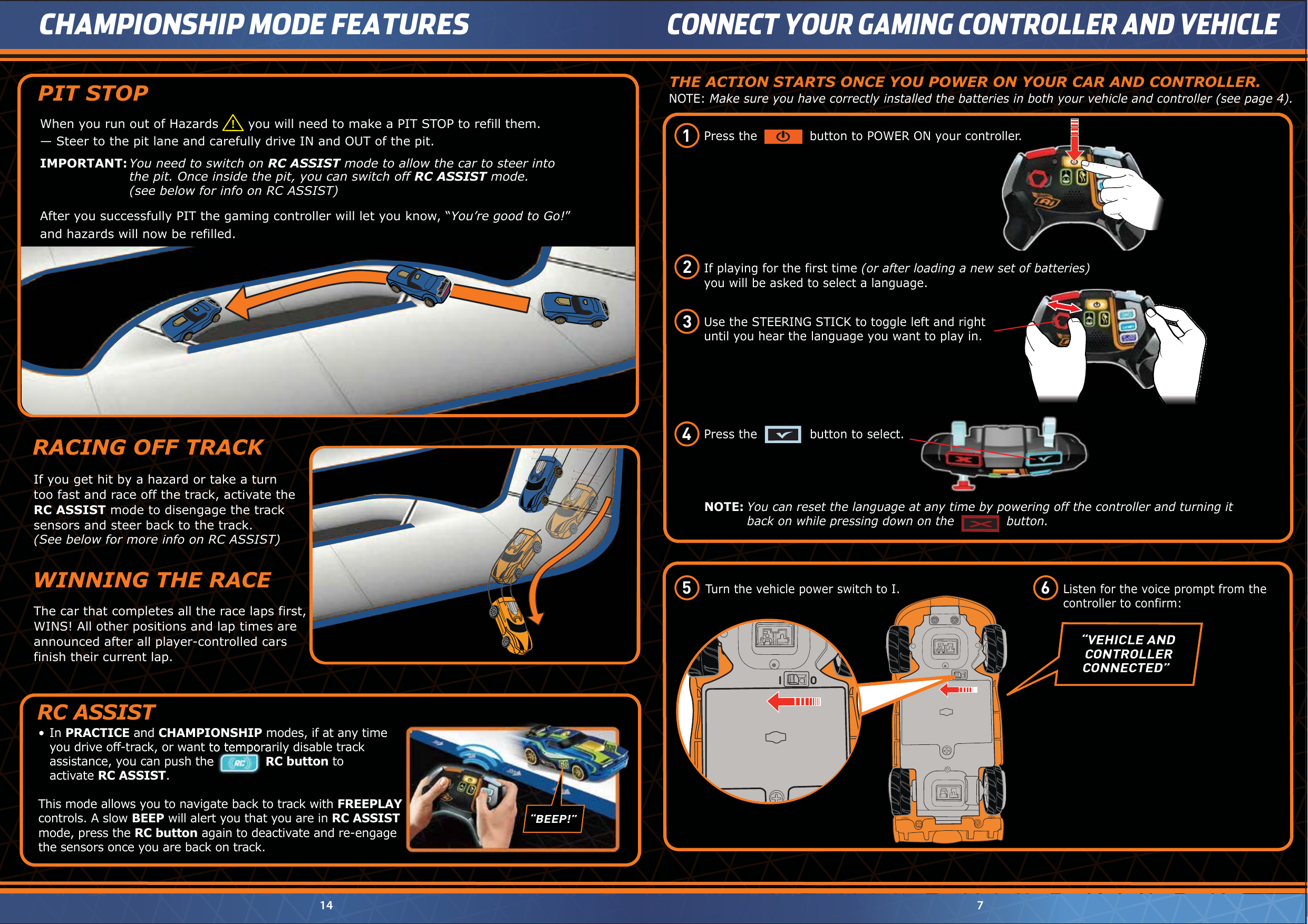 “VEHICLE AND   CONTROLLER  CONNECTED”NOTE: Make sure you have correctly installed the batteries in both your vehicle and controller (see page 4).THE ACTION STARTS ONCE YOU POWER ON YOUR CAR AND CONTROLLER.The car that completes all the race laps first, WINS! All other positions and lap times are announced after all player-controlled cars finish their current lap.WINNING THE RACETurn the vehicle power switch to I.Listen for the voice prompt from the controller to confirm:714CHAMPIONSHIP MODE FEATURESCONNECT YOUR GAMING CONTROLLER AND VEHICLENOTE: You can reset the language at any time by powering off the controller and turning it  back on while pressing down on the             button.Use the STEERING STICK to toggle left and rightuntil you hear the language you want to play in. If playing for the first time (or after loading a new set of batteries)you will be asked to select a language.Press the             button to POWER ON your controller.Press the             button to select. I ORACING OFF TRACKIf you get hit by a hazard or take a turntoo fast and race off the track, activate theRC ASSIST mode to disengage the tracksensors and steer back to the track.(See below for more info on RC ASSIST)•  In PRACTICE and CHAMPIONSHIP modes, if at any time    you drive off-track, or want to temporarily disable track  assistance, you can push the       RC button to activate RC ASSIST. This mode allows you to navigate back to track with FREEPLAY controls. A slow BEEP will alert you that you are in RC ASSIST mode, press the RC button again to deactivate and re-engage the sensors once you are back on track.RC ASSIST  you drive off-track, or want to temporarily disable track  assistance, you can push the       RC buttonPIT STOPAfter you successfully PIT the gaming controller will let you know, “You’re good to Go!” and hazards will now be refilled.IMPORTANT: You need to switch on RC ASSIST mode to allow the car to steer into the pit. Once inside the pit, you can switch off RC ASSIST mode. (see below for info on RC ASSIST)— Steer to the pit lane and carefully drive IN and OUT of the pit. When you run out of Hazards       you will need to make a PIT STOP to refill them.!1 2 3 4 5  6 FREEPLAY“BEEP!”