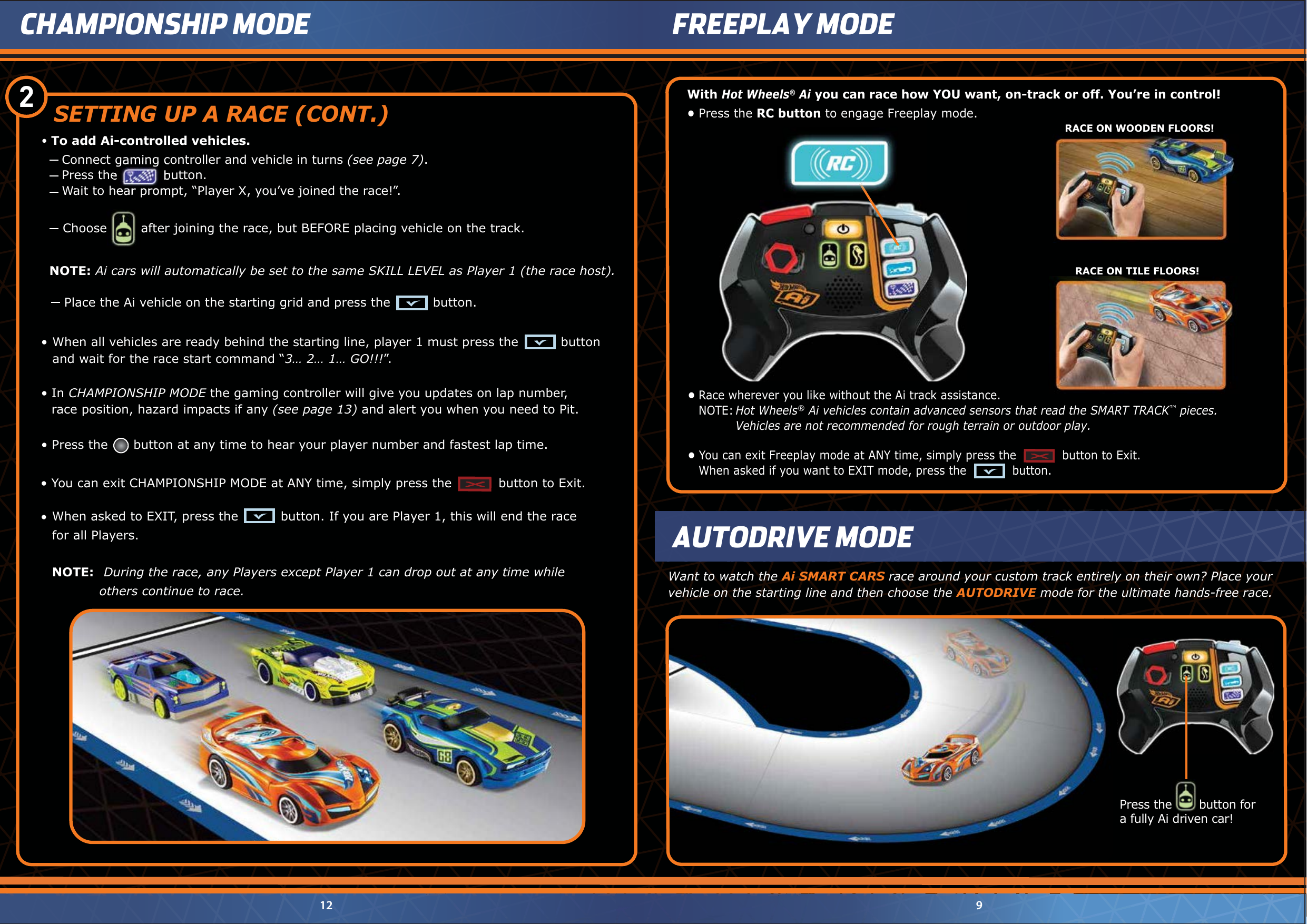 Connect gaming controller and vehicle in turns (see page 7).Press the           button.Wait to hear prompt, “Player X, you’ve joined the race!”.Press the       button fora fully Ai driven car!Press the       button for9CHAMPIONSHIP MODE12FREEPLAY MODEWant to watch the Ai SMART CARS race around your custom track entirely on their own? Place your vehicle on the starting line and then choose the AUTODRIVE mode for the ultimate hands-free race.Connect gaming controller and vehicle in turns Press the           button.Wait to hear prompt, “Player X, you’ve joined the race!”.•To add Ai-controlled vehicles.2    Choose        after joining the race, but BEFORE placing vehicle on the track.•  You can exit CHAMPIONSHIP MODE at ANY time, simply press the           button to Exit.•  Press the      button at any time to hear your player number and fastest lap time.•  In CHAMPIONSHIP MODE the gaming controller will give you updates on lap number,   race position, hazard impacts if any (see page 13) and alert you when you need to Pit.Place the Ai vehicle on the starting grid and press the          button.NOTE: Ai cars will automatically be set to the same SKILL LEVEL as Player 1 (the race host).   Choose        after joining the race, but BEFORE placing vehicle on the track.   When asked to EXIT, press the          button. If you are Player 1, this will end the race  for all Players.  NOTE:  During the race, any Players except Player 1 can drop out at any time while    others continue to race.••  When all vehicles are ready behind the starting line, player 1 must press the          button    and wait for the race start command “3… 2… 1… GO!!!”.SETTING UP A RACE (CONT.)AUTODRIVE MODEWith Hot Wheels® Ai you can race how YOU want, on-track or off. You’re in control!•  Press the RC button to engage Freeplay mode.RACE ON WOODEN FLOORS!RACE ON TILE FLOORS!•  You can exit Freeplay mode at ANY time, simply press the            button to Exit.   When asked if you want to EXIT mode, press the            button.•  Race wherever you like without the Ai track assistance. NOTE: Hot Wheels® Ai vehicles contain advanced sensors that read the SMART TRACK™ pieces.     Vehicles are not recommended for rough terrain or outdoor play.RC button to engage Freeplay mode.