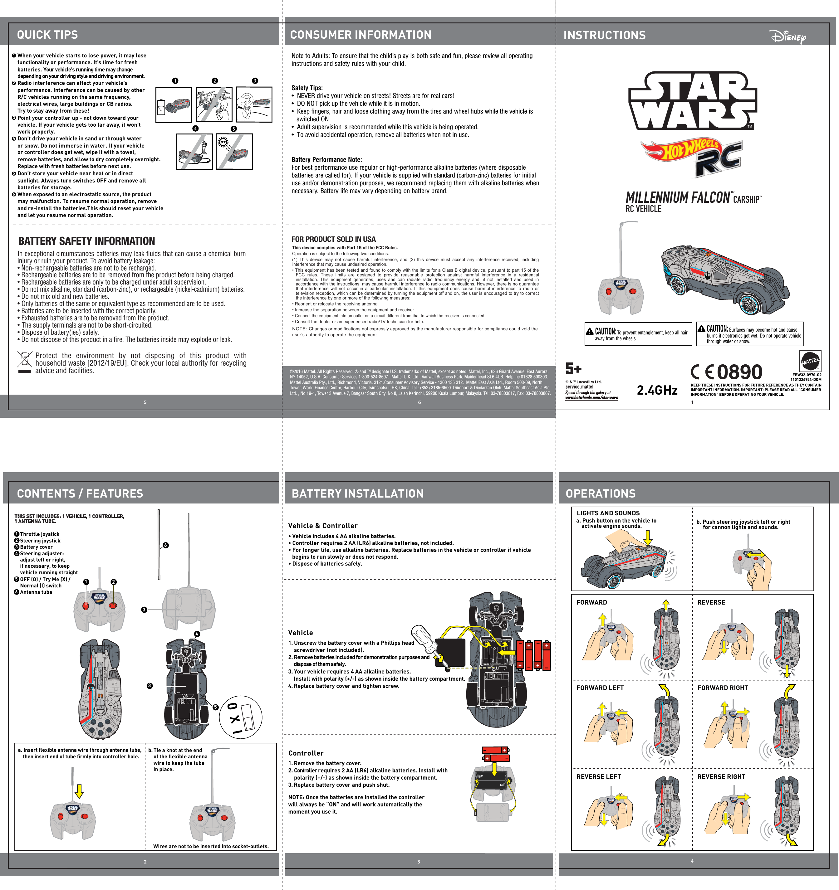 16532 4FBW32-0970-G21101324954-DOMCONTENTS / FEATURESCONSUMER INFORMATIONQUICK TIPSBATTERY INSTALLATION OPERATIONSINSTRUCTIONSBATTERY SAFETY INFORMATIONProtect the environment by not disposing of this product with household waste [2012/19/EU]. Check your local authority for recycling advice and facilities. In exceptional circumstances batteries may leak ﬂuids that can cause a chemical burn injury or ruin your product. To avoid battery leakage:• Non-rechargeable batteries are not to be recharged.• Rechargeable batteries are to be removed from the product before being charged.• Rechargeable batteries are only to be charged under adult supervision.• Do not mix alkaline, standard (carbon-zinc), or rechargeable (nickel-cadmium) batteries.• Do not mix old and new batteries.•  Only batteries of the same or equivalent type as recommended are to be used.• Batteries are to be inserted with the correct polarity.• Exhausted batteries are to be removed from the product.• The supply terminals are not to be short-circuited.• Dispose of battery(ies) safely.• Do not dispose of this product in a ﬁre. The batteries inside may explode or leak.©2016 Mattel. All Rights Reserved. ® and ™ designate U.S. trademarks of Mattel, except as noted. Mattel, Inc., 636 Girard Avenue, East Aurora, NY 14052, U.S.A. Consumer Services 1-800-524-8697.  Mattel U.K. Ltd., Vanwall Business Park, Maidenhead SL6 4UB. Helpline 01628 500303. Mattel Australia Pty., Ltd., Richmond, Victoria. 3121.Consumer Advisory Service - 1300 135 312.  Mattel East Asia Ltd., Room 503-09, North Tower, World Finance Centre, Harbour City, Tsimshatsui, HK, China. Tel.: (852) 3185-6500. Diimport &amp; Diedarkan Oleh: Mattel Southeast Asia Pte. Ltd. , No 19-1, Tower 3 Avenue 7, Bangsar South City, No 8, Jalan Kerinchi, 59200 Kuala Lumpur, Malaysia. Tel: 03-78803817, Fax: 03-78803867.                   KEEP THESE INSTRUCTIONS FOR FUTURE REFERENCE AS THEY CONTAIN IMPORTANT INFORMATION. IMPORTANT: PLEASE READ ALL “CONSUMER INFORMATION” BEFORE OPERATING YOUR VEHICLE.  CAUTION: To prevent entanglement, keep all hair away from the wheels.  CAUTION: Surfaces may become hot and cause burns if electronics get wet. Do not operate vehicle through water or snow.  Vehicle &amp; Controller a. Push button on the vehicle to     activate engine sounds. b. Push steering joystick left or right      for cannon lights and sounds.Vehicle1.  Unscrew the battery cover with a Phillips head screwdriver (not included).3.  Your vehicle requires 4 AA alkaline batteries.  2. Remove batteries included for demonstration purposes and dispose of them safely. Install with polarity (+/-) as shown inside the battery compartment.Replace battery cover and tighten screw.4.Controller1. Remove the battery cover.2. Controller requires 2 AA (LR6) alkaline batteries. Install with polarity (+/-) as shown inside the battery compartment.Replace battery cover and push shut.3.NOTE: Once the batteries are installed the controller will always be “ON” and will work automatically the moment you use it. 2  Radio interference can affect your vehicle&apos;s performance. Interference can be caused by other R/C vehicles running on the same frequency, electrical wires, large buildings or CB radios. Try to stay away from these!3  Point your controller up - not down toward your vehicle. If your vehicle gets too far away, it won’t work properly.4  Don&apos;t drive your vehicle in sand or through water or snow. Do not immerse in water. If your vehicleor controller does get wet, wipe it with a towel,remove batteries, and allow to dry completely overnight. Replace with fresh batteries before next use.  5  Don’t store your vehicle near heat or in direct sunlight. Always turn switches OFF and remove all batteries for storage.6  When exposed to an electrostatic source, the product may malfunction. To resume normal operation, remove and re-install the batteries.This should reset your vehicle and let you resume normal operation.Battery Performance Note:For best performance use regular or high-performance alkaline batteries (where disposable batteries are called for). If your vehicle is supplied with standard (carbon-zinc) batteries for initial use and/or demonstration purposes, we recommend replacing them with alkaline batteries when necessary. Battery life may vary depending on battery brand.Safety Tips:•  NEVER drive your vehicle on streets! Streets are for real cars!•  DO NOT pick up the vehicle while it is in motion.•  Keep ﬁngers, hair and loose clothing away from the tires and wheel hubs while the vehicle is      switched ON.•  Adult supervision is recommended while this vehicle is being operated.•  To avoid accidental operation, remove all batteries when not in use.Note to Adults: To ensure that the child’s play is both safe and fun, please review all operating instructions and safety rules with your child.FORWARD LEFTFORWARD REVERSEFORWARD RIGHTREVERSE LEFT REVERSE RIGHTLIGHTS AND SOUNDSThrottle joystickSteering joystickBattery coverSteering adjuster: adjust left or right, if necessary, to keep vehicle running straight123THIS SET INCLUDES: 1 VEHICLE, 1 CONTROLLER, 1 ANTENNA TUBE.5Antenna tube6b. Tie a knot at the end of the ﬂexible antenna wire to keep the tube in place. Wires are not to be inserted into socket-outlets.1  When your vehicle starts to lose power, it may lose functionality or performance. It’s time for fresh batteries. Your vehicle’s running time may changedepending on your driving style and driving environment. • Vehicle includes 4 AA alkaline batteries.• Controller requires 2 AA (LR6) alkaline batteries, not included. • For longer life, use alkaline batteries. Replace batteries in the vehicle or controller if vehicle      begins to run slowly or does not respond. • Dispose of batteries safely.MILLENNIUM FALCON™ CARSHIP™   RC VEHICLE 2.4GHzNOTE: Changes or modifications not expressly approved by the manufacturer responsible for compliance could void the user’s authority to operate the equipment.This device complies with Part 15 of the FCC Rules.Operation is subject to the following two conditions: (1)  This device may not cause harmful interference, and  (2)  this device must accept any interference  received, including interference that may cause undesired operation.• This equipment has been tested and found to comply with the limits for a Class B digital device, pursuant to part 15 of the FCC  rules.  These  limits  are  designed  to  provide  reasonable  protection  against  harmful  interference  in  a  residential installation.  This equipment generates, uses and can  radiate  radio  frequency energy and, if not installed and used in accordance with the instructions, may cause harmful interference to radio communications. However, there is no guarantee that interference  will not occur  in a particular  installation. If this equipment does cause harmful interference to  radio  or television reception, which can be determined by turning the equipment off and on, the user is encouraged to try to correct the interference by one or more of the following measures:• Reorient or relocate the receiving antenna.• Increase the separation between the equipment and receiver.• Connect the equipment into an outlet on a circuit different from that to which the receiver is connected.• Consult the dealer or an experienced radio/TV technician for help.FOR PRODUCT SOLD IN USA5+Speed through the galaxy atwww.hotwheels.com/starwarsOFF (O) / Try Me (X) / Normal (I) switchIX0    then insert end of tube ﬁrmly into controller hole.a. Insert ﬂexible antenna wire through antenna tube,                                                                                                                                            46123345IX0IX0