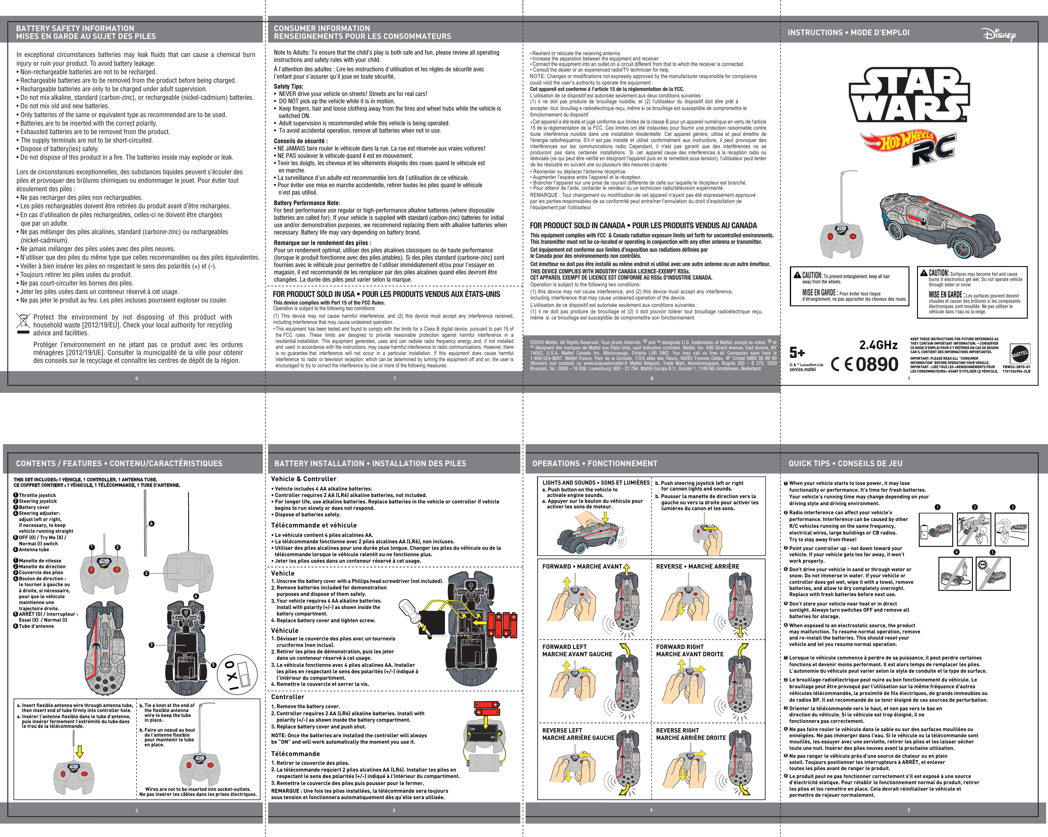 18632 4FBW32-2B70-G11101324954-2LBCONTENTS / FEATURES • CONTENU/CARACTÉRISTIQUESCONSUMER INFORMATIONRENSEIGNEMENTS POUR LES CONSOMMATEURSBATTERY SAFETY INFORMATIONMISES EN GARDE AU SUJET DES PILESQUICK TIPS • CONSEILS DE JEUBATTERY INSTALLATION • INSTALLATION DES PILES OPERATIONS • FONCTIONNEMENTINSTRUCTIONS • MODE D&apos;EMPLOIProtect the environment by not disposing of this product with household waste [2012/19/EU]. Check your local authority for recycling advice and facilities. In exceptional circumstances batteries may leak ﬂuids that can cause a chemical burn injury or ruin your product. To avoid battery leakage:• Non-rechargeable batteries are not to be recharged.• Rechargeable batteries are to be removed from the product before being charged.• Rechargeable batteries are only to be charged under adult supervision.• Do not mix alkaline, standard (carbon-zinc), or rechargeable (nickel-cadmium) batteries.• Do not mix old and new batteries.•  Only batteries of the same or equivalent type as recommended are to be used.• Batteries are to be inserted with the correct polarity.• Exhausted batteries are to be removed from the product.• The supply terminals are not to be short-circuited.• Dispose of battery(ies) safely.• Do not dispose of this product in a ﬁre. The batteries inside may explode or leak.©2016 Mattel. All Rights Reserved. Tous droits réservés. ® and ™ designate U.S. trademarks of Mattel, except as noted. ® et ™ désignent des marques de Mattel aux États-Unis, sauf indication contraire. Mattel, Inc. 636 Girard Avenue, East Aurora, NY 14052, U.S.A. Mattel Canada Inc. Mississauga, Ontario L5R 3W2. You may call us free at/ Composez sans frais le 1-800-524-8697. Mattel France, Parc de la Cerisaie, 1/3/5 allée des Fleurs, 94263 Fresnes Cedex. N° Cristal 0969 36 99 99 (Numéro non surtaxé) ou www.lesjouetsmattel.fr Mattel Belgium, Trade Mart, Atomiumsquare, Bogota 202 – B 275, 1020 Brussels. Tel.: 0800 – 16 936. Luxemburg: 800 - 22 784. Mattel Europa B.V., Gondel 1, 1186 MJ Amstelveen, Nederland. KEEP THESE INSTRUCTIONS FOR FUTURE REFERENCE AS THEY CONTAIN IMPORTANT INFORMATION. • CONSERVER CE MODE D&apos;EMPLOI POUR S&apos;Y RÉFÉRER EN CAS DE BESOIN CAR IL CONTIENT DES INFORMATIONS IMPORTANTES.IMPORTANT: PLEASE READ ALL “CONSUMER INFORMATION” BEFORE OPERATING YOUR VEHICLE.IMPORTANT : LIRE TOUS LES «RENSEIGNEMENTS POUR LES CONSOMMATEURS» AVANT D&apos;UTILISER LE VÉHICULE.  Vehicle &amp; Controllera. Push button on the vehicle to     activate engine sounds.a. Appuyer sur le bouton du véhicule pour     activer les sons de moteur.b. Push steering joystick left or right      for cannon lights and sounds.b. Pousser la manette de direction vers la      gauche ou vers la droite pour activer les      lumières du canon et les sons.Vehicle1.  3.  2. 4.  Véhicule1.  3.  2. 4.Controller1.2. 3.Télécommande1.2. 3.2  3  4  5  6  Battery Performance Note:For best performance use regular or high-performance alkaline batteries (where disposable batteries are called for). If your vehicle is supplied with standard (carbon-zinc) batteries for initial use and/or demonstration purposes, we recommend replacing them with alkaline batteries when necessary. Battery life may vary depending on battery brand.Safety Tips:•  NEVER drive your vehicle on streets! Streets are for real cars!•  DO NOT pick up the vehicle while it is in motion.•  Keep ﬁngers, hair and loose clothing away from the tires and wheel hubs while the vehicle is      switched ON.•  Adult supervision is recommended while this vehicle is being operated.•  To avoid accidental operation, remove all batteries when not in use.Remarque sur le rendement des piles :Pour un rendement optimal, utiliser des piles alcalines classiques ou de haute performance (lorsque le produit fonctionne avec des piles jetables). Si des piles standard (carbone-zinc) sont fournies avec le véhicule pour permettre de l&apos;utiliser immédiatement et/ou pour l&apos;essayer en magasin, il est recommandé de les remplacer par des piles alcalines quand elles devront être changées. La durée des piles peut varier selon la marque.Conseils de sécurité :• NE JAMAIS faire rouler le véhicule dans la rue. La rue est réservée aux vraies voitures!• NE PAS soulever le véhicule quand il est en mouvement.• Tenir les doigts, les cheveux et les vêtements éloignés des roues quand le véhicule est    en marche.• La surveillance d&apos;un adulte est recommandée lors de l&apos;utilisation de ce véhicule.• Pour éviter une mise en marche accidentelle, retirer toutes les piles quand le véhicule    n&apos;est pas utilisé.Note to Adults: To ensure that the child’s play is both safe and fun, please review all operating instructions and safety rules with your child. À l&apos;attention des adultes : Lire les instructions d&apos;utilisation et les règles de sécurité avec l&apos;enfant pour s&apos;assurer qu&apos;il joue en toute sécurité.FORWARD LEFTMARCHE AVANT GAUCHEFORWARD • MARCHE AVANT REVERSE • MARCHE ARRIÈREFORWARD RIGHTMARCHE AVANT DROITEREVERSE LEFTMARCHE ARRIÈRE GAUCHEREVERSE RIGHTMARCHE ARRIÈRE DROITELIGHTS AND SOUNDS • SONS ET LUMIÈRESThrottle joystickSteering joystickBattery coverSteering adjuster: adjust left or right, if necessary, to keep vehicle running straightOFF (O) / Try Me (X) / Normal (I) switch123THIS SET INCLUDES: 1 VEHICLE, 1 CONTROLLER, 1 ANTENNA TUBE.CE COFFRET CONTIENT : 1 VÉHICULE, 1 TÉLÉCOMMANDE, 1 TUBE D&apos;ANTENNE.5Antenna tube6Manette de vitesseManette de directionCouvercle des pilesBouton de direction : le tourner à gauche ou à droite, si nécessaire, pour que le véhicule maintienne une trajectoire droite.ARRÊT (O) / Interrupteur : Essai (X)  / Normal (I)1235Tube d&apos;antenne6b. b. Wires are not to be inserted into socket-outlets.Ne pas insérer les câbles dans les prises électriques.1  • Vehicle includes 4 AA alkaline batteries.• Controller requires 2 AA (LR6) alkaline batteries, not included. • For longer life, use alkaline batteries. Replace batteries in the vehicle or controller if vehicle      begins to run slowly or does not respond. • Dispose of batteries safely.Télécommande et véhicule• Le véhicule contient 4 piles alcalines AA.• La télécommande fonctionne avec 2 piles alcalines AA (LR6), non incluses.• Utiliser des piles alcalines pour une durée plus longue. Changer les piles du véhicule ou de la    télécommande lorsque le véhicule ralentit ou ne fonctionne plus.• Jeter les piles usées dans un conteneur réservé à cet usage.2.4GHzRadio interference can affect your vehicle&apos;s performance. Interference can be caused by other R/C vehicles running on the same frequency, electrical wires, large buildings or CB radios. Try to stay away from these!When your vehicle starts to lose power, it may lose functionality or performance. It’s time for fresh batteries. Your vehicle’s running time may change depending on your driving style and driving environment.Point your controller up - not down toward your vehicle. If your vehicle gets too far away, it won’t work properly.Don&apos;t drive your vehicle in sand or through water or snow. Do not immerse in water. If your vehicle or controller does get wet, wipe it with a towel, remove batteries, and allow to dry completely overnight. Replace with fresh batteries before next use.Don’t store your vehicle near heat or in direct sunlight. Always turn switches OFF and remove all batteries for storage.When exposed to an electrostatic source, the product may malfunction. To resume normal operation, remove and re-install the batteries. This should reset your vehicle and let you resume normal operation.2  3  4  5  6  1  Le brouillage radioélectrique peut nuire au bon fonctionnement du véhicule. Le brouillage peut être provoqué par l&apos;utilisation sur la même fréquence d&apos;autres véhicules télécommandés, la proximité de ﬁls électriques, de grands immeubles ou de radios BP. Il est recommandé de se tenir éloigné de ces sources de perturbation.Lorsque le véhicule commence à perdre de sa puissance, il peut perdre certaines fonctions et devenir moins performant. Il est alors temps de remplacer les piles. L&apos;autonomie du véhicule peut varier selon le style de conduite et le type de surface.Orienter la télécommande vers le haut, et non pas vers le bas en direction du véhicule. Si le véhicule est trop éloigné, il ne fonctionnera pas correctement.Ne pas faire rouler le véhicule dans le sable ou sur des surfaces mouillées ou enneigées. Ne pas immerger dans l&apos;eau. Si le véhicule ou la télécommande sont mouillés, les essuyer avec une serviette, retirer les piles et les laisser sécher toute une nuit. Insérer des piles neuves avant la prochaine utilisation.Ne pas ranger le véhicule près d&apos;une source de chaleur ou en plein soleil. Toujours positionner les interrupteurs à ARRÊT, et enlever toutes les piles avant de ranger le produit.Le produit peut ne pas fonctionner correctement s&apos;il est exposé à une source d&apos;électricité statique. Pour rétablir le fonctionnement normal du produit, retirer les piles et les remettre en place. Cela devrait réinitialiser le véhicule et permettre de rejouer normalement.Tie a knot at the end of the ﬂexible antenna wire to keep the tube in place.Faire un noeud au bout de l&apos;antenne ﬂexible pour maintenir le tube en place.Unscrew the battery cover with a Phillips head screwdriver (not included).Remove batteries included for demonstration purposes and dispose of them safely.Your vehicle requires 4 AA alkaline batteries. Install with polarity (+/-) as shown inside the battery compartment.Replace battery cover and tighten screw.Dévisser le couvercle des piles avec un tournevis cruciforme (non inclus).Retirer les piles de démonstration, puis les jeter dans un conteneur réservé à cet usage.Le véhicule fonctionne avec 4 piles alcalines AA. Installer les piles en respectant le sens des polarités (+/-) indiqué à l&apos;intérieur du compartiment.Remettre le couvercle et serrer la vis.Remove the battery cover.Retirer le couvercle des piles.La télécommande requiert 2 piles alcalines AA (LR6). Installer les piles en respectant le sens des polarités (+/-) indiqué à l&apos;intérieur du compartiment.Remettre le couvercle des piles puis pousser pour le fermer.Controller requires 2 AA (LR6) alkaline batteries. Install with polarity (+/-) as shown inside the battery compartment.Replace battery cover and push shut.NOTE: Once the batteries are installed the controller will always be “ON” and will work automatically the moment you use it.REMARQUE : Une fois les piles installées, la télécommande sera toujours sous tension et fonctionnera automatiquement dès qu&apos;elle sera utilisée.Lors de circonstances exceptionnelles, des substances liquides peuvent s’écouler des piles et provoquer des brûlures chimiques ou endommager le jouet. Pour éviter tout écoulement des piles :• Ne pas recharger des piles non rechargeables.• Les piles rechargeables doivent être retirées du produit avant d’être rechargées.• En cas d’utilisation de piles rechargeables, celles-ci ne doivent être chargées   que par un adulte.• Ne pas mélanger des piles alcalines, standard (carbone-zinc) ou rechargeables   (nickel-cadmium).• Ne jamais mélanger des piles usées avec des piles neuves.• N’utiliser que des piles du même type que celles recommandées ou des piles équivalentes.• Veiller à bien insérer les piles en respectant le sens des polarités (+) et (-).• Toujours retirer les piles usées du produit.• Ne pas court-circuiter les bornes des piles.• Jeter les piles usées dans un conteneur réservé à cet usage. • Ne pas jeter le produit au feu. Les piles incluses pourraient exploser ou couler.Protéger l’environnement en ne jetant pas ce produit avec les ordures ménagères [2012/19/UE]. Consulter la municipalité de la ville pour obtenir des conseils sur le recyclage et connaître les centres de dépôt de la région. NOTE: Changes or modifications not expressly approved by the manufacturer responsible for compliance could void the user’s authority to operate the equipment.This device complies with Part 15 of the FCC Rules.Operation is subject to the following two conditions: (1)  This device may not cause harmful interference, and  (2)  this device must accept any interference  received, including interference that may cause undesired operation.Reorient or relocate the receiving antenna.• • • Increase the separation between the equipment and receiver.• Connect the equipment into an outlet on a circuit different from that to which the receiver is connected.• Consult the dealer or an experienced radio/TV technician for help.Cet appareil est conforme à l&apos;article 15 de la réglementation de la FCC.L&apos;utilisation de ce dispositif est autorisée seulement aux deux conditions suivantes :• Réorienter ou déplacer l&apos;antenne réceptrice.• Augmenter l&apos;espace entre l&apos;appareil et le récepteur.• Brancher l&apos;appareil sur une prise de courant différente de celle sur laquelle le récepteur est branché.• Pour obtenir de l&apos;aide, contacter le vendeur ou un technicien radio/télévision expérimenté.FOR PRODUCT SOLD IN USA • POUR LES PRODUITS VENDUS AUX ÉTATS-UNIS This equipment complies with FCC  &amp; Canada radiation exposure limits set forth for uncontrolled environments.This transmitter must not be co-located or operating in conjunction with any other antenna or transmitter.Cet équipement est conforme aux limites d’exposition aux radiations déﬁnies par le Canada pour des environnements non contrôlés.Cet émetteur ne doit pas être installé au même endroit ni utilisé avec une autre antenne ou un autre émetteur.THIS DEVICE COMPLIES WITH INDUSTRY CANADA LICENCE-EXEMPT RSSs.CET APPAREIL EXEMPT DE LICENCE EST CONFORME AU RSSs D&apos;INDUSTRIE CANADA. Operation is subject to the following two conditions:(1) this device may not cause interference, and (2) this device must accept any interference, including interference that may cause undesired operation of the device.L’utilisation de ce dispositif est autorisée seulement aux conditions suivantes : (1)  il ne doit pas  produire  de  brouillage et  (2)  il doit pouvoir  tolérer  tout  brouillage  radioélectrique  reçu, même si ce brouillage est susceptible de compromettre son fonctionnement.FOR PRODUCT SOLD IN CANADA • POUR LES PRODUITS VENDUS AU CANADAThis equipment has been tested and found to comply with the limits for a Class B digital device, pursuant to part 15 of the FCC  rules.  These  limits  are  designed  to  provide  reasonable  protection  against  harmful  interference  in  a residential installation.  This equipment generates, uses and can  radiate  radio  frequency energy and, if not installed and used in accordance with the instructions, may cause harmful interference to radio communications. However, there is no guarantee that interference  will not occur  in a particular  installation. If this equipment does cause harmful interference to  radio  or television reception, which can be determined by turning the equipment off and on, the user is encouraged to try to correct the interference by one or more of the following measures:  Cet appareil a été testé et jugé conforme aux limites de la classe B pour un appareil numérique en vertu de l&apos;article 15 de la réglementation de la FCC. Ces limites ont été instaurées pour fournir une protection raisonnable contre toute interférence nuisible dans une installation  résidentielle.  Cet appareil génère, utilise et peut émettre  de l&apos;énergie radiofréquence. S&apos;il n&apos; est pas installé et utilisé conformément aux instructions, il peut  provoquer  des interférences sur  les communications  radio. Cependant, il n&apos;est pas garanti que des interférences ne se produiront pas dans certaines installations.  Si  cet appareil cause des interférences à la  réception  radio ou télévisée (ce qui peut être vérifié en éteignant l&apos;appareil puis en le remettant sous tension), l&apos;utilisateur peut tenter de les résoudre en suivant une ou plusieurs des mesures ci-après :• REMARQUE : Tout changement ou modification de cet appareil n&apos;ayant pas été expressément approuvé par les parties responsables de sa conformité peut entraîner l&apos;annulation du droit d&apos;exploitation de l&apos;équipement par l&apos;utilisateur.(1)  il ne doit pas  produire  de  brouillage nuisible, et  (2)  l&apos;utilisateur  du dispositif doit être  prêt  à accepter  tout  brouillag e radioélectrique reçu, même si ce brouillage est susceptible de compromettre le fonctionnement du dispositif. service.mattel5+© &amp; ™ Lucasﬁlm Ltd.CAUTION: To prevent entanglement, keep all hair away from the wheels.MISE EN GARDE : Pour éviter tout risque d&apos;étranglement, ne pas approcher les cheveux des roues. CAUTION: Surfaces may become hot and cause burns if electronics get wet. Do not operate vehicle through water or snow.MISE EN GARDE : Les surfaces peuvent devenir chaudes et causer des brûlures si les composants électroniques sont mouillés. Ne pas utiliser le véhicule dans l&apos;eau ou la neige.7512a. Insert ﬂexible antenna wire through antenna tube,     then insert end of tube ﬁrmly into controller hole.a. Insérer l&apos;antenne ﬂexible dans le tube d&apos;antenne,     puis insérer fermement l&apos;extrémité du tube dans     le trou de la télécommande.                                                 4463345IXOIXOIXO