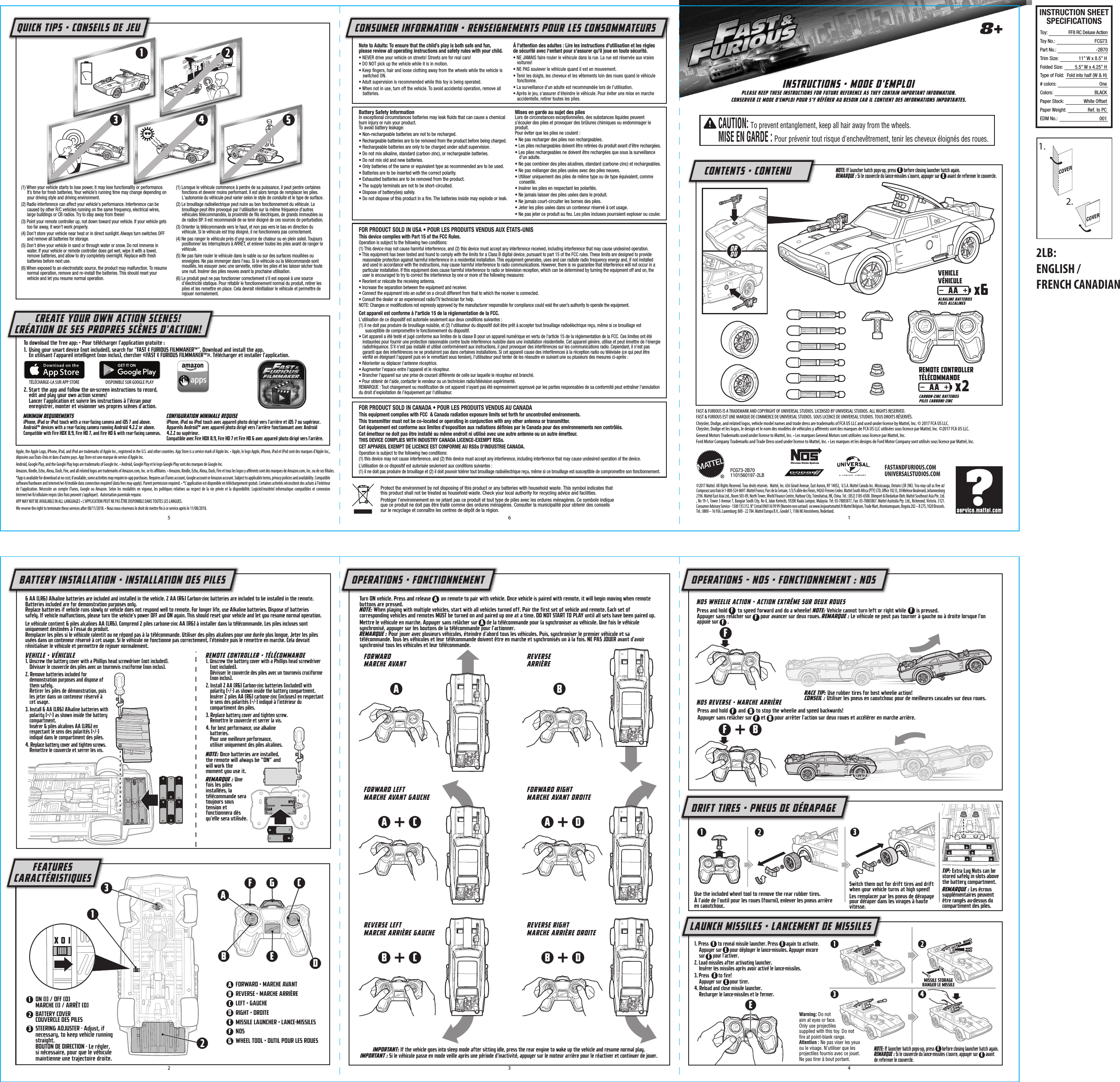 NOTE: If launcher hatch pops-up, press        before closing launcher hatch again. REMARQUE : Si le couvercle du lance-missiles s&apos;ouvre, appuyer sur        avant de refermer le couvercle.Press and hold        and        to stop the wheelie and speed backwards!Appuyer sans relâcher sur       et       pour arrêter l&apos;action sur deux roues et accélérer en marche arrière.NOS REVERSE • MARCHE ARRIÈREPress and hold        to speed forward and do a wheelie! NOTE: Vehicle cannot turn left or right while        is pressed.Appuyer sans relâcher sur       pour avancer sur deux roues. REMARQUE : Le véhicule ne peut pas tourner à gauche ou à droite lorsque l&apos;on appuie sur       .Turn ON vehicle. Press and release        on remote to pair with vehicle. Once vehicle is paired with remote, it will begin moving when remote buttons are pressed.NOTE: When playing with multiple vehicles, start with all vehicles turned off. Pair the first set of vehicle and remote. Each set of corresponding vehicles and remotes MUST be turned on and paired up one at a time. DO NOT START TO PLAY until all sets have been paired up.Mettre le véhicule en marche. Appuyer sans relâcher sur       de la télécommande pour la synchroniser au véhicule. Une fois le véhicule synchronisé, appuyer sur les boutons de la télécommande pour l&apos;actionner.REMARQUE : Pour jouer avec plusieurs véhicules, éteindre d&apos;abord tous les véhicules. Puis, synchroniser le premier véhicule et sa télécommande. Tous les véhicules et leur télécommande doivent être en marche et synchronisés un à la fois. NE PAS JOUER avant d&apos;avoir synchronisé tous les véhicules et leur télécommande.VEHICLE • VÉHICULE1. Unscrew the battery cover with a Phillips head screwdriver (not included).Dévisser le couvercle des piles avec un tournevis cruciforme (non inclus).2. Remove batteries included for demonstration purposes and dispose of them safely.Retirer les piles de démonstration, puis les jeter dans un conteneur réservé à cet usage.3. Install 6 AA (LR6) Alkaline batteries with polarity (+/-) as shown inside the battery compartment.Insérer 6 piles alcalines AA (LR6) en respectant le sens des polarités (+/-) indiqué dans le compartiment des piles.4. Replace battery cover and tighten screws.Remettre le couvercle et serrer les vis.REMOTE CONTROLLER • TÉLÉCOMMANDE1. Unscrew the battery cover with a Phillips head screwdriver (not included).Dévisser le couvercle des piles avec un tournevis cruciforme (non inclus).2. Install 2 AA (R6) Carbon-zinc batteries (included) with polarity (+/-) as shown inside the battery compartment.Insérer 2 piles AA (R6) carbone-zinc (incluses) en respectant le sens des polarités (+/-) indiqué à l&apos;intérieur du compartiment des piles.3. Replace battery cover and tighten screw.Remettre le couvercle et serrer la vis.4. For best performance, use alkaline batteries.Pour une meilleure performance, utiliser uniquement des piles alcalines.NOTE: Once batteries are installed, the remote will always be “ON” and will work the moment you use it.REMARQUE : Une fois les piles installées, la télécommande sera toujours sous tension et fonctionnera dès qu&apos;elle sera utilisée.6 AA (LR6) Alkaline batteries are included and installed in the vehicle. 2 AA (R6) Carbon-zinc batteries are included to be installed in the remote. Batteries included are for demonstration purposes only.Replace batteries if vehicle runs slowly or vehicle does not respond well to remote. For longer life, use Alkaline batteries. Dispose of batteries safely. If vehicle malfunctions, please turn the vehicle&apos;s power OFF and ON again. This should reset your vehicle and let you resume normal operation.Le véhicule contient 6 piles alcalines AA (LR6). Comprend 2 piles carbone-zinc AA (R6) à installer dans la télécommande. Les piles incluses sont uniquement destinées à l&apos;essai du produit.Remplacer les piles si le véhicule ralentit ou ne répond pas à la télécommande. Utiliser des piles alcalines pour une durée plus longue. Jeter les piles usées dans un conteneur réservé à cet usage. Si le véhicule ne fonctionne pas correctement, l&apos;éteindre puis le remettre en marche. Cela devrait réinitialiser le véhicule et permettre de rejouer normalement.COVER1.COVER2.AA x6ALKALINE BATTERIESPILES ALCALINESVEHICLEVÉHICULEAA x2CARBON-ZINC BATTERIESPILES CARBONE-ZINCREMOTE CONTROLLERTÉLÉCOMMANDEINSTRUCTION SHEETSPECIFICATIONSToy: Toy No.: Part No.:Trim Size:Folded Size:Type of Fold:# colors:Colors:Paper Stock:Paper Weight:EDM No.:FF8 RC Deluxe ActionFCG73-2B7011” W x 8.5” H5.5” W x 4.25” HFold into half (W &amp; H)OneBLACKWhite OffsetRef. to PC001©2017 Mattel. All Rights Reserved. Tous droits réservés.  Mattel, Inc. 636 Girard Avenue, East Aurora, NY 14052,  U.S.A. Mattel Canada Inc. Mississauga, Ontario L5R 3W2. You may call us free at/ Composez sans frais le 1-800-524-8697. Mattel France, Parc de la Cerisaie, 1/3/5 allée des Fleurs, 94263 Fresnes Cedex. Mattel South Africa (PTY) LTD, Oﬃce 102 I3, 30 Melrose Boulevard, Johannesburg 2196. Mattel East Asia Ltd., Room 503-09, North Tower, World Finance Centre, Harbour City, Tsimshatsui, HK, China. Tel.: (852) 3185-6500. Diimport &amp; Diedarkan Oleh: Mattel Southeast Asia Pte. Ltd. , No 19-1, Tower 3 Avenue 7, Bangsar South City, No 8, Jalan Kerinchi, 59200 Kuala Lumpur, Malaysia. Tel: 03-78803817, Fax: 03-78803867. Mattel Australia Pty. Ltd., Richmond, Victoria. 3121. Consumer Advisory Service - 1300 135 312. N° Cristal 0969 36 99 99 (Numéro non surtaxé)  ou www.lesjouetsmattel.fr Mattel Belgium, Trade Mart, Atomiumsquare, Bogota 202 – B 275, 1020 Brussels. Tel.: 0800 – 16 936. Luxemburg: 800 - 22 784. Mattel Europa B.V., Gondel 1, 1186 MJ Amstelveen, Nederland.Protect the environment by not disposing of this product or any batteries with household waste. This symbol indicates that this product shall not be treated as household waste. Check your local authority for recycling advice and facilities.Protéger l’environnement en ne jetant pas ce produit et tout type de piles avec les ordures ménagères. Ce symbole indique que ce produit ne doit pas être traité comme des ordures ménagères. Consulter la municipalité pour obtenir des conseils sur le recyclage et connaître les centres de dépôt de la région.FCG73-2B701101560197-2LB8+INSTRUCTIONS • MODE D&apos;EMPLOIPLEASE KEEP THESE INSTRUCTIONS FOR FUTURE REFERENCE AS THEY CONTAIN IMPORTANT INFORMATION.CONSERVER CE MODE D&apos;EMPLOI POUR S&apos;Y RÉFÉRER AU BESOIN CAR IL CONTIENT DES INFORMATIONS IMPORTANTES.CONTENTS • CONTENUBATTERY INSTALLATION • INSTALLATION DES PILESFEATURESCARACTÉRISTIQUESOPERATIONS • FONCTIONNEMENT OPERATIONS – NOS • FONCTIONNEMENT : NOSDRIFT TIRES • PNEUS DE DÉRAPAGELAUNCH MISSILES • LANCEMENT DE MISSILESBattery Safety InformationIn exceptional circumstances batteries may leak ﬂuids that can cause a chemical burn injury or ruin your product. To avoid battery leakage:• Non-rechargeable batteries are not to be recharged.• Rechargeable batteries are to be removed from the product before being charged.• Rechargeable batteries are only to be charged under adult supervision.• Do not mix alkaline, standard (carbon-zinc), or rechargeable batteries.• Do not mix old and new batteries.• Only batteries of the same or equivalent type as recommended are to be used.• Batteries are to be inserted with the correct polarity.• Exhausted batteries are to be removed from the product.• The supply terminals are not to be short-circuited.• Dispose of battery(ies) safely.• Do not dispose of this product in a ﬁre. The batteries inside may explode or leak.Mises en garde au sujet des pilesLors de circonstances exceptionnelles, des substances liquides peuvent s’écouler des piles et provoquer des brûlures chimiques ou endommager le produit.Pour éviter que les piles ne coulent:• Ne pas recharger des piles non rechargeables.• Les piles rechargeables doivent être retirées du produit avant d&apos;être rechargées.• Les piles rechargeables ne doivent être rechargées que sous la surveillance d’un adulte.• Ne pas combiner des piles alcalines, standard (carbone-zinc) et rechargeables.• Ne pas mélanger des piles usées avec des piles neuves.• Utiliser uniquement des piles de même type ou de type équivalent, comme conseillé.• Insérer les piles en respectant les polarités.• Ne jamais laisser des piles usées dans le produit.• Ne jamais court-circuiter les bornes des piles.• Jeter les piles usées dans un conteneur réservé à cet usage.• Ne pas jeter ce produit au feu. Les piles incluses pourraient exploser ou couler.Note to Adults: To ensure that the child’s play is both safe and fun, please review all operating instructions and safety rules with your child.• NEVER drive your vehicle on streets! Streets are for real cars!• DO NOT pick up the vehicle while it is in motion.• Keep ﬁngers, hair and loose clothing away from the wheels while the vehicle is switched ON.• Adult supervision is recommended while this toy is being operated.• When not in use, turn off the vehicle. To avoid accidental operation, remove all batteries.À l&apos;attention des adultes : Lire les instructions d&apos;utilisation et les règles de sécurité avec l&apos;enfant pour s&apos;assurer qu&apos;il joue en toute sécurité.• NE JAMAIS faire rouler le véhicule dans la rue. La rue est réservée aux vraies voitures!• NE PAS soulever le véhicule quand il est en mouvement.• Tenir les doigts, les cheveux et les vêtements loin des roues quand le véhicule fonctionne.• La surveillance d&apos;un adulte est recommandée lors de l&apos;utilisation.• Après le jeu, s&apos;assurer d&apos;éteindre le véhicule. Pour éviter une mise en marche accidentelle, retirer toutes les piles.CONSUMER INFORMATION • RENSEIGNEMENTS POUR LES CONSOMMATEURSQUICK TIPS • CONSEILS DE JEUCREATE YOUR OWN ACTION SCENES!CRÉATION DE SES PROPRES SCÈNES D&apos;ACTION!FASTANDFURIOUS.COMUNIVERSALSTUDIOS.COMOROU5 6 12 3 411ABCDEFGGF FFFF BA AAFAAB BBCCDDEE1. Press        to reveal missile launcher. Press       again to activate. Appuyer sur       pour déployer le lance-missiles. Appuyer encore sur       pour l&apos;activer.2. Load missiles after activating launcher. Insérer les missiles après avoir activé le lance-missiles.3. Press        to fire!Appuyer sur       pour tirer.4. Reload and close missile launcher. Recharger le lance-missiles et le fermer.EEEEEE33A113 43FBCDEX O ION (I) / OFF (0)MARCHE (I) / ARRÊT (0)BATTERY COVERCOUVERCLE DES PILESSTEERING ADJUSTER - Adjust, if necessary, to keep vehicle running straight.BOUTON DE DIRECTION - Le régler, si nécessaire, pour que le véhicule maintienne une trajectoire droite.FORWARD • MARCHE AVANTREVERSE • MARCHE ARRIÈRELEFT • GAUCHERIGHT • DROITEMISSILE LAUNCHER • LANCE-MISSILESNOSWHEEL TOOL • OUTIL POUR LES ROUESUse the included wheel tool to remove the rear rubber tires.À l&apos;aide de l&apos;outil pour les roues (fourni), enlever les pneus arrière en caoutchouc.Switch them out for drift tires and drift when your vehicle turns at high speed!Les remplacer par les pneus de dérapage pour déraper dans les virages à haute vitesse.BFORWARDMARCHE AVANTNOS WHEELIE ACTION • ACTION EXTRÊME SUR DEUX ROUESREVERSEARRIÈREApple, the Apple Logo, iPhone, iPad, and iPod are trademarks of Apple Inc., registered in the U.S. and other countries. App Store is a service mark of Apple Inc. • Apple, le logo Apple, iPhone, iPad et iPod sont des marques d&apos;Apple Inc., déposées aux États-Unis et dans d&apos;autres pays. App Store est une marque de service d&apos;Apple Inc.Android, Google Play, and the Google Play logo are trademarks of Google Inc. • Android, Google Play et le logo Google Play sont des marques de Google Inc.Amazon, Kindle, Echo, Alexa, Dash, Fire, and all related logos are trademarks of Amazon.com, Inc. or its aﬃliates. • Amazon, Kindle, Echo, Alexa, Dash, Fire et tous les logos y aﬀérents sont des marques de Amazon.com, Inc. ou de ses ﬁliales.*App is available for download at no cost; if available, some activities may require in-app purchases. Requires an iTunes account, Google account or Amazon account. Subject to applicable terms, privacy policies and availability. Compatible software/hardware and internet/wi-ﬁ/mobile data connection required (data fees may apply). Parent permission required. • *L&apos;application est disponible en téléchargement gratuit. Certaines activités nécessitent des achats à l&apos;intérieur de l&apos;application. Nécessite un compte iTunes, Google ou Amazon. Selon les modalités en vigueur, les politiques relatives au respect de la vie privée et la disponibilité. Logiciel/matériel informatique compatibles et connexion Internet/wi-ﬁ/cellulaire requis (des frais peuvent s&apos;appliquer).  Autorisation parentale requise.APP MAY NOT BE AVAILABLE IN ALL LANGUAGES • L&apos;APPLICATION PEUT NE PAS ÊTRE DISPONIBLE DANS TOUTES LES LANGUES.We reserve the right to terminate these services after 08/11/2018. • Nous nous réservons le droit de mettre ﬁn à ce service après le 11/08/2018.To download the free app: • Pour télécharger l&apos;application gratuite :1.  Using your smart device (not included), search for &quot;FAST &amp; FURIOUS FILMMAKER™&quot;. Download and install the app.En utilisant l&apos;appareil intelligent (non inclus), chercher «FAST &amp; FURIOUS FILMMAKER™». Télécharger et installer l&apos;application.MINIMUM REQUIREMENTSiPhone, iPad or iPod touch with a rear-facing camera and iOS 7 and above.Android™ devices with a rear-facing camera running Android 4.2.2 or above.Compatible with Fire HDX 8.9, Fire HD 7, and Fire HD 6 with rear-facing cameras.CONFIGURATION MINIMALE REQUISEiPhone, iPad ou iPod touch avec appareil photo dirigé vers l&apos;arrière et iOS 7 ou supérieur.Appareils Android™ avec appareil photo dirigé vers l&apos;arrière fonctionnant avec Android 4.2.2 ou supérieur.Compatible avec Fire HDX 8.9, Fire HD 7 et Fire HD 6 avec appareil photo dirigé vers l&apos;arrière.2. Start the app and follow the on-screen instructions to record, edit and play your own action scenes!Lancer l&apos;application et suivre les instructions à l&apos;écran pour enregistrer, monter et visionner ses propres scènes d&apos;action.(1) When your vehicle starts to lose power, it may lose functionality or performance. It’s time for fresh batteries. Your vehicle’s running time may change depending on your driving style and driving environment.(2) Radio interference can affect your vehicle&apos;s performance. Interference can be caused by other R/C vehicles running on the same frequency, electrical wires, large buildings or CB radios. Try to stay away from these!(3) Point your remote controller up, not down toward your vehicle. If your vehicle gets too far away, it won’t work properly.(4) Don’t store your vehicle near heat or in direct sunlight. Always turn switches OFF and remove all batteries for storage.(5) Don&apos;t drive your vehicle in sand or through water or snow. Do not immerse in water. If your vehicle or remote controller does get wet, wipe it with a towel, remove batteries, and allow to dry completely overnight. Replace with fresh batteries before next use.(6) When exposed to an electrostatic source, the product may malfunction. To resume normal operation, remove and re-install the batteries. This should reset your vehicle and let you resume normal operation.(1) Lorsque le véhicule commence à perdre de sa puissance, il peut perdre certaines fonctions et devenir moins performant. Il est alors temps de remplacer les piles. L&apos;autonomie du véhicule peut varier selon le style de conduite et le type de surface.(2) Le brouillage radioélectrique peut nuire au bon fonctionnement du véhicule. Le brouillage peut être provoqué par l&apos;utilisation sur la même fréquence d&apos;autres véhicules télécommandés, la proximité de ﬁls électriques, de grands immeubles ou de radios BP. Il est recommandé de se tenir éloigné de ces sources de perturbation.(3) Orienter la télécommande vers le haut, et non pas vers le bas en direction du véhicule. Si le véhicule est trop éloigné, il ne fonctionnera pas correctement.(4) Ne pas ranger le véhicule près d&apos;une source de chaleur ou en plein soleil. Toujours positionner les interrupteurs à ARRÊT, et enlever toutes les piles avant de ranger le véhicule.(5) Ne pas faire rouler le véhicule dans le sable ou sur des surfaces mouillées ou enneigées. Ne pas immerger dans l&apos;eau. Si le véhicule ou la télécommande sont mouillés, les essuyer avec une serviette, retirer les piles et les laisser sécher toute une nuit. Insérer des piles neuves avant la prochaine utilisation.(6) Le produit peut ne pas fonctionner correctement s&apos;il est exposé à une source d&apos;électricité statique. Pour rétablir le fonctionnement normal du produit, retirer les piles et les remettre en place. Cela devrait réinitialiser le véhicule et permettre de rejouer normalement.5FORWARD LEFTMARCHE AVANT GAUCHE FORWARD RIGHTMARCHE AVANT DROITEREVERSE LEFTMARCHE ARRIÈRE GAUCHE REVERSE RIGHTMARCHE ARRIÈRE DROITEFEMISSILE STORAGERANGER LE MISSILERACE TIP: Use rubber tires for best wheelie action!CONSEIL : Utiliser les pneus en caoutchouc pour de meilleures cascades sur deux roues.3 41TIP: Extra Lug Nuts can be stored safely in slots above the battery compartment. REMARQUE : Les écrous supplémentaires peuvent être rangés au-dessus du compartiment des piles.Warning: Do not aim at eyes or face. Only use projectiles supplied with this toy. Do not ﬁre at point-blank range.Attention : Ne pas viser les yeux ou le visage. N&apos;utiliser que les projectiles fournis avec ce jouet. Ne pas tirer à bout portant.IMPORTANT: If the vehicle goes into sleep mode after sitting idle, press the rear engine to wake up the vehicle and resume normal play.IMPORTANT : Si le véhicule passe en mode veille après une période d&apos;inactivité, appuyer sur le moteur arrière pour le réactiver et continuer de jouer.2LB:ENGLISH /FRENCH CANADIANCAUTION: To prevent entanglement, keep all hair away from the wheels.MISE EN GARDE : Pour prévenir tout risque d&apos;enchevêtrement, tenir les cheveux éloignés des roues.F BFAST &amp; FURIOUS IS A TRADEMARK AND COPYRIGHT OF UNIVERSAL STUDIOS. LICENSED BY UNIVERSAL STUDIOS. ALL RIGHTS RESERVED.FAST &amp; FURIOUS EST UNE MARQUE DE COMMERCE DE UNIVERSAL STUDIOS. SOUS LICENCE DE UNIVERSAL STUDIOS. TOUS DROITS RÉSERVÉS.Chrysler, Dodge, and related logos, vehicle model names and trade dress are trademarks of FCA US LLC and used under license by Mattel, Inc. © 2017 FCA US LLC.Chrysler, Dodge et les logos, le design et le nom des modèles de véhicules y aﬀérents sont des marques de FCA US LLC utilisées sous licence par Mattel, Inc. ©2017 FCA US LLC.General Motors Trademarks used under license to Mattel, Inc. • Les marques General Motors sont utilisées sous licence par Mattel, Inc.Ford Motor Company Trademarks and Trade Dress used under license to Mattel, Inc. • Les marques et les designs de Ford Motor Company sont utilisés sous licence par Mattel, Inc.NOTE: If launcher hatch pops-up, press        before closing launcher hatch again. REMARQUE : Si le couvercle du lance-missiles s&apos;ouvre, appuyer sur        avant de refermer le couvercle.EEFOR PRODUCT SOLD IN USA • POUR LES PRODUITS VENDUS AUX ÉTATS-UNISThis device complies with Part 15 of the FCC Rules.Operation is subject to the following two conditions: (1) This device may not cause harmful interference, and (2) this device must accept any interference received, including interference that may cause undesired operation.• This equipment has been tested and found to comply with the limits for a Class B digital device, pursuant to part 15 of the FCC rules. These limits are designed to provide reasonable protection against harmful interference in a residential installation. This equipment generates, uses and can radiate radio frequency energy and, if not installed and used in accordance with the instructions, may cause harmful interference to radio communications. However, there is no guarantee that interference will not occur in a particular installation. If this equipment does cause harmful interference to radio or television reception, which can be determined by turning the equipment off and on, the user is encouraged to try to correct the interference by one or more of the following measures:• Reorient or relocate the receiving antenna.• Increase the separation between the equipment and receiver.• Connect the equipment into an outlet on a circuit different from that to which the receiver is connected.• Consult the dealer or an experienced radio/TV technician for help.NOTE: Changes or modiﬁcations not expressly approved by the manufacturer responsible for compliance could void the user’s authority to operate the equipment.Cet appareil est conforme à l&apos;article 15 de la réglementation de la FCC.L&apos;utilisation de ce dispositif est autorisée seulement aux deux conditions suivantes :(1) il ne doit pas produire de brouillage nuisible, et (2) l&apos;utilisateur du dispositif doit être prêt à accepter tout brouillage radioélectrique reçu, même si ce brouillage est susceptible de compromettre le fonctionnement du dispositif.• Cet appareil a été testé et jugé conforme aux limites de la classe B pour un appareil numérique en vertu de l&apos;article 15 de la réglementation de la FCC. Ces limites ont été instaurées pour fournir une protection raisonnable contre toute interférence nuisible dans une installation résidentielle. Cet appareil génère, utilise et peut émettre de l&apos;énergie radiofréquence. S&apos;il n&apos;est pas installé et utilisé conformément aux instructions, il peut provoquer des interférences sur les communications radio. Cependant, il n&apos;est pas garanti que des interférences ne se produiront pas dans certaines installations. Si cet appareil cause des interférences à la réception radio ou télévisée (ce qui peut être vériﬁé en éteignant l&apos;appareil puis en le remettant sous tension), l&apos;utilisateur peut tenter de les résoudre en suivant une ou plusieurs des mesures ci-après :• Réorienter ou déplacer l&apos;antenne réceptrice.• Augmenter l&apos;espace entre l&apos;appareil et le récepteur.• Brancher l&apos;appareil sur une prise de courant différente de celle sur laquelle le récepteur est branché.• Pour obtenir de l&apos;aide, contacter le vendeur ou un technicien radio/télévision expérimenté.REMARQUE : Tout changement ou modiﬁcation de cet appareil n&apos;ayant pas été expressément approuvé par les parties responsables de sa conformité peut entraîner l&apos;annulation du droit d&apos;exploitation de l&apos;équipement par l&apos;utilisateur.FOR PRODUCT SOLD IN CANADA • POUR LES PRODUITS VENDUS AU CANADAThis equipment complies with FCC  &amp; Canada radiation exposure limits set forth for uncontrolled environments.This transmitter must not be co-located or operating in conjunction with any other antenna or transmitter.Cet équipement est conforme aux limites d’exposition aux radiations déﬁnies par le Canada pour des environnements non contrôlés.Cet émetteur ne doit pas être installé au même endroit ni utilisé avec une autre antenne ou un autre émetteur.THIS DEVICE COMPLIES WITH INDUSTRY CANADA LICENCE-EXEMPT RSSs.CET APPAREIL EXEMPT DE LICENCE EST CONFORME AU RSSs D&apos;INDUSTRIE CANADA. Operation is subject to the following two conditions:(1) this device may not cause interference, and (2) this device must accept any interference, including interference that may cause undesired operation of the device.L’utilisation de ce dispositif est autorisée seulement aux conditions suivantes : (1) il ne doit pas produire de brouillage et (2) il doit pouvoir tolérer tout brouillage radioélectrique reçu, même si ce brouillage est susceptible de compromettre son fonctionnement.DISPONIBLE SUR GOOGLE PLAYTÉLÉCHARGE-LA SUR APP STORE