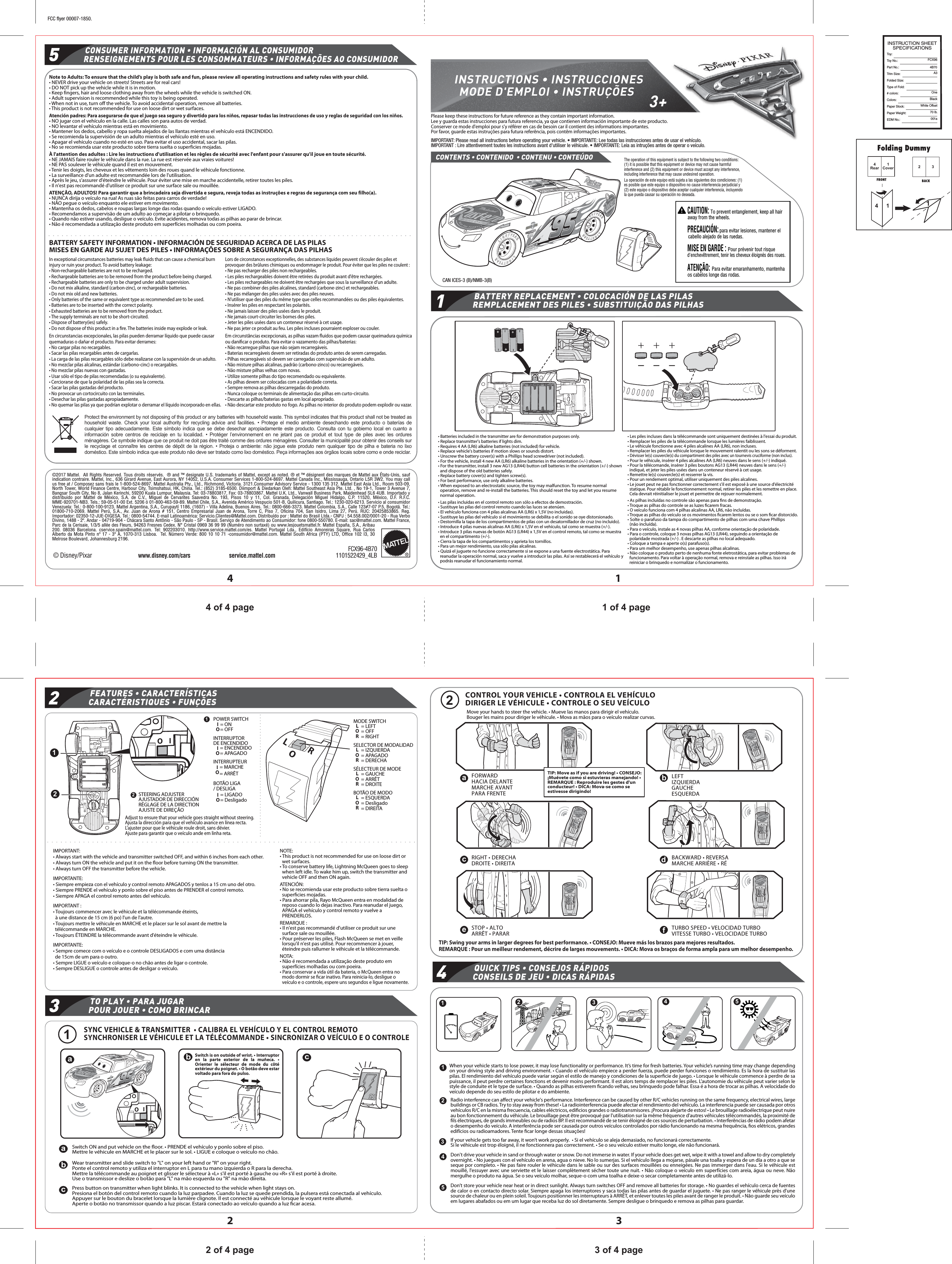 INSTRUCTION SHEETSPECIFICATIONSToy : Toy No.: Part No.:                                    4B70Trim Size:Folded Size:Type of Fold:# colors:Colors:Paper Stock:Paper Weight:EDM No.:FCX96A3OneBlackWhite Offset70 lb.001a1 of 4 page4 of 4 page3 of 4 page2 of 4 page1Cover4Rear 32141432© Disney/Pixarwww.disney.com/cars service.mattel.com FCX96-4B70 1101522429_4LB115243+12acefdb1122334455• Correct the steering if the vehicle   veers towards the left or right when it is supposed to run straight.MODE SWITCH= LEFT= OFF= RIGHTLORSELECTOR DE MODALIDAD= IZQUIERDA= APAGADO= DERECHALORSÉLECTEUR DE MODE= GAUCHE= ARRÊT= DROITELORINSTRUCTIONS • INSTRUCCIONESMODE D&apos;EMPLOI • INSTRUÇÕESIMPORTANT: Please read all instructions before operating your vehicle. • IMPORTANTE: Lee todas las instrucciones antes de usar el vehículo.IMPORTANT : Lire attentivement toutes les instructions avant d&apos;utiliser le véhicule. • IMPORTANTE: Leia as intruções antes de operar o veículo.CAN ICES-3 (B)/NMB-3(B)BATTERY REPLACEMENT • COLOCACIÓN DE LAS PILASREMPLACEMENT DES PILES • SUBSTITUIÇÃO DAS PILHASPlease keep these instructions for future reference as they contain important information.Lee y guarda estas instrucciones para futura referencia, ya que contienen información importante de este producto.Conserver ce mode d&apos;emploi pour s&apos;y référer en cas de besoin car il contient des informations importantes. Por favor, guarde estas instruções para futura referência, pois contêm informações importantes.FEATURES • CARACTERÍSTICASCARACTÉRISTIQUES • FUNÇÕESPOWER SWITCH= ON= OFFIO12INTERRUPTOR DE ENCENDIDO= ENCENDIDO= APAGADOIOINTERRUPTEUR= MARCHE= ARRÊTIOBOTÃO LIGA / DESLIGA= LIGADO= DesligadoIOSTEERING ADJUSTER AJUSTADOR DE DIRECCIÓNRÉGLAGE DE LA DIRECTION AJUSTE DE DIREÇÃO12IOAdjust to ensure that your vehicle goes straight without steering.Ajusta la dirección para que el vehículo avance en línea recta.L&apos;ajuster pour que le véhicule roule droit, sans dévier.Ajuste para garantir que o veículo ande em linha reta.LROIMPORTANT:• Always start with the vehicle and transmitter switched OFF, and within 6 inches from each other.• Always turn ON the vehicle and put it on the ﬂoor before turning ON the transmitter.• Always turn OFF the transmitter before the vehicle.IMPORTANTE:• Siempre empieza con el vehículo y control remoto APAGADOS y tenlos a 15 cm uno del otro.• Siempre PRENDE el vehículo y ponlo sobre el piso antes de PRENDER el control remoto.• Siempre APAGA el control remoto antes del vehículo.IMPORTANT :• Toujours commencer avec le véhicule et la télécommande éteints,   à une distance de 15 cm (6 po) l&apos;un de l&apos;autre.• Toujours mettre le véhicule en MARCHE et le placer sur le sol avant de mettre la télécommande en MARCHE.• Toujours ÉTEINDRE la télécommande avant d&apos;éteindre le véhicule.IMPORTANTE:• Sempre comece com o veículo e o controle DESLIGADOS e com uma distância de 15cm de um para o outro.• Sempre LIGUE o veículo e coloque-o no chão antes de ligar o controle.• Sempre DESLIGUE o controle antes de desligar o veículo.NOTE:• This product is not recommended for use on loose dirt or wet surfaces.• To conserve battery life, Lightning McQueen goes to sleep when left idle. To wake him up, switch the transmitter and vehicle OFF and then ON again.ATENCIÓN:• No se recomienda usar este producto sobre tierra suelta o superﬁcies mojadas.• Para ahorrar pila, Rayo McQueen entra en modalidad de reposo cuando lo dejas inactivo. Para reanudar el juego, APAGA el vehículo y control remoto y vuelve a PRENDERLOS.REMARQUE :• Il n&apos;est pas recommandé d&apos;utiliser ce produit sur une surface sale ou mouillée.• Pour préserver les piles, Flash McQueen se met en veille lorsqu&apos;il n&apos;est pas utilisé. Pour recommencer à jouer, éteindre puis rallumer le véhicule et la télécommande.NOTA:• Não é recomendada a utilização deste produto em superfícies molhadas ou com poeira.• Para conservar a vida útil da bateria, o McQueen entra no modo dormir se ﬁcar inativo. Para reinicia-lo, desligue o veículo e o controle, espere uns segundos e ligue novamente.SYNC VEHICLE &amp; TRANSMITTER  • CALIBRA EL VEHÍCULO Y EL CONTROL REMOTOSYNCHRONISER LE VÉHICULE ET LA TÉLÉCOMMANDE • SINCRONIZAR O VEÍCULO E O CONTROLEPress button on transmitter when light blinks. It is connected to the vehicle when light stays on.Presiona el botón del control remoto cuando la luz parpadee. Cuando la luz se quede prendida, la pulsera está conectada al vehículo.Appuyer sur le bouton du bracelet lorsque la lumière clignote. Il est connecté au véhicule lorsque le voyant reste allumé.Aperte o botão no transmissor quando a luz piscar. Estará conectado ao veículo quando a luz ﬁcar acesa.cbWear transmitter and slide switch to &quot;L&quot; on your left hand or &quot;R&quot; on your right.Ponte el control remoto y utiliza el interruptor en L para tu mano izquierda o R para la derecha.Mettre la télécommande au poignet et glisser le sélecteur à «L» s&apos;il est porté à gauche ou «R» s&apos;il est porté à droite.Use o transmissor e deslize o botão para &quot;L&quot; na mão esquerda ou &quot;R&quot; na mão direita.aSwitch ON and put vehicle on the ﬂoor. • PRENDE el vehículo y ponlo sobre el piso.Mettre le véhicule en MARCHE et le placer sur le sol. • LIGUE e coloque o veículo no chão.ROLSwitch is on outside of wrist. • Interruptor en la parte exterior de la muñeca. • Orienter le sélecteur de mode du côté extérieur du poignet. • O botão deve estar voltado para fora do pulso.IOacb3TO PLAY • PARA JUGARPOUR JOUER • COMO BRINCARBOTÃO DE MODO= ESQUERDA= Desligado= DIREITALORCONTROL YOUR VEHICLE • CONTROLA EL VEHÍCULODIRIGER LE VÉHICULE • CONTROLE O SEU VEÍCULOMove your hands to steer the vehicle. • Mueve las manos para dirigir el vehículo.Bouger les mains pour diriger le véhicule. • Mova as mãos para o veículo realizar curvas.FORWARDHACIA DELANTEMARCHE AVANTPARA FRENTETIP: Move as if you are driving! • CONSEJO: ¡Muévete como si estuvieras manejando! • REMARQUE : Reproduire les gestes d&apos;un conducteur! • DICA: Mova-se como se estivesse dirigindo!LEFTIZQUIERDAGAUCHEESQUERDARIGHT • DERECHADROITE • DIREITA BACKWARD • REVERSAMARCHE ARRIÈRE • RÉSTOP • ALTOARRÊT • PARAR TURBO SPEED • VELOCIDAD TURBOVITESSE TURBO • VELOCIDADE TURBOTIP: Swing your arms in larger degrees for best performance. • CONSEJO: Mueve más los brazos para mejores resultados.REMARQUE : Pour un meilleur rendement, décrire de larges mouvements. • DICA: Mova os braços de forma ampla para um melhor desempenho.QUICK TIPS • CONSEJOS RÁPIDOSCONSEILS DE JEU • DICAS RÁPIDASWhen your vehicle starts to lose power, it may lose functionality or performance. It’s time for fresh batteries. Your vehicle’s running time may change depending on your driving style and driving environment. • Cuando el vehículo empiece a perder fuerza, puede perder funciones o rendimiento. Es la hora de sustituir las pilas. El rendimiento del vehículo puede variar según el estilo de manejo y condiciones de la superﬁcie de juego. • Lorsque le véhicule commence à perdre de sa puissance, il peut perdre certaines fonctions et devenir moins performant. Il est alors temps de remplacer les piles. L&apos;autonomie du véhicule peut varier selon le style de conduite et le type de surface. • Quando as pilhas estiverem ﬁcando velhas, seu brinquedo pode falhar. Essa é a hora de trocar as pilhas. A velocidade do veículo depende do seu estilo de pilotar e do ambiente.Radio interference can aﬀect your vehicle&apos;s performance. Interference can be caused by other R/C vehicles running on the same frequency, electrical wires, large buildings or CB radios. Try to stay away from these! • La radiointerferencia puede afectar el rendimiento del vehículo. La interferencia puede ser causada por otros vehículos R/C en la misma frecuencia, cables eléctricos, ediﬁcios grandes o radiotransmisores. ¡Procura alejarte de estos! • Le brouillage radioélectrique peut nuire au bon fonctionnement du véhicule. Le brouillage peut être provoqué par l&apos;utilisation sur la même fréquence d&apos;autres véhicules télécommandés, la proximité de ﬁls électriques, de grands immeubles ou de radios BP. Il est recommandé de se tenir éloigné de ces sources de perturbation. • Interferências de rádio podem afetar o desempenho do veículo. A interferência pode ser causada por outros veículos controlados por rádio funcionando na mesma frequência, ﬁos elétricos, grandes edifícios ou radioamadores. Tente ﬁcar longe dessas situações!If your vehicle gets too far away, it won’t work properly.  • Si el vehículo se aleja demasiado, no funcionará correctamente.Si le véhicule est trop éloigné, il ne fonctionnera pas correctement. • Se o seu veículo estiver muito longe, ele não funcionará.Don&apos;t drive your vehicle in sand or through water or snow. Do not immerse in water. If your vehicle does get wet, wipe it with a towel and allow to dry completely overnight. • No juegues con el vehículo en arena, agua o nieve. No lo sumerjas. Si el vehículo llega a mojarse, pásale una toalla y espera de un día a otro a que se seque por completo. • Ne pas faire rouler le véhicule dans le sable ou sur des surfaces mouillées ou enneigées. Ne pas immerger dans l&apos;eau. Si le véhicule est mouillé, l&apos;essuyer avec une serviette et le laisser complètement sécher toute une nuit. • Não coloque o veículo em superfícies com areia, água ou neve. Não mergulhe o produto na água. Se o seu veículo molhar, seque-o com uma toalha e deixe-o secar completamente antes de utilizá-lo.Don’t store your vehicle near heat or in direct sunlight. Always turn switches OFF and remove all batteries for storage. • No guardes el vehículo cerca de fuentes de calor o en contacto directo solar. Siempre apaga los interruptores y saca todas las pilas antes de guardar el juguete. • Ne pas ranger le véhicule près d&apos;une source de chaleur ou en plein soleil. Toujours positionner les interrupteurs à ARRÊT, et enlever toutes les piles avant de ranger le produit. • Não guarde seu veículo em lugares abafados ou em um lugar que receba luz do sol diretamente. Sempre desligue o brinquedo e remova as pilhas para guardar.CONSUMER INFORMATION • INFORMACIÓN AL CONSUMIDORRENSEIGNEMENTS POUR LES CONSOMMATEURS • INFORMAÇÕES AO CONSUMIDORNote to Adults: To ensure that the child’s play is both safe and fun, please review all operating instructions and safety rules with your child.• NEVER drive your vehicle on streets! Streets are for real cars!• DO NOT pick up the vehicle while it is in motion.• Keep fingers, hair and loose clothing away from the wheels while the vehicle is switched ON.• Adult supervision is recommended while this toy is being operated.• When not in use, turn off the vehicle. To avoid accidental operation, remove all batteries.• This product is not recommended for use on loose dirt or wet surfaces.Atención padres: Para asegurarse de que el juego sea seguro y divertido para los niños, repasar todas las instrucciones de uso y reglas de seguridad con los niños.• NO jugar con el vehículo en la calle. Las calles son para autos de verdad.• NO levantar el vehículo mientras está en movimiento.• Mantener los dedos, cabello y ropa suelta alejados de las llantas mientras el vehículo está ENCENDIDO.• Se recomienda la supervisión de un adulto mientras el vehículo esté en uso.• Apagar el vehículo cuando no esté en uso. Para evitar el uso accidental, sacar las pilas.• No se recomienda usar este producto sobre tierra suelta o superficies mojadas.À l&apos;attention des adultes : Lire les instructions d&apos;utilisation et les règles de sécurité avec l&apos;enfant pour s&apos;assurer qu&apos;il joue en toute sécurité.• NE JAMAIS faire rouler le véhicule dans la rue. La rue est réservée aux vraies voitures!• NE PAS soulever le véhicule quand il est en mouvement.• Tenir les doigts, les cheveux et les vêtements loin des roues quand le véhicule fonctionne.• La surveillance d&apos;un adulte est recommandée lors de l&apos;utilisation.• Après le jeu, s&apos;assurer d&apos;éteindre le véhicule. Pour éviter une mise en marche accidentelle, retirer toutes les piles.• Il n&apos;est pas recommandé d&apos;utiliser ce produit sur une surface sale ou mouillée.ATENÇÃO, ADULTOS! Para garantir que a brincadeira seja divertida e segura, reveja todas as instruções e regras de segurança com seu filho(a).• NUNCA dirija o veículo na rua! As ruas são feitas para carros de verdade!• NÃO pegue o veículo enquanto ele estiver em movimento.• Mantenha os dedos, cabelos e roupas largas longe das rodas quando o veículo estiver LIGADO.• Recomendamos a supervisão de um adulto ao começar a pilotar o brinquedo.• Quando não estiver usando, desligue o veículo. Evite acidentes, remova todas as pilhas ao parar de brincar.• Não é recomendada a utilização deste produto em superfícies molhadas ou com poeira.BATTERY SAFETY INFORMATION • INFORMACIÓN DE SEGURIDAD ACERCA DE LAS PILASMISES EN GARDE AU SUJET DES PILES • INFORMAÇÕES SOBRE A SEGURANÇA DAS PILHASIn exceptional circumstances batteries may leak ﬂuids that can cause a chemical burn injury or ruin your product. To avoid battery leakage:• Non-rechargeable batteries are not to be recharged.• Rechargeable batteries are to be removed from the product before being charged.• Rechargeable batteries are only to be charged under adult supervision.• Do not mix alkaline, standard (carbon-zinc), or rechargeable batteries.• Do not mix old and new batteries.• Only batteries of the same or equivalent type as recommended are to be used.• Batteries are to be inserted with the correct polarity.• Exhausted batteries are to be removed from the product.• The supply terminals are not to be short-circuited.• Dispose of battery(ies) safely.• Do not dispose of this product in a ﬁre. The batteries inside may explode or leak.En circunstancias excepcionales, las pilas pueden derramar líquido que puede causar quemaduras o dañar el producto. Para evitar derrames:• No cargar pilas no recargables.• Sacar las pilas recargables antes de cargarlas.• La carga de las pilas recargables sólo debe realizarse con la supervisión de un adulto.• No mezclar pilas alcalinas, estándar (carbono-cinc) o recargables.• No mezclar pilas nuevas con gastadas.• Usar sólo el tipo de pilas recomendadas (o su equivalente).• Cerciorarse de que la polaridad de las pilas sea la correcta.• Sacar las pilas gastadas del producto.• No provocar un cortocircuito con las terminales.• Desechar las pilas gastadas apropiadamente.• No quemar las pilas ya que podrían explotar o derramar el líquido incorporado en ellas.Lors de circonstances exceptionnelles, des substances liquides peuvent s’écouler des piles et provoquer des brûlures chimiques ou endommager le produit. Pour éviter que les piles ne coulent :• Ne pas recharger des piles non rechargeables.• Les piles rechargeables doivent être retirées du produit avant d&apos;être rechargées.• Les piles rechargeables ne doivent être rechargées que sous la surveillance d’un adulte.• Ne pas combiner des piles alcalines, standard (carbone-zinc) et rechargeables.• Ne pas mélanger des piles usées avec des piles neuves.• N&apos;utiliser que des piles du même type que celles recommandées ou des piles équivalentes.• Insérer les piles en respectant les polarités.• Ne jamais laisser des piles usées dans le produit.• Ne jamais court-circuiter les bornes des piles.• Jeter les piles usées dans un conteneur réservé à cet usage.• Ne pas jeter ce produit au feu. Les piles incluses pourraient exploser ou couler.Em circunstâncias excepcionais, as pilhas vazam ﬂuidos que podem causar queimadura química ou daniﬁcar o produto. Para evitar o vazamento das pilhas/baterias:• Não recarregue pilhas que não sejam recarregáveis.• Baterias recarregáveis devem ser retiradas do produto antes de serem carregadas.• Pilhas recarregáveis só devem ser carregadas com supervisão de um adulto.• Não misture pilhas alcalinas, padrão (carbono-zinco) ou recarregáveis.• Não misture pilhas velhas com novas.• Utilize somente pilhas do tipo recomendado ou equivalente.• As pilhas devem ser colocadas com a polaridade correta.• Sempre remova as pilhas descarregadas do produto.• Nunca coloque os terminais de alimentação das pilhas em curto-circuito.• Descarte as pilhas/baterias gastas em local apropriado.• Não descartar este produto no fogo. As pilhas no interior do produto podem explodir ou vazar. ©2017 Mattel.  All Rights Reserved. Tous droits réservés.  ® and ™ designate U.S. trademarks of Mattel, except as noted. ® et ™ désignent des marques de Mattel aux États-Unis, sauf indication contraire. Mattel, Inc., 636 Girard Avenue, East Aurora, NY 14052, U.S.A. Consumer Services 1-800-524-8697. Mattel Canada Inc., Mississauga, Ontario L5R 3W2. You may call us free at / Composez sans frais le 1-800-524-8697. Mattel Australia Pty., Ltd., Richmond, Victoria. 3121.Consumer Advisory Service - 1300 135 312. Mattel East Asia Ltd., Room 503-09, North Tower, World Finance Centre, Harbour City, Tsimshatsui, HK, China. Tel.: (852) 3185-6500. Diimport &amp; Diedarkan Oleh: Mattel Southeast Asia Pte. Ltd. , No 19-1, Tower 3 Avenue 7, Bangsar South City, No 8, Jalan Kerinchi, 59200 Kuala Lumpur, Malaysia. Tel: 03-78803817, Fax: 03-78803867. Mattel U.K. Ltd., Vanwall Business Park, Maidenhead SL6 4UB. Importado y distribuido por Mattel de México, S.A. de C.V., Miguel de Cervantes Saavedra No. 193, Pisos 10 y 11, Col. Granada, Delegación Miguel Hidalgo, C.P. 11520, México, D.F. R.F.C. MME-920701-NB3. Tels.: 59-05-51-00 Ext. 5206 ó 01-800-463-59-89. Mattel Chile, S.A., Avenida Américo Vespucio 501-B, Quilicura, Santiago. Tel.: 1230-020-6213. Servicio al consumidor Venezuela: Tel.: 0-800-100-9123. Mattel Argentina, S.A., Curupaytí 1186, (1607) - Villa Adelina, Buenos Aires. Tel.: 0800-666-3373. Mattel Colombia, S.A., Calle 123#7-07 P.5, Bogotá. Tel.: 01800-710-2069. Mattel Perú, S.A., Av. Juan de Arona # 151, Centro Empresarial Juan de Arona, Torre C, Piso 7, Oﬁcina 704, San Isidro, Lima 27, Perú. RUC: 20425853865. Reg. Importador: 02350-12-JUE-DIGESA. Tel.: 0800-54744. E-mail Latinoamérica: Servicio.Clientes@Mattel.com. Distribuído por : Mattel do Brasil Ltda.- CNPJ : 54.558.002/0001-20 - Rua Verbo Divino, 1488 - 2º. Andar - 04719-904 - Chácara Santo Antônio - São Paulo - SP - Brasil. Serviço de Atendimento ao Consumidor: fone 0800-550780. E-mail: sac@mattel.com. Mattel France, Parc de la Cerisaie, 1/3/5 allée des Fleurs, 94263 Fresnes Cedex. N° Cristal 0969 36 99 99 (Numéro non surtaxé) ou www.lesjouetsmattel.fr. Mattel España, S.A., Aribau 200. 08036 Barcelona. cservice.spain@mattel.com. Tel: 902203010. http://www.service.mattel.com/es. Mattel Portugal Lda., Edifício Amoreiras Square, Rua Carlos Alberto da Mota Pinto nº 17 - 3º A, 1070-313 Lisboa.  Tel. Número Verde: 800 10 10 71 -consumidor@mattel.com. Mattel South Africa (PTY) LTD, Ofﬁce 102 I3, 30 Melrose Boulevard, Johannesburg 2196.Protect the environment by not disposing of this product or any batteries with household waste. This symbol indicates that this product shall not be treated as household waste. Check your local authority for recycling advice and facilities. • Protege el medio ambiente desechando este producto o baterías de cualquier tipo adecuadamente. Este símbolo indica que se debe desechar apropiadamente este producto. Consulta con tu gobierno local en cuanto a información sobre centros de reciclaje en tu localidad. • Protéger l’environnement en ne jetant pas ce produit et tout type de piles avec les ordures ménagères. Ce symbole indique que ce produit ne doit pas être traité comme des ordures ménagères. Consulter la municipalité pour obtenir des conseils sur le recyclage et connaître les centres de dépôt de la région. • Proteja o ambiente: não jogue este produto nem qualquer tipo de pilha e bateria no lixo doméstico. Este símbolo indica que este produto não deve ser tratado como lixo doméstico. Peça informações aos órgãos locais sobre como e onde reciclar.• Batteries included in the transmitter are for demonstration purposes only.• Replace transmitter&apos;s batteries if lights dim.• Requires 4 AA (LR6) alkaline batteries (not included) for vehicle.• Replace vehicle&apos;s batteries if motion slows or sounds distort.• Unscrew the battery cover(s) with a Phillips head screwdriver (not included).• For the vehicle, install 4 new AA (LR6) alkaline batteries in the orientation (+/-) shown.• For the transmitter, install 3 new AG13 (LR44) button cell batteries in the orientation (+/-) shown and dispose of the old batteries safely.• Replace battery cover(s) and tighten screw(s).• For best performance, use only alkaline batteries.• When exposed to an electrostatic source, the toy may malfunction. To resume normal operation, remove and re-install the batteries. This should reset the toy and let you resume normal operation.• Las pilas incluidas en el control remoto son sólo a efectos de demostración.• Sustituye las pilas del control remoto cuando las luces se atenúen.• El vehículo funciona con 4 pilas alcalinas AA (LR6) x 1,5V (no incluidas).• Sustituye las pilas del vehículo si el movimiento se debilita o el sonido se oye distorsionado.• Destornilla la tapa de los compartimentos de pilas con un desatornillador de cruz (no incluido).• Introduce 4 pilas nuevas alcalinas AA (LR6) x 1,5V en el vehículo, tal como se muestra (+/-).• Introduce 3 pilas nuevas de botón AG13 (LR44) x 1,5V en el control remoto, tal como se muestra en el compartimento (+/-).• Cierra la tapa de los compartimentos y aprieta los tornillos.• Para un mejor rendimiento, usa sólo pilas alcalinas.• Quizá el juguete no funcione correctamente si se expone a una fuente electrostática. Para reanudar la operación normal, saca y vuelve a introducir las pilas. Así se restablecerá el vehículo y podrás reanudar el funcionamiento normal.• Les piles incluses dans la télécommande sont uniquement destinées à l&apos;essai du produit.• Remplacer les piles de la télécommande lorsque les lumières faiblissent.• Le véhicule fonctionne avec 4 piles alcalines AA (LR6), non incluses.• Remplacer les piles du véhicule lorsque le mouvement ralentit ou les sons se déforment.• Dévisser le(s) couvercle(s) du compartiment des piles avec un tournevis cruciforme (non inclus).• Pour le véhicule, insérer 4 piles alcalines AA (LR6) neuves dans le sens (+/-) indiqué.• Pour la télécomande, insérer 3 piles boutons AG13 (LR44) neuves dans le sens (+/-) indiqué, et jeter les piles usées dans un conteneur réservé à cet usage.• Remettre le(s) couvercle(s) et resserrer la vis.• Pour un rendement optimal, utiliser uniquement des piles alcalines.• Le jouet peut ne pas fonctionner correctement s&apos;il est exposé à une source d&apos;électricité statique. Pour rétablir le fonctionnement normal, retirer les piles et les remettre en place. Cela devrait réinitialiser le jouet et permettre de rejouer normalement.• As pilhas incluídas no controle são apenas para ﬁns de demonstração.• Troque as pilhas do controle se as luzes ﬁcarem fracas.• O veículo funciona com 4 pilhas alcalinas AA, LR6, não incluídas.• Troque as pilhas do veículo se os movimentos ﬁcarem lentos ou se o som ﬁcar distorcido.• Solte o parafuso da tampa do compartimento de pilhas com uma chave Phillips   (não incluída).• Para o veículo, instale as 4 novas pilhas AA, conforme orientação de polaridade.• Para o controle, coloque 3 novas pilhas AG13 (LR44), seguindo a orientação de polaridade mostrada (+/-) . E descarte as pilhas no local adequado.• Coloque a tampa e aperte o(s) parafuso(s).• Para um melhor desempenho, use apenas pilhas alcalinas.• Não coloque o produto perto de nenhuma fonte eletrostática, para evitar problemas de funcionamento. Para voltar à operação normal, remova e reinstale as pilhas. Isso irá reiniciar o brinquedo e normalizar o funcionamento.CONTENTS • CONTENIDO  • CONTENU • CONTEÚDOCAUTION: PRECAUCIÓN: para evitar lesiones, mantener el cabello alejado de las ruedas.MISE EN GARDE : Pour prévenir tout risque d&apos;enchevêtrement, tenir les cheveux éloignés des roues.ATENÇÃO:  Para evitar emaranhamento, mantenha os cabelos longe das rodas.To prevent entanglement, keep all hair away from the wheels.The operation of this equipment is subject to the following two conditions: (1) it is possible that this equipment or device may not cause harmful interference and (2) this equipment or device must accept any interference, including interference that may cause undesired operation.La operación de este equipo está sujeta a las siguientes dos condiciones: (1) es posible que este equipo o dispositivo no cause interferencia perjudicial y (2) este equipo o dispositivo debe aceptar cualquier interferencia, incluyendo la que pueda causar su operación no deseada.FCC ﬂyer 00007-1850.