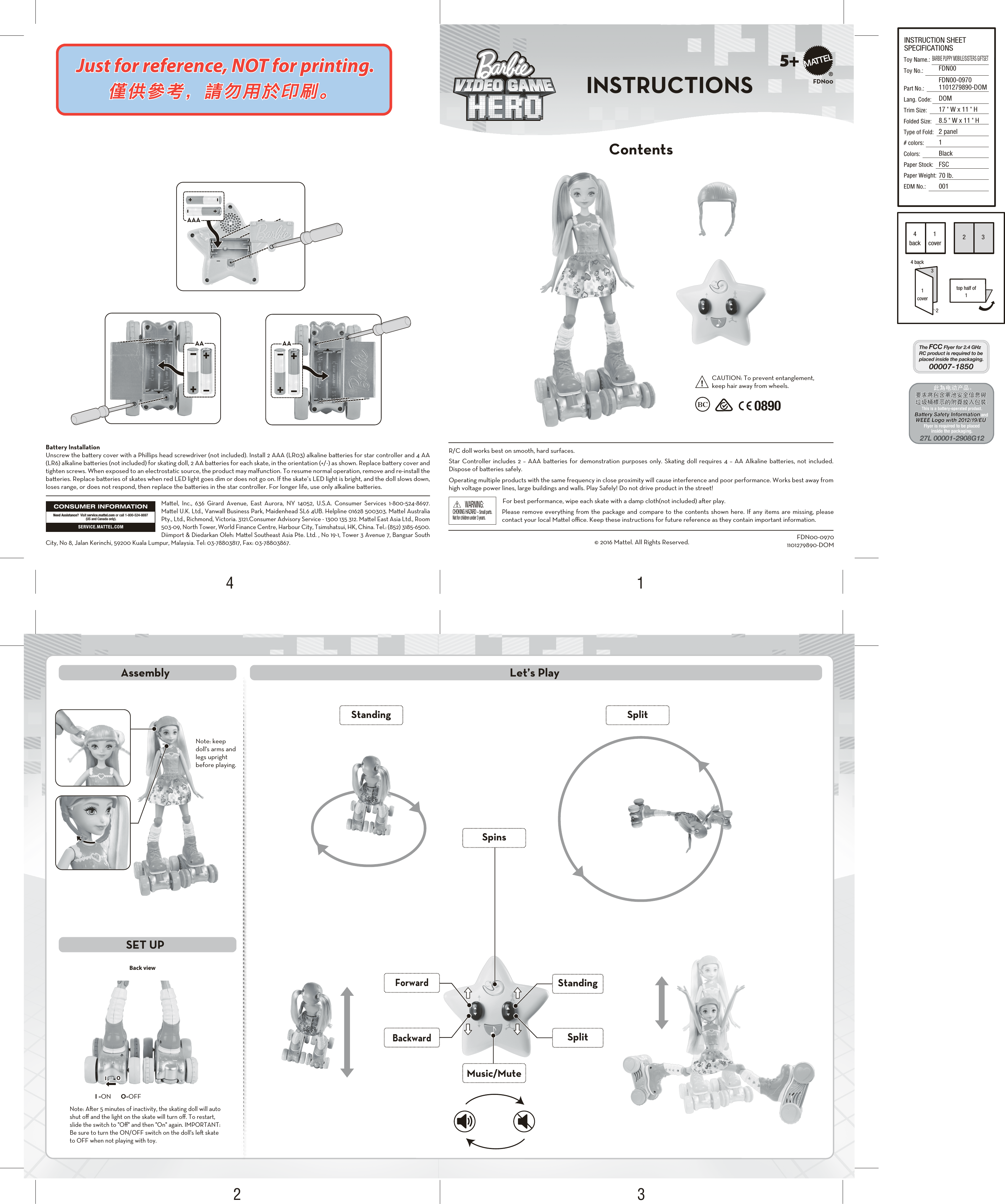 +-+-+-+-+-+-IOIOBack viewCAUTION: To prevent entanglement, keep hair away from wheels.0890FDN005+CHOKING HAZARD – Small parts.Not for children under 3 years.WARNING:Please remove everything from the package and compare to the contents shown here. If any items are missing, please contact your local Mael oﬃce. Keep these instructions for future reference as they contain important information.  R/C doll works best on smooth, hard surfaces.Star Controller includes 2 – AAA baeries for demonstration purposes only. Skating doll requires 4 – AA Alkaline baeries, not included. Dispose of baeries safely.Operating multiple products with the same frequency in close proximity will cause interference and poor performance. Works best away from high voltage power lines, large buildings and walls. Play Safely! Do not drive product in the street!For best performance, wipe each skate with a damp cloth(not included) aer play. Note: keep doll&apos;s arms and legs upright before playing.Note: Aer 5 minutes of inactivity, the skating doll will auto shut oﬀ and the light on the skate will turn oﬀ. To restart, slide the switch to &quot;Oﬀ&quot; and then &quot;On&quot; again. IMPORTANT: Be sure to turn the ON/OFF switch on the doll&apos;s le skate to OFF when not playing with toy.I =ON       O=OFFMael, Inc., 636 Girard Avenue, East Aurora, NY 14052, U.S.A. Consumer Services 1-800-524-8697. Mael U.K. Ltd., Vanwall Business Park, Maidenhead SL6 4UB. Helpline 01628 500303. Mael Australia Pty., Ltd., Richmond, Victoria. 3121.Consumer Advisory Service - 1300 135 312. Mael East Asia Ltd., Room 503-09, North Tower, World Finance Centre, Harbour City, Tsimshatsui, HK, China. Tel.: (852) 3185-6500. Diimport &amp; Diedarkan Oleh: Mael Southeast Asia Pte. Ltd. , No 19-1, Tower 3 Avenue 7, Bangsar South City, No 8, Jalan Kerinchi, 59200 Kuala Lumpur, Malaysia. Tel: 03-78803817, Fax: 03-78803867.CONSUMER INFORMATIONSERVICE.MATTEL.COMNeed Assistance?  Visit service.mattel.com or call 1-800-524-8697 (US and Canada only).© 2016 Mattel. All Rights Reserved. FDN00-09701101279890-DOMINSTRUCTIONSContentsAssemblySET UPLet’s PlayBattery InstallationUnscrew the baery cover with a Phillips head screwdriver (not included). Install 2 AAA (LR03) alkaline baeries for star controller and 4 AA (LR6) alkaline baeries (not included) for skating doll, 2 AA baeries for each skate, in the orientation (+/-) as shown. Replace baery cover and tighten screws. When exposed to an electrostatic source, the product may malfunction. To resume normal operation, remove and re-install the baeries. Replace baeries of skates when red LED light goes dim or does not go on. If the skate’s LED light is bright, and the doll slows down, loses range, or does not respond, then replace the baeries in the star controller. For longer life, use only alkaline baeries.SpinsMusic/MuteStandingForwardBackwardSplitAAAAA AASplitStanding4312INSTRUCTION SHEETSPECIFICATIONSToy Name.: Toy No.: Part No.:Lang. Code:Trim Size:Folded Size:Type of Fold:# colors:Colors:Paper Stock:Paper Weight:EDM No.: BARBIE PUPPY MOBILE/SISTERS GIFTSETFDN00FDN00-09701101279890-DOMDOM17 &quot; W x 11 &quot; H8.5 &quot; W x 11 &quot; H2 panel1BlackFSC70 lb.0014back4 back1cover2233top half of11cover