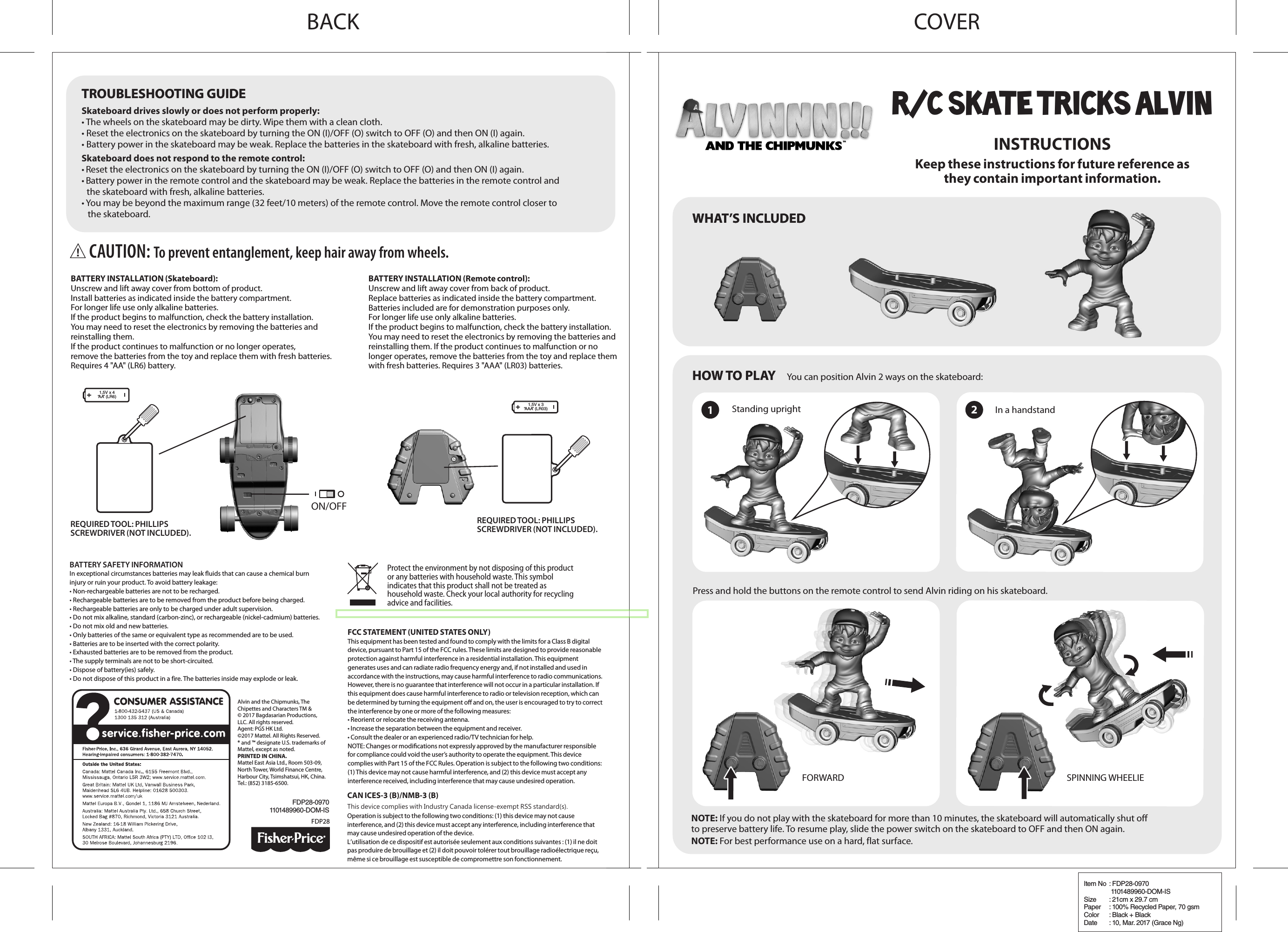 INSTRUCTIONSKeep these instructions for future reference asthey contain important information.You can position Alvin 2 ways on the skateboard:Standing upright In a handstandPress and hold the buttons on the remote control to send Alvin riding on his skateboard.ON/OFFNOTE: If you do not play with the skateboard for more than 10 minutes, the skateboard will automatically shut off to preserve battery life. To resume play, slide the power switch on the skateboard to OFF and then ON again.Skateboard drives slowly or does not perform properly:• The wheels on the skateboard may be dirty. Wipe them with a clean cloth.• Reset the electronics on the skateboard by turning the ON (I)/OFF (O) switch to OFF (O) and then ON (I) again.• Battery power in the skateboard may be weak. Replace the batteries in the skateboard with fresh, alkaline batteries.Skateboard does not respond to the remote control:• Reset the electronics on the skateboard by turning the ON (I)/OFF (O) switch to OFF (O) and then ON (I) again.• Battery power in the remote control and the skateboard may be weak. Replace the batteries in the remote control andthe skateboard with fresh, alkaline batteries.• You may be beyond the maximum range (32 feet/10 meters) of the remote control. Move the remote control closer tothe skateboard.NOTE: For best performance use on a hard, flat surface.FDP28-09701101489960-DOM-ISFDP28HOW TO PLAYHOW TO PLAYTROUBLESHOOTING GUIDETROUBLESHOOTING GUIDEWHAT’S INCLUDEDWHAT’S INCLUDEDAlvin and the Chipmunks, The Chipettes and Characters TM &amp;© 2017 Bagdasarian Productions, LLC. All rights reserved.Agent: PGS HK Ltd.©2017 Mattel. All Rights Reserved. ® and ™ designate U.S. trademarks of Mattel, except as noted.PRINTED IN CHINA.Mattel East Asia Ltd., Room 503-09, North Tower, World Finance Centre, Harbour City, Tsimshatsui, HK, China. Tel.: (852) 3185-6500.12FORWARD SPINNING WHEELIEBATTERY INSTALLATION (Remote control):Unscrew and lift away cover from back of product.Replace batteries as indicated inside the battery compartment.Batteries included are for demonstration purposes only.For longer life use only alkaline batteries.If the product begins to malfunction, check the battery installation.You may need to reset the electronics by removing the batteries and reinstalling them. If the product continues to malfunction or no longer operates, remove the batteries from the toy and replace them with fresh batteries. Requires 3 &quot;AAA&quot; (LR03) batteries.BATTERY INSTALLATION (Skateboard):Unscrew and lift away cover from bottom of product.Install batteries as indicated inside the battery compartment.For longer life use only alkaline batteries.If the product begins to malfunction, check the battery installation.You may need to reset the electronics by removing the batteries and reinstalling them.If the product continues to malfunction or no longer operates,remove the batteries from the toy and replace them with fresh batteries.Requires 4 &quot;AA&quot; (LR6) battery.BATTERY SAFETY INFORMATIONIn exceptional circumstances batteries may leak uids that can cause a chemical burn injury or ruin your product. To avoid battery leakage:• Non-rechargeable batteries are not to be recharged.• Rechargeable batteries are to be removed from the product before being charged.• Rechargeable batteries are only to be charged under adult supervision.• Do not mix alkaline, standard (carbon-zinc), or rechargeable (nickel-cadmium) batteries.• Do not mix old and new batteries.• Only batteries of the same or equivalent type as recommended are to be used.• Batteries are to be inserted with the correct polarity.• Exhausted batteries are to be removed from the product.• The supply terminals are not to be short-circuited.• Dispose of battery(ies) safely.• Do not dispose of this product in a fire. The batteries inside may explode or leak.REQUIRED TOOL: PHILLIPSSCREWDRIVER (NOT INCLUDED).REQUIRED TOOL: PHILLIPSSCREWDRIVER (NOT INCLUDED).Protect the environment by not disposing of this product or any batteries with household waste. This symbol indicates that this product shall not be treated as household waste. Check your local authority for recycling advice and facilities.FCC STATEMENT (UNITED STATES ONLY)This equipment has been tested and found to comply with the limits for a Class B digital device, pursuant to Part 15 of the FCC rules. These limits are designed to provide reasonable protection against harmful interference in a residential installation. This equipment generates uses and can radiate radio frequency energy and, if not installed and used in accordance with the instructions, may cause harmful interference to radio communications. However, there is no guarantee that interference will not occur in a particular installation. If this equipment does cause harmful interference to radio or television reception, which can be determined by turning the equipment o and on, the user is encouraged to try to correct the interference by one or more of the following measures:• Reorient or relocate the receiving antenna.• Increase the separation between the equipment and receiver.• Consult the dealer or an experienced radio/TV technician for help.NOTE: Changes or modications not expressly approved by the manufacturer responsible for compliance could void the user’s authority to operate the equipment. This device complies with Part 15 of the FCC Rules. Operation is subject to the following two conditions: (1) This device may not cause harmful interference, and (2) this device must accept any interference received, including interference that may cause undesired operation.CAN ICES-3 (B)/NMB-3 (B)This device complies with Industry Canada license-exempt RSS standard(s).Operation is subject to the following two conditions: (1) this device may not cause interference, and (2) this device must accept any interference, including interference that may cause undesired operation of the device.L’utilisation de ce dispositif est autorisée seulement aux conditions suivantes : (1) il ne doit pas produire de brouillage et (2) il doit pouvoir tolérer tout brouillage radioélectrique reçu, même si ce brouillage est susceptible de compromettre son fonctionnement.1,5V x 4“AA” (LR6)1,5V x 3“AAA” (LR03)CAUTION: To prevent entanglement, keep hair away from wheels.R/C SKATE TRICKS ALVINCOVERBACKItem No  : FDP28-0970 1101489960-DOM-ISSize  : 21cm x 29.7 cmPaper  : 100% Recycled Paper, 70 gsmColor  : Black + BlackDate  : 10, Mar. 2017 (Grace Ng)