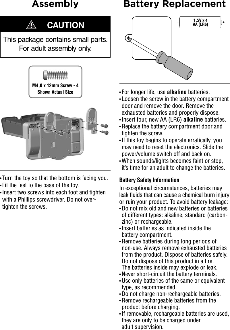 Assembly Battery Replacement• Turn the toy so that the bottom is facing you.• Fit the feet to the base of the toy. • Insert two screws into each foot and tighten with a Phillips screwdriver. Do not over-tighten the screws.• For longer life, use alkaline batteries. • Loosen the screw in the battery compartment door and remove the door. Remove the exhausted batteries and properly dispose.• Insert four, new AA (LR6) alkaline batteries. • Replace the battery compartment door and tighten the screw. • If this toy begins to operate erratically, you may need to reset the electronics. Slide the power/volume switch off and back on.• When sounds/lights becomes faint or stop, it’s time for an adult to change the batteries.Battery Safety InformationIn exceptional circumstances, batteries may leak fluids that can cause a chemical burn injury or ruin your product. To avoid battery leakage:• Do not mix old and new batteries or batteries of different types: alkaline, standard (carbon-zinc) or rechargeable.• Insert batteries as indicated inside the battery compartment.• Remove batteries during long periods of non-use. Always remove exhausted batteries from the product. Dispose of batteries safely. Do not dispose of this product in a fire. The batteries inside may explode or leak.• Never short-circuit the battery terminals.• Use only batteries of the same or equivalent type, as recommended.• Do not charge non-rechargeable batteries.• Remove rechargeable batteries from the product before charging.• If removable, rechargeable batteries are used, they are only to be charged under adult supervision. 1,5V x 4AA (LR6)    CAUTIONThis package contains small parts. For adult assembly only.M4,0 x 12mm Screw - 4Shown Actual Size