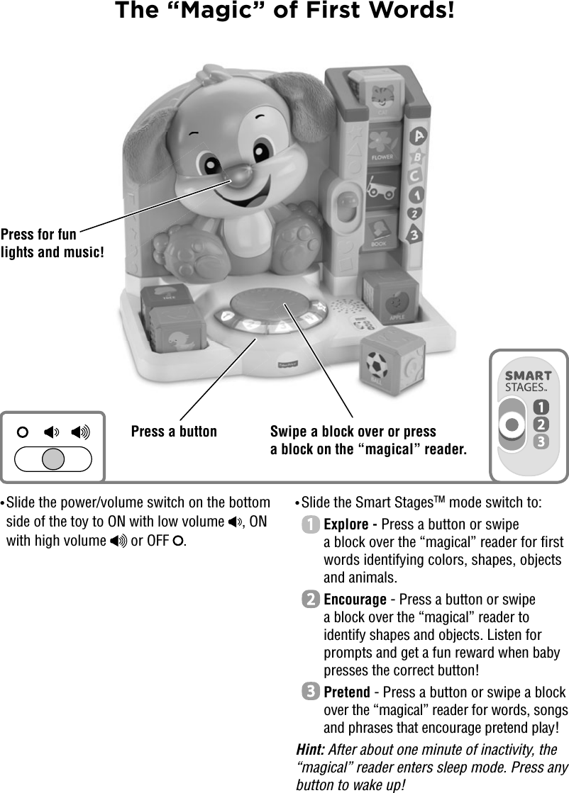 The “Magic” of First Words!• Slide the power/volume switch on the bottom side of the toy to ON with low volume  , ON with high volume   or OFF  . • Slide the Smart StagesTM mode switch to:  Explore - Press a button or swipe a block over the “magical” reader for first words identifying colors, shapes, objects and animals.  Encourage - Press a button or swipe a block over the “magical” reader to identify shapes and objects. Listen for prompts and get a fun reward when baby presses the correct button!   Pretend - Press a button or swipe a block over the “magical” reader for words, songs and phrases that encourage pretend play! Hint: After about one minute of inactivity, the “magical” reader enters sleep mode. Press any button to wake up!Swipe a block over or press a block on the “magical” reader.Press for fun lights and music!Press a buttonic!