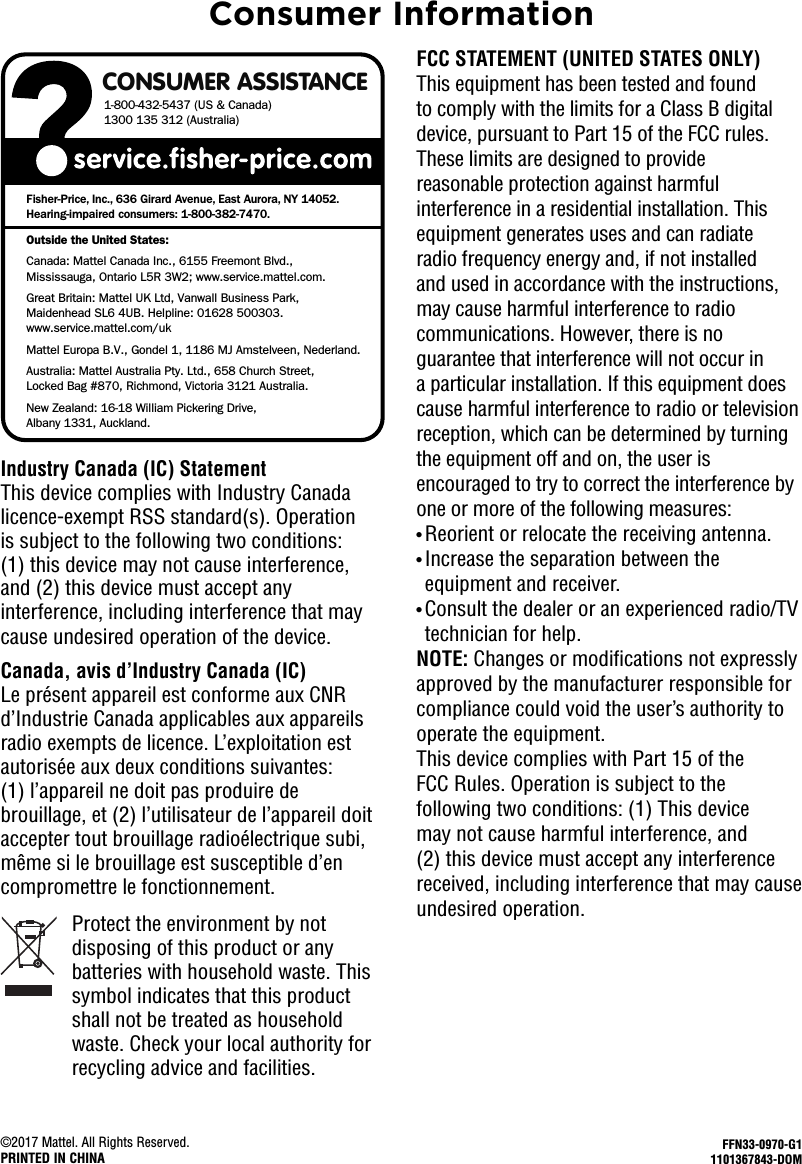 CONSUMER ASSISTANCE1-800-432-5437 (US &amp; Canada)1300 135 312 (Australia)Fisher-Price, Inc., 636 Girard Avenue, East Aurora, NY 14052.Hearing-impaired consumers: 1-800-382-7470.Outside the United States:Canada: Mattel Canada Inc., 6155 Freemont Blvd., Mississauga, Ontario L5R 3W2; www.service.mattel.com.Great Britain: Mattel UK Ltd, Vanwall Business Park,Maidenhead SL6 4UB. Helpline: 01628 500303. www.service.mattel.com/ukMattel Europa B.V., Gondel 1, 1186 MJ Amstelveen, Nederland.Australia: Mattel Australia Pty. Ltd., 658 Church Street,Locked Bag #870, Richmond, Victoria 3121 Australia.New Zealand: 16-18 William Pickering Drive, Albany 1331, Auckland.©2017 Mattel. All Rights Reserved.PRINTED IN CHINAFFN33-0970-G11101367843-DOMFCC STATEMENT (UNITED STATES ONLY)This equipment has been tested and found to comply with the limits for a Class B digital device, pursuant to Part 15 of the FCC rules. These limits are designed to provide reasonable protection against harmful interference in a residential installation.This equipment generates uses and can radiate radio frequency energy and, if not installed and used in accordance with the instructions, may cause harmful interference to radio communications.However, there is no guarantee that interference will not occur in a particular installation.If this equipment does cause harmful interference to radio or television reception, which can be determined by turning the equipment off and on, the user is encouraged to try to correct the interference by one or more of the following measures:• Reorient or relocate the receiving antenna.• Increase the separation between the equipment and receiver.• Consult the dealer or an experienced radio/TV technician for help.NOTE: Changes or modifications not expressly approved by the manufacturer responsible for compliance could void the user’s authority to operate the equipment.This device complies with Part 15 of the FCC Rules. Operation is subject to the following two conditions: (1) This device may not cause harmful interference, and (2) this device must accept any interference received, including interference that may cause undesired operation.Industry Canada (IC) StatementThis device complies with Industry Canada licence-exempt RSS standard(s). Operation is subject to the following two conditions: (1) this device may not cause interference, and (2) this device must accept any interference, including interference that may cause undesired operation of the device.Canada, avis d’Industry Canada (IC)Le présent appareil est conforme aux CNR d’Industrie Canada applicables aux appareils radio exempts de licence. L’exploitation est autorisée aux deux conditions suivantes: (1) l’appareil ne doit pas produire de brouillage, et (2) l’utilisateur de l’appareil doit accepter tout brouillage radioélectrique subi, même si le brouillage est susceptible d’en compromettre le fonctionnement.Consumer InformationProtect the environment by not disposing of this product or any batteries with household waste. This symbol indicates that this product shall not be treated as household waste. Check your local authority for recycling advice and facilities.