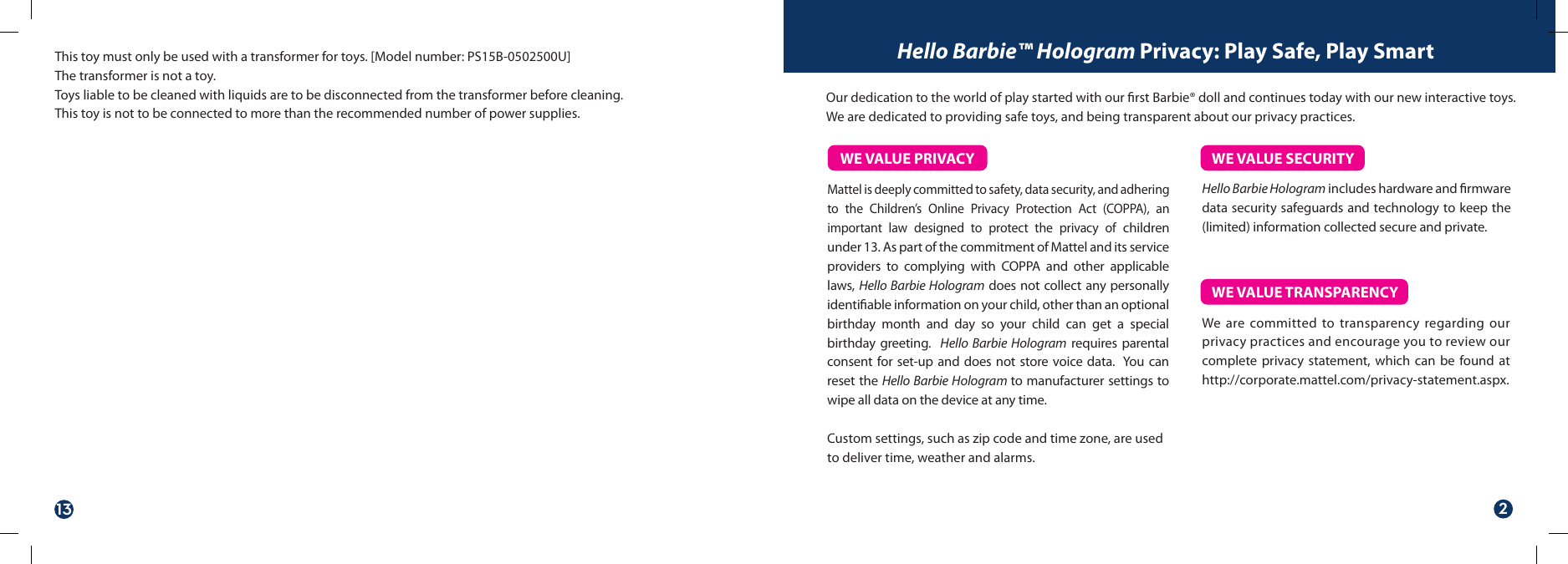 Mattel is deeply committed to safety, data security, and adhering to the Children’s Online Privacy Protection Act (COPPA), an important law designed to protect the privacy of children under 13. As part of the commitment of Mattel and its service providers to complying with COPPA and other applicable laws, Hello Barbie Hologram does not collect any personally identiable information on your child, other than an optional birthday month and day so your child can get a special birthday greeting.  Hello Barbie Hologram requires parental consent for set-up and does not store voice data.  You can reset the Hello Barbie Hologram to manufacturer settings to wipe all data on the device at any time. Custom settings, such as zip code and time zone, are used to deliver time, weather and alarms.Hello Barbie Hologram includes hardware and rmware data security safeguards and technology to keep the (limited) information collected secure and private. We are committed to transparency regarding our privacy practices and encourage you to review our complete privacy statement, which can be found at http://corporate.mattel.com/privacy-statement.aspx. WE VALUE PRIVACY WE VALUE SECURITYWE VALUE TRANSPARENCYOur dedication to the world of play started with our rst Barbie® doll and continues today with our new interactive toys. We are dedicated to providing safe toys, and being transparent about our privacy practices. Hello Barbie™ Hologram Privacy: Play Safe, Play SmartThis toy must only be used with a transformer for toys. [Model number: PS15B-0502500U] The transformer is not a toy.Toys liable to be cleaned with liquids are to be disconnected from the transformer before cleaning.This toy is not to be connected to more than the recommended number of power supplies.13 2