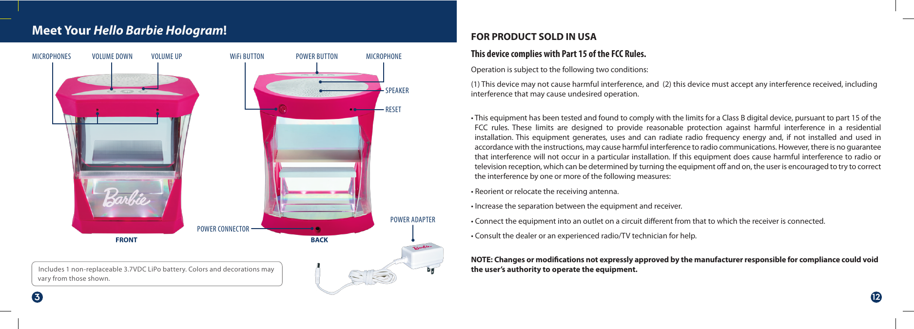 Meet Your Hello Barbie Hologram!Includes 1 non-replaceable 3.7VDC LiPo battery. Colors and decorations may vary from those shown.FOR PRODUCT SOLD IN USAThis device complies with Part 15 of the FCC Rules.Operation is subject to the following two conditions:(1) This device may not cause harmful interference, and  (2) this device must accept any interference received, including interference that may cause undesired operation. • This equipment has been tested and found to comply with the limits for a Class B digital device, pursuant to part 15 of the FCC rules. These limits are designed to provide reasonable protection against harmful interference in a residential installation. This equipment generates, uses and can radiate radio frequency energy and, if not installed and used in accordance with the instructions, may cause harmful interference to radio communications. However, there is no guarantee that interference will not occur in a particular installation. If this equipment does cause harmful interference to radio or television reception, which can be determined by turning the equipment o and on, the user is encouraged to try to correct the interference by one or more of the following measures:• Reorient or relocate the receiving antenna.• Increase the separation between the equipment and receiver.• Connect the equipment into an outlet on a circuit dierent from that to which the receiver is connected.• Consult the dealer or an experienced radio/TV technician for help.NOTE: Changes or modications not expressly approved by the manufacturer responsible for compliance could void the user’s authority to operate the equipment.WiFi BUTTONVOLUME UPVOLUME DOWNMICROPHONES POWER BUTTONPOWER ADAPTERPOWER CONNECTORRESETSPEAKERMICROPHONEFRONT BACK312