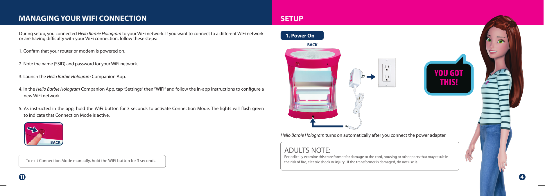 SETUPMANAGING YOUR WIFI CONNECTIONTo exit Connection Mode manually, hold the WiFi button for 3 seconds.During setup, you connected Hello Barbie Hologram to your WiFi network. If you want to connect to a dierent WiFi network or are having diculty with your WiFi connection, follow these steps:BACKADULTS NOTE: Periodically examine this transformer for damage to the cord, housing or other parts that may result in the risk of re, electric shock or injury.  If the transformer is damaged, do not use it.Hello Barbie Hologram turns on automatically after you connect the power adapter.1. Power OnYOU GOTTHIS!BACK1. Conrm that your router or modem is powered on.2. Note the name (SSID) and password for your WiFi network. 3. Launch the Hello Barbie Hologram Companion App.4. In the Hello Barbie Hologram Companion App, tap “Settings” then “WiFi” and follow the in-app instructions to conﬁgure a new WiFi network.  5. As instructed in the app, hold the WiFi button for 3 seconds to activate Connection Mode. The lights will ﬂash green to indicate that Connection Mode is active.11 4