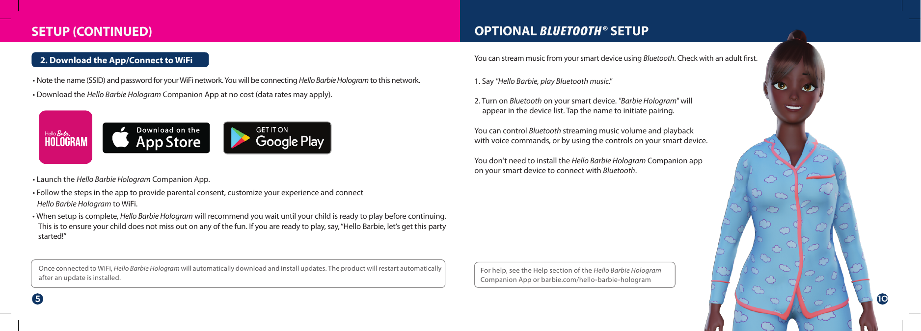 SETUP (CONTINUED)• Note the name (SSID) and password for your WiFi network. You will be connecting Hello Barbie Hologram to this network.• Download the Hello Barbie Hologram Companion App at no cost (data rates may apply).• Launch the Hello Barbie Hologram Companion App.• Follow the steps in the app to provide parental consent, customize your experience and connect    Hello Barbie Hologram to WiFi.2. Download the App/Connect to WiFiFor help, see the Help section of the Hello Barbie Hologram Companion App or barbie.com/hello-barbie-hologramOPTIONAL BLUETOOTH® SETUP1. Say &quot;Hello Barbie, play Bluetooth music.&quot;2. Turn on Bluetooth on your smart device. &quot;Barbie Hologram&quot; will appear in the device list. Tap the name to initiate pairing.You can control Bluetooth streaming music volume and playback with voice commands, or by using the controls on your smart device.You don&apos;t need to install the Hello Barbie Hologram Companion app on your smart device to connect with Bluetooth.You can stream music from your smart device using Bluetooth. Check with an adult ﬁrst.Once connected to WiFi, Hello Barbie Hologram will automatically download and install updates. The product will restart automatically after an update is installed.• When setup is complete, Hello Barbie Hologram will recommend you wait until your child is ready to play before continuing. This is to ensure your child does not miss out on any of the fun. If you are ready to play, say, “Hello Barbie, let’s get this party started!”510