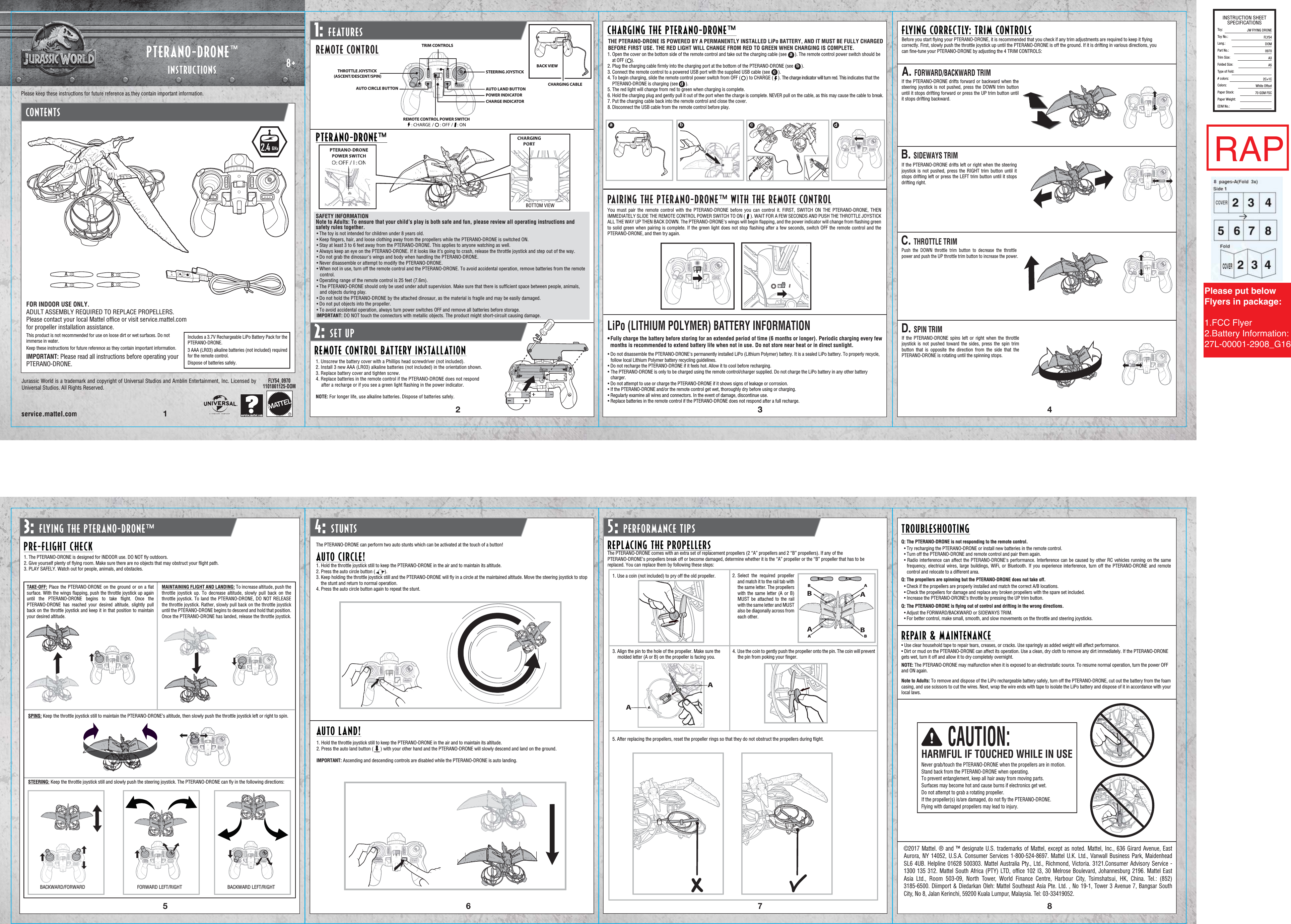 Please keep these instructions for future reference as they contain important information.CONTENTS8+Jurassic World is a trademark and copyright of Universal Studios and Amblin Entertainment, Inc. Licensed by Universal Studios. All Rights Reserved.FLY54_09701101861125-DOM12 3765481:1: FEATURES2:2: SET UP3:3: FLYING THE PTERANO-DRONE™ 4:: STUNTS 5:: PERFORMANCE TIPSREMOTE CONTROLREMOTE CONTROL BATTERY INSTALLATIONSAFETY INFORMATIONNote to Adults: To ensure that your child’s play is both safe and fun, please review all operating instructions and safety rules together.• The toy is not intended for children under 8 years old.• Keep ﬁngers, hair, and loose clothing away from the propellers while the PTERANO-DRONE is switched ON.• Stay at least 3 to 6 feet away from the PTERANO-DRONE. This applies to anyone watching as well.• Always keep an eye on the PTERANO-DRONE. If it looks like it’s going to crash, release the throttle joystick and step out of the way.• Do not grab the dinosaur&apos;s wings and body when handling the PTERANO-DRONE. • Never disassemble or attempt to modify the PTERANO-DRONE.• When not in use, turn off the remote control and the PTERANO-DRONE. To avoid accidental operation, remove batteries from the remote control.• Operating range of the remote control is 25 feet (7.6m).• The PTERANO-DRONE should only be used under adult supervision. Make sure that there is sufﬁcient space between people, animals, and objects during play. • Do not hold the PTERANO-DRONE by the attached dinosaur, as the material is fragile and may be easily damaged.• Do not put objects into the propeller.• To avoid accidental operation, always turn power switches OFF and remove all batteries before storage.IMPORTANT: DO NOT touch the connectors with metallic objects. The product might short-circuit causing damage.1. Unscrew the battery cover with a Phillips head screwdriver (not included).2. Install 3 new AAA (LR03) alkaline batteries (not included) in the orientation shown.3. Replace battery cover and tighten screw.4. Replace batteries in the remote control if the PTERANO-DRONE does not respond after a recharge or if you see a green light ﬂashing in the power indicator.NOTE: For longer life, use alkaline batteries. Dispose of batteries safely.CHARGING THE PTERANO-DRONE™THE PTERANO-DRONE IS POWERED BY A PERMANENTLY INSTALLED LiPo BATTERY, AND IT MUST BE FULLY CHARGED BEFORE FIRST USE. THE RED LIGHT WILL CHANGE FROM RED TO GREEN WHEN CHARGING IS COMPLETE. LiPo (LITHIUM POLYMER) BATTERY INFORMATION• Fully charge the battery before storing for an extended period of time (6 months or longer). Periodic charging every few   months is recommended to extend battery life when not in use. Do not store near heat or in direct sunlight.• Do not disassemble the PTERANO-DRONE&apos;s permanently installed LiPo (Lithium Polymer) battery. It is a sealed LiPo battery. To properly recycle, follow local Lithium Polymer battery recycling guidelines.• Do not recharge the PTERANO-DRONE if it feels hot. Allow it to cool before recharging.• The PTERANO-DRONE is only to be charged using the remote control/charger supplied. Do not charge the LiPo battery in any other battery charger.• Do not attempt to use or charge the PTERANO-DRONE if it shows signs of leakage or corrosion.• If the PTERANO-DRONE and/or the remote control get wet, thoroughly dry before using or charging.• Regularly examine all wires and connectors. In the event of damage, discontinue use.• Replace batteries in the remote control if the PTERANO-DRONE does not respond after a full recharge.1. Open the cover on the bottom side of the remote control and take out the charging cable (see       ). The remote control power switch should be    at OFF (    ). 2. Plug the charging cable ﬁrmly into the charging port at the bottom of the PTERANO-DRONE (see       ).3. Connect the remote control to a powered USB port with the supplied USB cable (see       ).4. To begin charging, slide the remote control power switch from OFF (     ) to CHARGE (    ). The charge indicator will turn red. This indicates that the    PTERANO-DRONE is charging (see       ).5. The red light will change from red to green when charging is complete. 6. Hold the charging plug and gently pull it out of the port when the charge is complete. NEVER pull on the cable, as this may cause the cable to break.7. Put the charging cable back into the remote control and close the cover.8. Disconnect the USB cable from the remote control before play.bcdba c dFLYING CORRECTLY: TRIM CONTROLSBefore you start ﬂying your PTERANO-DRONE, it is recommended that you check if any trim adjustments are required to keep it ﬂying correctly. First, slowly push the throttle joystick up until the PTERANO-DRONE is off the ground. If it is drifting in various directions, you can ﬁne-tune your PTERANO-DRONE by adjusting the 4 TRIM CONTROLS:C. THROTTLE TRIMPush the DOWN throttle trim button to decrease the throttle power and push the UP throttle trim button to increase the power.D. SPIN TRIMIf the PTERANO-DRONE spins left or right when the throttle joystick is not pushed toward the sides, press the spin trim button that is opposite the direction from the side that the PTERANO-DRONE is rotating until the spinning stops.A. FORWARD/BACKWARD TRIMIf the PTERANO-DRONE drifts forward or backward when the steering joystick is not pushed, press the DOWN trim button until it stops drifting forward or press the UP trim button until it stops drifting backward.B. SIDEWAYS TRIMIf the PTERANO-DRONE drifts left or right when the steering joystick is not pushed, press the RIGHT trim button until it stops drifting left or press the LEFT trim button until it stops drifting right.1. The PTERANO-DRONE is designed for INDOOR use. DO NOT ﬂy outdoors.2. Give yourself plenty of ﬂying room. Make sure there are no objects that may obstruct your ﬂight path.3. PLAY SAFELY. Watch out for people, animals, and obstacles.TAKE-OFF: Place the PTERANO-DRONE on the ground or on a ﬂat surface. With the wings ﬂapping, push the throttle joystick up again until the PTERANO-DRONE begins to take ﬂight. Once the PTERANO-DRONE has reached your desired altitude, slightly pull back on the throttle joystick and keep it in that position to maintain your desired altitude.SPINS: Keep the throttle joystick still to maintain the PTERANO-DRONE’s altitude, then slowly push the throttle joystick left or right to spin.STEERING: Keep the throttle joystick still and slowly push the steering joystick. The PTERANO-DRONE can ﬂy in the following directions:BACKWARD/FORWARDMAINTAINING FLIGHT AND LANDING: To increase altitude, push the throttle joystick up. To decrease altitude, slowly pull back on the throttle joystick. To land the PTERANO-DRONE, DO NOT RELEASE the throttle joystick. Rather, slowly pull back on the throttle joystick until the PTERANO-DRONE begins to descend and hold that position. Once the PTERANO-DRONE has landed, release the throttle joystick.PRE-FLIGHT CHECKFORWARD LEFT/RIGHTAUTO CIRCLE!The PTERANO-DRONE can perform two auto stunts which can be activated at the touch of a button!1. Hold the throttle joystick still to keep the PTERANO-DRONE in the air and to maintain its altitude.2. Press the auto circle button (        ).3. Keep holding the throttle joystick still and the PTERANO-DRONE will ﬂy in a circle at the maintained altitude. Move the steering joystick to stop     the stunt and return to normal operation.4. Press the auto circle button again to repeat the stunt.AUTO LAND!1. Hold the throttle joystick still to keep the PTERANO-DRONE in the air and to maintain its altitude.2. Press the auto land button (      ) with your other hand and the PTERANO-DRONE will slowly descend and land on the ground.IMPORTANT: Ascending and descending controls are disabled while the PTERANO-DRONE is auto landing. REPLACING THE PROPELLERSTROUBLESHOOTINGREPAIR &amp; MAINTENANCE • Use clear household tape to repair tears, creases, or cracks. Use sparingly as added weight will affect performance.• Dirt or mud on the PTERANO-DRONE can affect its operation. Use a clean, dry cloth to remove any dirt immediately. If the PTERANO-DRONE gets wet, turn it off and allow it to dry completely overnight.NOTE: The PTERANO-DRONE may malfunction when it is exposed to an electrostatic source. To resume normal operation, turn the power OFF and ON again. Note to Adults: To remove and dispose of the LiPo rechargeable battery safely, turn off the PTERANO-DRONE, cut out the battery from the foam casing, and use scissors to cut the wires. Next, wrap the wire ends with tape to isolate the LiPo battery and dispose of it in accordance with your local laws.The PTERANO-DRONE comes with an extra set of replacement propellers (2 “A” propellers and 2 “B” propellers). If any of the PTERANO-DRONE’s propellers break off or become damaged, determine whether it is the “A” propeller or the “B” propeller that has to be replaced. You can replace them by following these steps:1. Use a coin (not included) to pry off the old propeller. Select the required propeller and match it to the rail tab with the same letter. The propellers with the same letter (A or B) MUST be attached to the rail with the same letter and MUST also be diagonally across from each other. 3. Align the pin to the hole of the propeller. Make sure the    molded letter (A or B) on the propeller is facing you.4.  Use the coin to gently push the propeller onto the pin. The coin will prevent the pin from poking your ﬁnger.3B 3A  ©2017 Mattel. ® and ™ designate U.S. trademarks of Mattel, except as noted. Mattel, Inc., 636 Girard Avenue, East Aurora, NY 14052, U.S.A. Consumer Services 1-800-524-8697. Mattel U.K. Ltd., Vanwall Business Park, Maidenhead SL6 4UB. Helpline 01628 500303. Mattel Australia Pty., Ltd., Richmond, Victoria. 3121.Consumer Advisory Service - 1300 135 312. Mattel South Africa (PTY) LTD, ofﬁce 102 I3, 30 Melrose Boulevard, Johannesburg 2196. Mattel East Asia Ltd., Room 503-09, North Tower, World Finance Centre, Harbour City, Tsimshatsui, HK, China. Tel.: (852) 3185-6500. Diimport &amp; Diedarkan Oleh: Mattel Southeast Asia Pte. Ltd. , No 19-1, Tower 3 Avenue 7, Bangsar South City, No 8, Jalan Kerinchi, 59200 Kuala Lumpur, Malaysia. Tel: 03-33419052.BACK VIEWPAIRING THE PTERANO-DRONE™ WITH THE REMOTE CONTROLYou must pair the remote control with the PTERANO-DRONE before you can control it. FIRST, SWITCH ON THE PTERANO-DRONE, THEN IMMEDIATELY SLIDE THE REMOTE CONTROL POWER SWITCH TO ON (     ). WAIT FOR A FEW SECONDS AND PUSH THE THROTTLE JOYSTICK ALL THE WAY UP THEN BACK DOWN. The PTERANO-DRONE&apos;s wings will begin ﬂapping, and the power indicator will change from ﬂashing green to solid green when pairing is complete. If the green light does not stop ﬂashing after a few seconds, switch OFF the remote control and the PTERANO-DRONE, and then try again. BACKWARD LEFT/RIGHTQ: The PTERANO-DRONE is not responding to the remote control.Q: The propellers are spinning but the PTERANO-DRONE does not take off.Q: The PTERANO-DRONE is ﬂying out of control and drifting in the wrong directions.Please put below Flyers in package:1.FCC Flyer2.Battery Information:27L-00001-2908_G16PTERANO-DRONE™ CHARGING PORT PTERANO-DRONE POWER SWITCHBOTTOM VIEWAABB• Try recharging the PTERANO-DRONE or install new batteries in the remote control.• Turn off the PTERANO-DRONE and remote control and pair them again.• Radio interference can affect the PTERANO-DRONE&apos;s performance. Interference can be caused by other RC vehicles running on the same frequency, electrical wires, large buildings, WiFi, or Bluetooth. If you experience interference, turn off the PTERANO-DRONE and remote control and relocate to a different area.• Check if the propellers are properly installed and match the correct A/B locations.• Check the propellers for damage and replace any broken propellers with the spare set included.• Increase the PTERANO-DRONE’s throttle by pressing the UP trim button.• Adjust the FORWARD/BACKWARD or SIDEWAYS TRIM. • For better control, make small, smooth, and slow movements on the throttle and steering joysticks.5. After replacing the propellers, reset the propeller rings so that they do not obstruct the propellers during ﬂight. 2.4GHzaFOR INDOOR USE ONLY.ADULT ASSEMBLY REQUIRED TO REPLACE PROPELLERS.Please contact your local Mattel ofﬁce or visit service.mattel.com for propeller installation assistance.This product is not recommended for use on loose dirt or wet surfaces. Do not immerse in water.Keep these instructions for future reference as they contain important information.IMPORTANT: Please read all instructions before operating your PTERANO-DRONE.Includes a 3.7V Rechargeable LiPo Battery Pack for the PTERANO-DRONE. 3 AAA (LR03) alkaline batteries (not included) required for the remote control.Dispose of batteries safely. 2.INSTRUCTIONSPTERANO-DRONE™CHARGING CABLECAUTION:Never grab/touch the PTERANO-DRONE when the propellers are in motion.Stand back from the PTERANO-DRONE when operating.To prevent entanglement, keep all hair away from moving parts. Surfaces may become hot and cause burns if electronics get wet.Do not attempt to grab a rotating propeller.If the propeller(s) is/are damaged, do not ﬂy the PTERANO-DRONE. Flying with damaged propellers may lead to injury.HARMFUL IF TOUCHED WHILE IN USEINSTRUCTION SHEETSPECIFICATIONSToy: Toy No.: Lang.:Part No.:Trim Size:Folded Size:Type of Fold:# colors:Colors:Paper Stock:Paper Weight:EDM No.:                            JW FlYING DRONEFLY54DOM0970A3A52C+1CWhite Offset70 GSM FSCRAPREMOTE CONTROL POWER SWITCHTHROTTLE JOYSTICK (ASCENT/DESCENT/SPIN)TRIM CONTROLSSTEERING JOYSTICK AUTO LAND BUTTONPOWER INDICATORCHARGE INDICATORAUTO CIRCLE BUTTONPTERANO-DRONE™PTERANO-DRONE™CHARGING PORTBOTTOM VIEWCHARGING CHARGING CHARGINGPORTPORTPORTPTERANO-DRONEPOWER SWITCHPTERANO-DRONEPTERANO-DRONEPTERANO-DRONEPOWER SWITCHPOWER SWITCHPOWER SWITCHBOTTOM VIEWBOTTOM VIEWBOTTOM VIEWB A  BBAABABAAAAAA