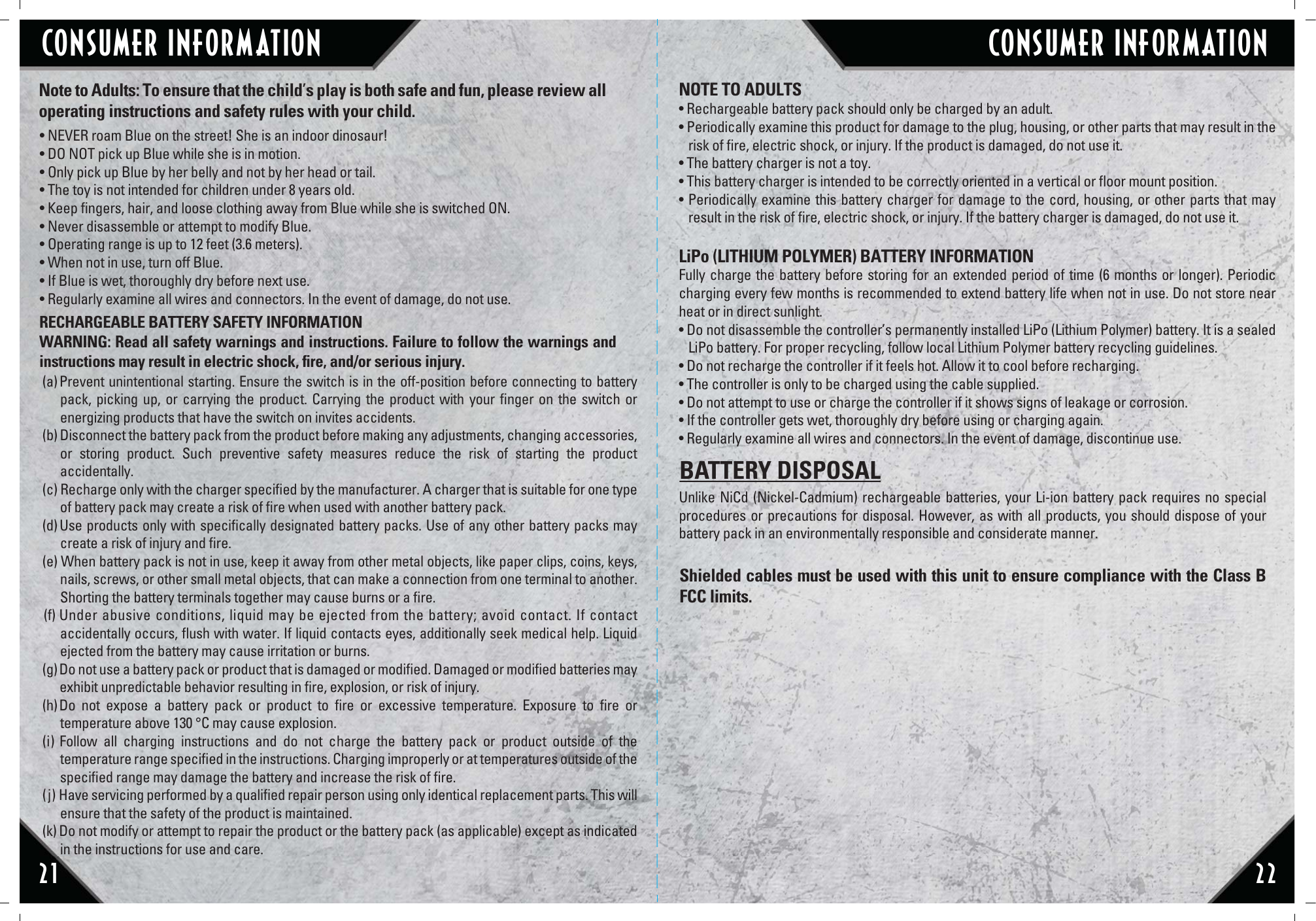 CONSUMER INFORMATION CONSUMER INFORMATION21 22• NEVER roam Blue on the street! She is an indoor dinosaur!• DO NOT pick up Blue while she is in motion.• Only pick up Blue by her belly and not by her head or tail. • The toy is not intended for children under 8 years old.• Keep ﬁngers, hair, and loose clothing away from Blue while she is switched ON.• Never disassemble or attempt to modify Blue.• Operating range is up to 12 feet (3.6 meters).• When not in use, turn off Blue. • If Blue is wet, thoroughly dry before next use.• Regularly examine all wires and connectors. In the event of damage, do not use.RECHARGEABLE BATTERY SAFETY INFORMATIONWARNING: Read all safety warnings and instructions. Failure to follow the warnings and instructions may result in electric shock, ﬁre, and/or serious injury.Note to Adults: To ensure that the child’s play is both safe and fun, please review all operating instructions and safety rules with your child.NOTE TO ADULTS• Rechargeable battery pack should only be charged by an adult.• Periodically examine this product for damage to the plug, housing, or other parts that may result in the risk of ﬁre, electric shock, or injury. If the product is damaged, do not use it.• The battery charger is not a toy.• This battery charger is intended to be correctly oriented in a vertical or ﬂoor mount position.• Periodically examine this battery charger for damage to the cord, housing, or other parts that may result in the risk of ﬁre, electric shock, or injury. If the battery charger is damaged, do not use it.LiPo (LITHIUM POLYMER) BATTERY INFORMATIONFully charge the battery before storing for an extended period of time (6 months or longer). Periodic charging every few months is recommended to extend battery life when not in use. Do not store near heat or in direct sunlight.• Do not disassemble the controller’s permanently installed LiPo (Lithium Polymer) battery. It is a sealed LiPo battery. For proper recycling, follow local Lithium Polymer battery recycling guidelines. • Do not recharge the controller if it feels hot. Allow it to cool before recharging. • The controller is only to be charged using the cable supplied.• Do not attempt to use or charge the controller if it shows signs of leakage or corrosion. • If the controller gets wet, thoroughly dry before using or charging again. • Regularly examine all wires and connectors. In the event of damage, discontinue use. Unlike NiCd (Nickel-Cadmium) rechargeable batteries, your Li-ion battery pack requires no special procedures or precautions for disposal. However, as with all products, you should dispose of your battery pack in an environmentally responsible and considerate manner.Shielded cables must be used with this unit to ensure compliance with the Class B FCC limits.BATTERY DISPOSAL(a) Prevent unintentional starting. Ensure the switch is in the off-position before connecting to battery  pack, picking up, or carrying the product. Carrying the product with your ﬁnger on the switch or energizing products that have the switch on invites accidents.(b) Disconnect the battery pack from the product before making any adjustments, changing accessories, or storing product. Such preventive safety measures reduce the risk of starting the product accidentally.(c) Recharge only with the charger speciﬁed by the manufacturer. A charger that is suitable for one type of battery pack may create a risk of ﬁre when used with another battery pack.(d) Use products only with speciﬁcally designated battery packs. Use of any other battery packs may create a risk of injury and ﬁre.(e) When battery pack is not in use, keep it away from other metal objects, like paper clips, coins, keys, nails, screws, or other small metal objects, that can make a connection from one terminal to another. Shorting the battery terminals together may cause burns or a ﬁre.(f) Under abusive conditions, liquid may be ejected from the battery; avoid contact. If contact accidentally occurs, ﬂush with water. If liquid contacts eyes, additionally seek medical help. Liquid ejected from the battery may cause irritation or burns.(g) Do not use a battery pack or product that is damaged or modiﬁed. Damaged or modiﬁed batteries may       exhibit unpredictable behavior resulting in ﬁre, explosion, or risk of injury.(h) Do not expose a battery pack or product to ﬁre or excessive temperature. Exposure to ﬁre or temperature above 130 °C may cause explosion.(i) Follow all charging instructions and do not charge the battery pack or product outside of the temperature range speciﬁed in the instructions. Charging improperly or at temperatures outside of the speciﬁed range may damage the battery and increase the risk of ﬁre.(j ) Have servicing performed by a qualiﬁed repair person using only identical replacement parts. This will ensure that the safety of the product is maintained.(k) Do not modify or attempt to repair the product or the battery pack (as applicable) except as indicated in the instructions for use and care.