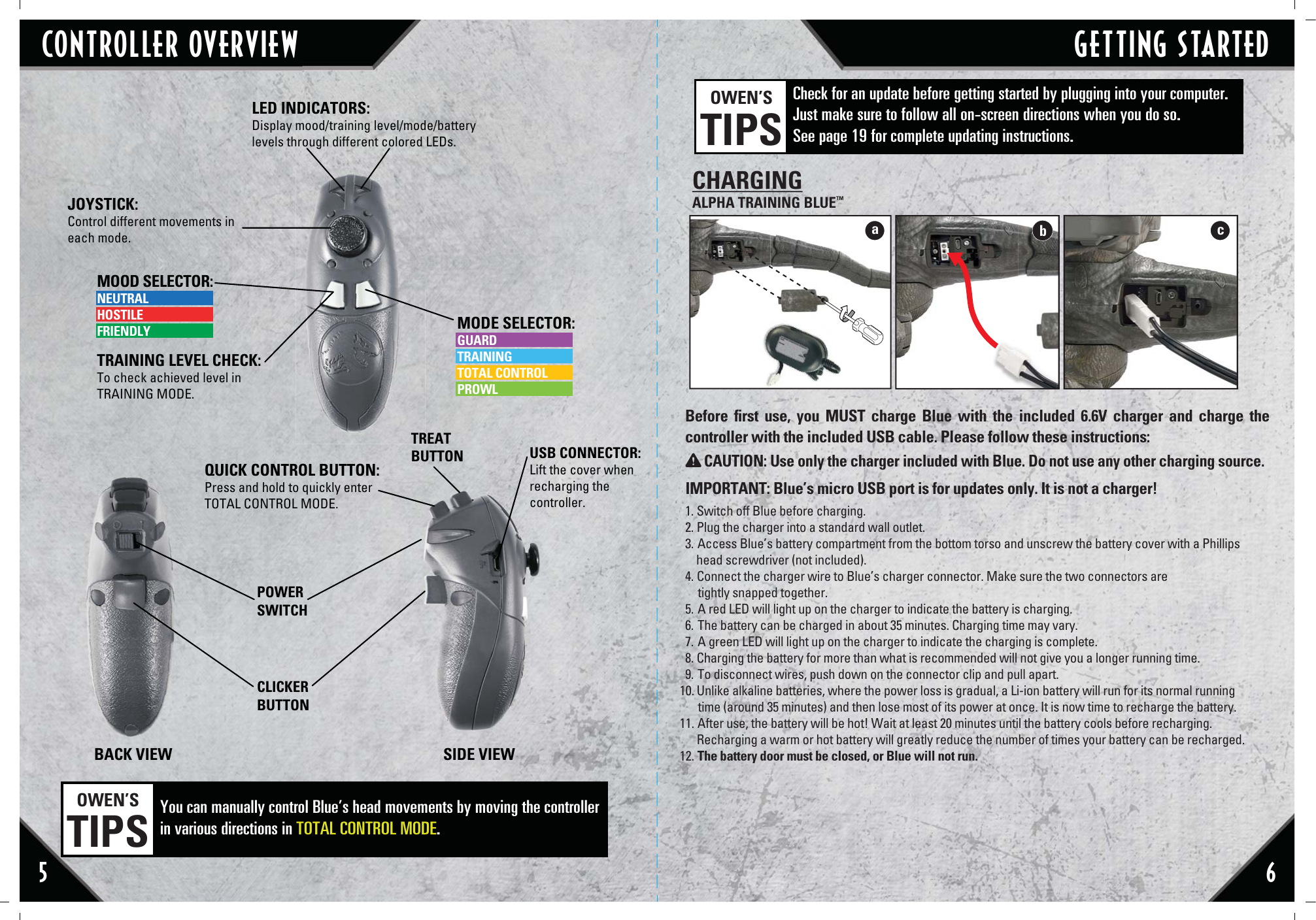 5 6CONTROLLER OVERVIEW GETTING STARTEDBefore ﬁrst use, you MUST charge Blue with the included 6.6V charger and charge the controller with the included USB cable. Please follow these instructions:IMPORTANT: Blue’s micro USB port is for updates only. It is not a charger! 1. Switch off Blue before charging.2. Plug the charger into a standard wall outlet.3. Access Blue’s battery compartment from the bottom torso and unscrew the battery cover with a Phillips     head screwdriver (not included).4. Connect the charger wire to Blue’s charger connector. Make sure the two connectors are      tightly snapped together.5. A red LED will light up on the charger to indicate the battery is charging.6. The battery can be charged in about 35 minutes. Charging time may vary.7. A green LED will light up on the charger to indicate the charging is complete.8. Charging the battery for more than what is recommended will not give you a longer running time.9. To disconnect wires, push down on the connector clip and pull apart.10. Unlike alkaline batteries, where the power loss is gradual, a Li-ion battery will run for its normal running        time (around 35 minutes) and then lose most of its power at once. It is now time to recharge the battery.11. After use, the battery will be hot! Wait at least 20 minutes until the battery cools before recharging.       Recharging a warm or hot battery will greatly reduce the number of times your battery can be recharged.12. The battery door must be closed, or Blue will not run.CAUTION: Use only the charger included with Blue. Do not use any other charging source.CHARGINGALPHA TRAINING BLUE™Check for an update before getting started by plugging into your computer. Just make sure to follow all on-screen directions when you do so. See page 19 for complete updating instructions.  OWEN’STIPSJOYSTICK: Control different movements in each mode. MODE SELECTOR:GUARDTRAININGTOTAL CONTROLPROWLLED INDICATORS: Display mood/training level/mode/battery levels through different colored LEDs. MOOD SELECTOR:NEUTRALHOSTILEFRIENDLYTRAINING LEVEL CHECK:To check achieved level in TRAINING MODE.TREAT BUTTON USB CONNECTOR:Lift the cover when recharging the controller. QUICK CONTROL BUTTON: Press and hold to quickly enter TOTAL CONTROL MODE.CLICKER BUTTONPOWERSWITCHBACK VIEW SIDE VIEWYou can manually control Blue’s head movements by moving the controller in various directions in TOTAL CONTROL MODE.OWEN’STIPSabc