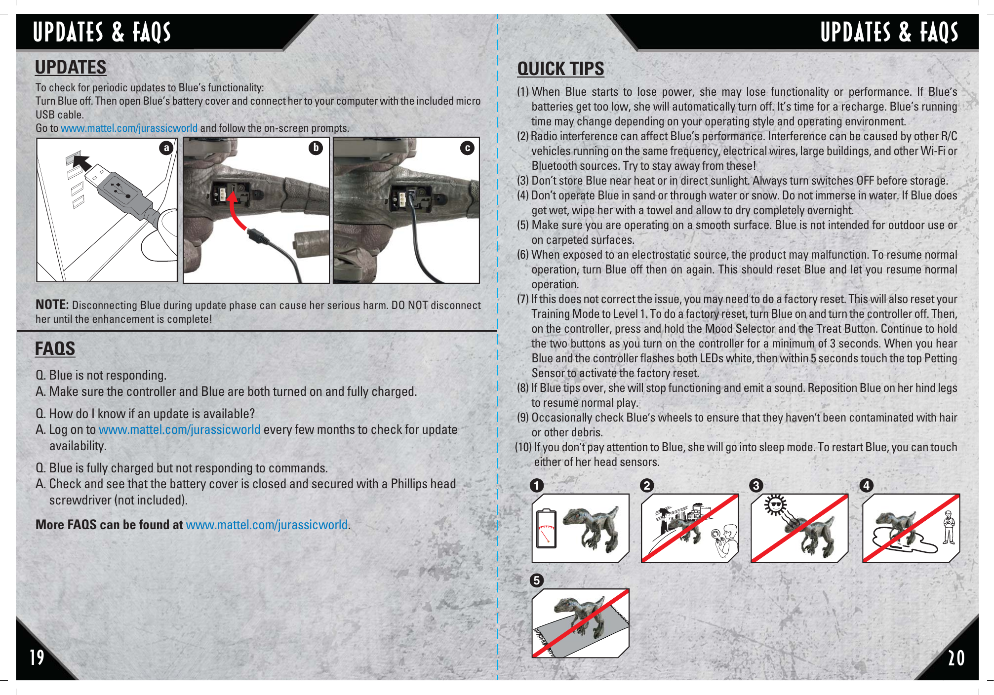 19 20To check for periodic updates to Blue’s functionality:Turn Blue off. Then open Blue’s battery cover and connect her to your computer with the included micro USB cable. Go to www.mattel.com/jurassicworld and follow the on-screen prompts.NOTE: Disconnecting Blue during update phase can cause her serious harm. DO NOT disconnect her until the enhancement is complete!(1) When Blue starts to lose power, she may lose functionality or performance. If Blue’s batteries get too low, she will automatically turn off. It’s time for a recharge. Blue’s running time may change depending on your operating style and operating environment.(2) Radio interference can affect Blue’s performance. Interference can be caused by other R/C vehicles running on the same frequency, electrical wires, large buildings, and other Wi-Fi or Bluetooth sources. Try to stay away from these!(3) Don’t store Blue near heat or in direct sunlight. Always turn switches OFF before storage.(4) Don’t operate Blue in sand or through water or snow. Do not immerse in water. If Blue does get wet, wipe her with a towel and allow to dry completely overnight.(5) Make sure you are operating on a smooth surface. Blue is not intended for outdoor use or on carpeted surfaces. (6) When exposed to an electrostatic source, the product may malfunction. To resume normal operation, turn Blue off then on again. This should reset Blue and let you resume normal operation. (7) If this does not correct the issue, you may need to do a factory reset. This will also reset your Training Mode to Level 1. To do a factory reset, turn Blue on and turn the controller off. Then, on the controller, press and hold the Mood Selector and the Treat Button. Continue to hold the two buttons as you turn on the controller for a minimum of 3 seconds. When you hear Blue and the controller ﬂashes both LEDs white, then within 5 seconds touch the top Petting Sensor to activate the factory reset.(8) If Blue tips over, she will stop functioning and emit a sound. Reposition Blue on her hind legs to resume normal play. (9) Occasionally check Blue’s wheels to ensure that they haven’t been contaminated with hair or other debris.(10) If you don’t pay attention to Blue, she will go into sleep mode. To restart Blue, you can touch         either of her head sensors. UPDATES QUICK TIPS2 3 415Q. Blue is not responding.A. Make sure the controller and Blue are both turned on and fully charged.Q. How do I know if an update is available?A. Log on to www.mattel.com/jurassicworld every few months to check for update      availability.Q. Blue is fully charged but not responding to commands.A. Check and see that the battery cover is closed and secured with a Phillips head      screwdriver (not included).More FAQS can be found at www.mattel.com/jurassicworld.FAQScbaUPDATES &amp; FAQS UPDATES &amp; FAQS